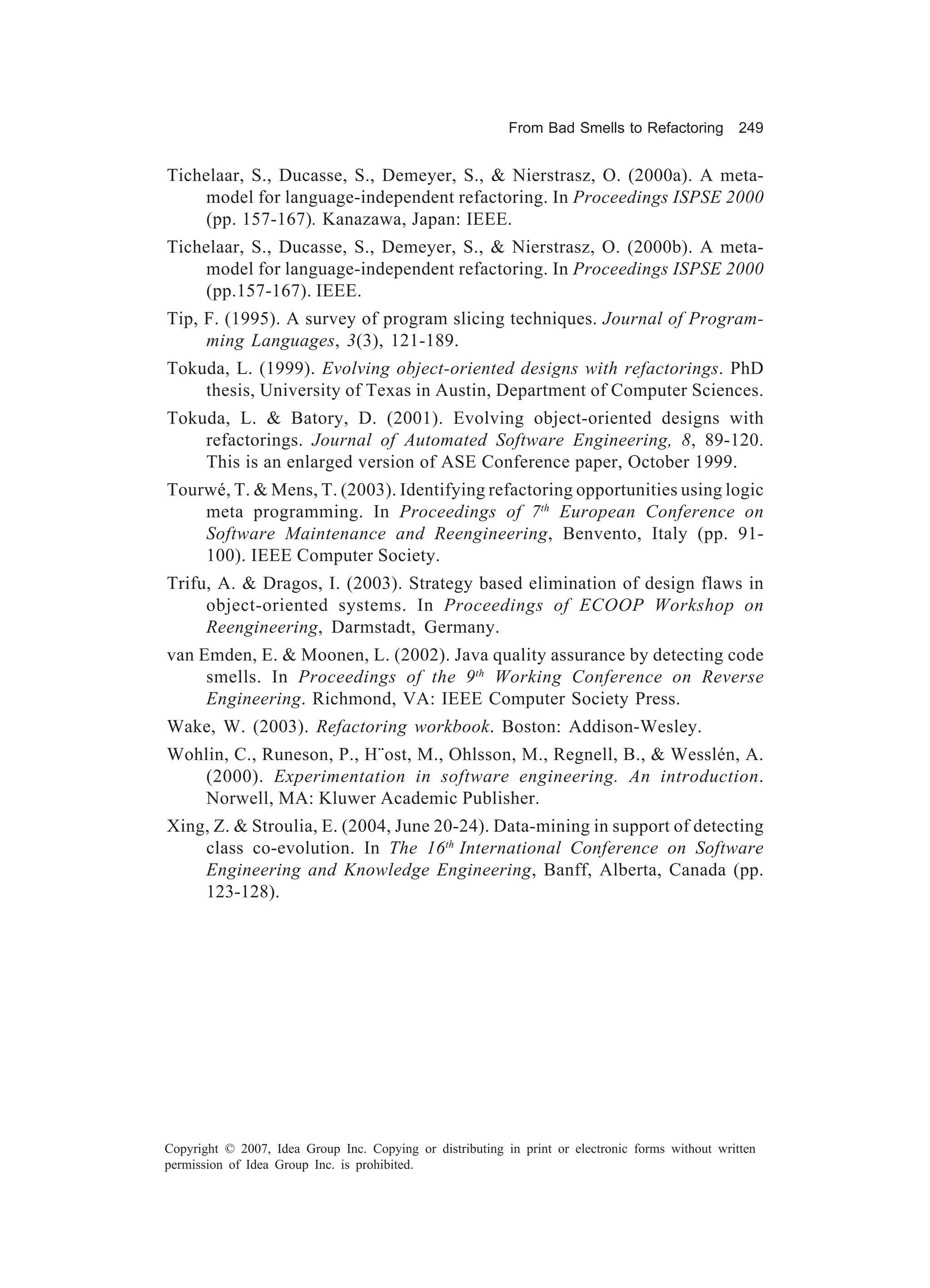 From Bad Smells to Refactoring          249


Tichelaar, S., Ducasse, S., Demeyer, S., & Nierstrasz, O. (2000a). A meta-
     model for language-independent refactoring. In Proceedings ISPSE 2000
     (pp. 157-167). Kanazawa, Japan: IEEE.
Tichelaar, S., Ducasse, S., Demeyer, S., & Nierstrasz, O. (2000b). A meta-
     model for language-independent refactoring. In Proceedings ISPSE 2000
     (pp.157-167). IEEE.
Tip, F. (1995). A survey of program slicing techniques. Journal of Program-
     ming Languages, 3(3), 121-189.
Tokuda, L. (1999). Evolving object-oriented designs with refactorings. PhD
    thesis, University of Texas in Austin, Department of Computer Sciences.
Tokuda, L. & Batory, D. (2001). Evolving object-oriented designs with
    refactorings. Journal of Automated Software Engineering, 8, 89-120.
    This is an enlarged version of ASE Conference paper, October 1999.
Tourwé, T. & Mens, T. (2003). Identifying refactoring opportunities using logic
    meta programming. In Proceedings of 7th European Conference on
    Software Maintenance and Reengineering, Benvento, Italy (pp. 91-
    100). IEEE Computer Society.
Trifu, A. & Dragos, I. (2003). Strategy based elimination of design flaws in
     object-oriented systems. In Proceedings of ECOOP Workshop on
     Reengineering, Darmstadt, Germany.
van Emden, E. & Moonen, L. (2002). Java quality assurance by detecting code
     smells. In Proceedings of the 9 th Working Conference on Reverse
     Engineering. Richmond, VA: IEEE Computer Society Press.
Wake, W. (2003). Refactoring workbook. Boston: Addison-Wesley.
Wohlin, C., Runeson, P., H¨ost, M., Ohlsson, M., Regnell, B., & Wesslén, A.
   (2000). Experimentation in software engineering. An introduction.
   Norwell, MA: Kluwer Academic Publisher.
Xing, Z. & Stroulia, E. (2004, June 20-24). Data-mining in support of detecting
    class co-evolution. In The 16th International Conference on Software
    Engineering and Knowledge Engineering, Banff, Alberta, Canada (pp.
    123-128).




Copyright © 2007, Idea Group Inc. Copying or distributing in print or electronic forms without written
permission of Idea Group Inc. is prohibited.
 
