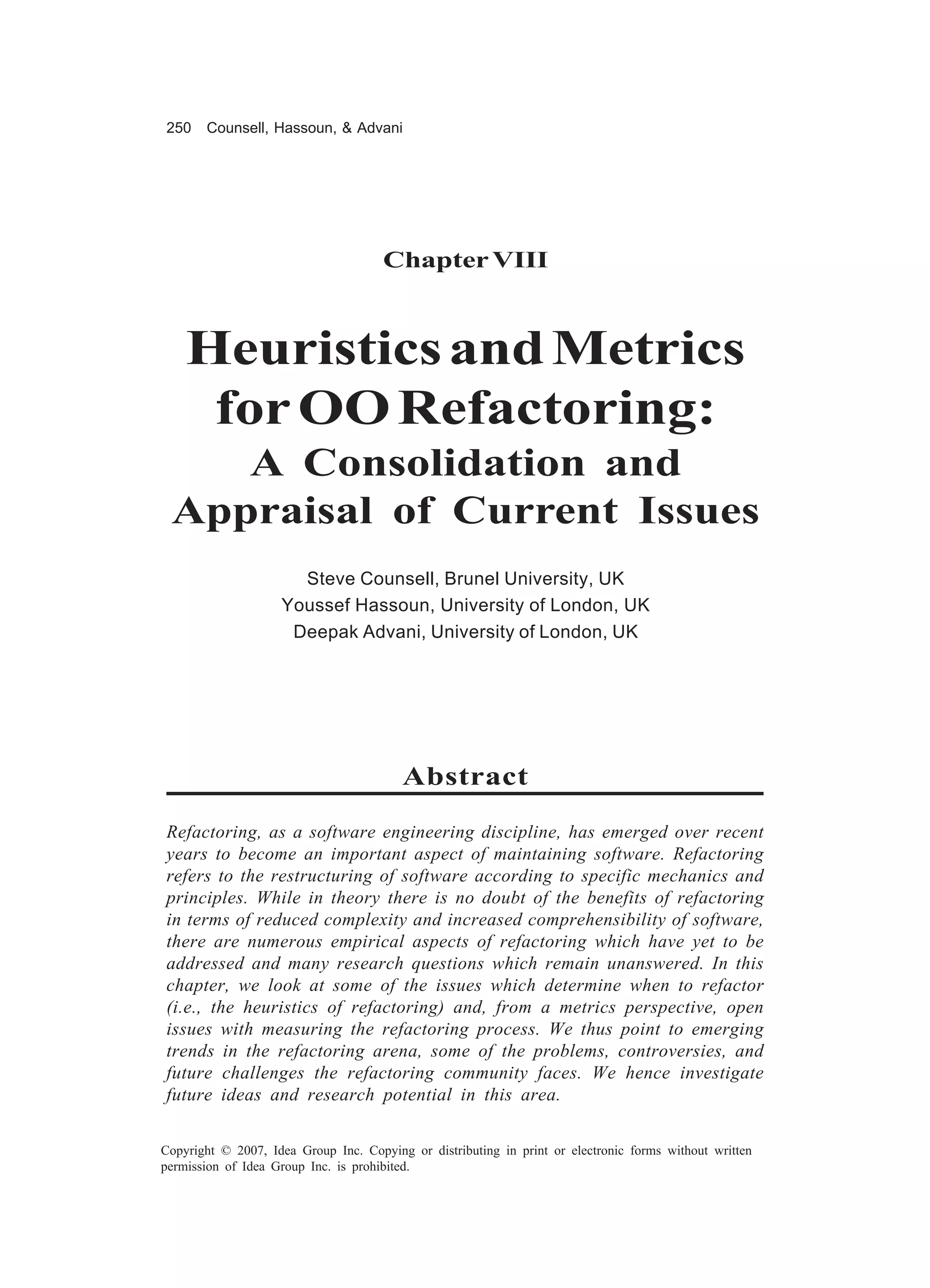 250    Counsell, Hassoun, & Advani




                                      Chapter VIII



    Heuristics and Metrics
     for OO Refactoring:
    A Consolidation and
 Appraisal of Current Issues
                      Steve Counsell, Brunel University, UK
                    Youssef Hassoun, University of London, UK
                     Deepak Advani, University of London, UK




                                         Abstract
Refactoring, as a software engineering discipline, has emerged over recent
years to become an important aspect of maintaining software. Refactoring
refers to the restructuring of software according to specific mechanics and
principles. While in theory there is no doubt of the benefits of refactoring
in terms of reduced complexity and increased comprehensibility of software,
there are numerous empirical aspects of refactoring which have yet to be
addressed and many research questions which remain unanswered. In this
chapter, we look at some of the issues which determine when to refactor
(i.e., the heuristics of refactoring) and, from a metrics perspective, open
issues with measuring the refactoring process. We thus point to emerging
trends in the refactoring arena, some of the problems, controversies, and
future challenges the refactoring community faces. We hence investigate
future ideas and research potential in this area.

Copyright © 2007, Idea Group Inc. Copying or distributing in print or electronic forms without written
permission of Idea Group Inc. is prohibited.
 