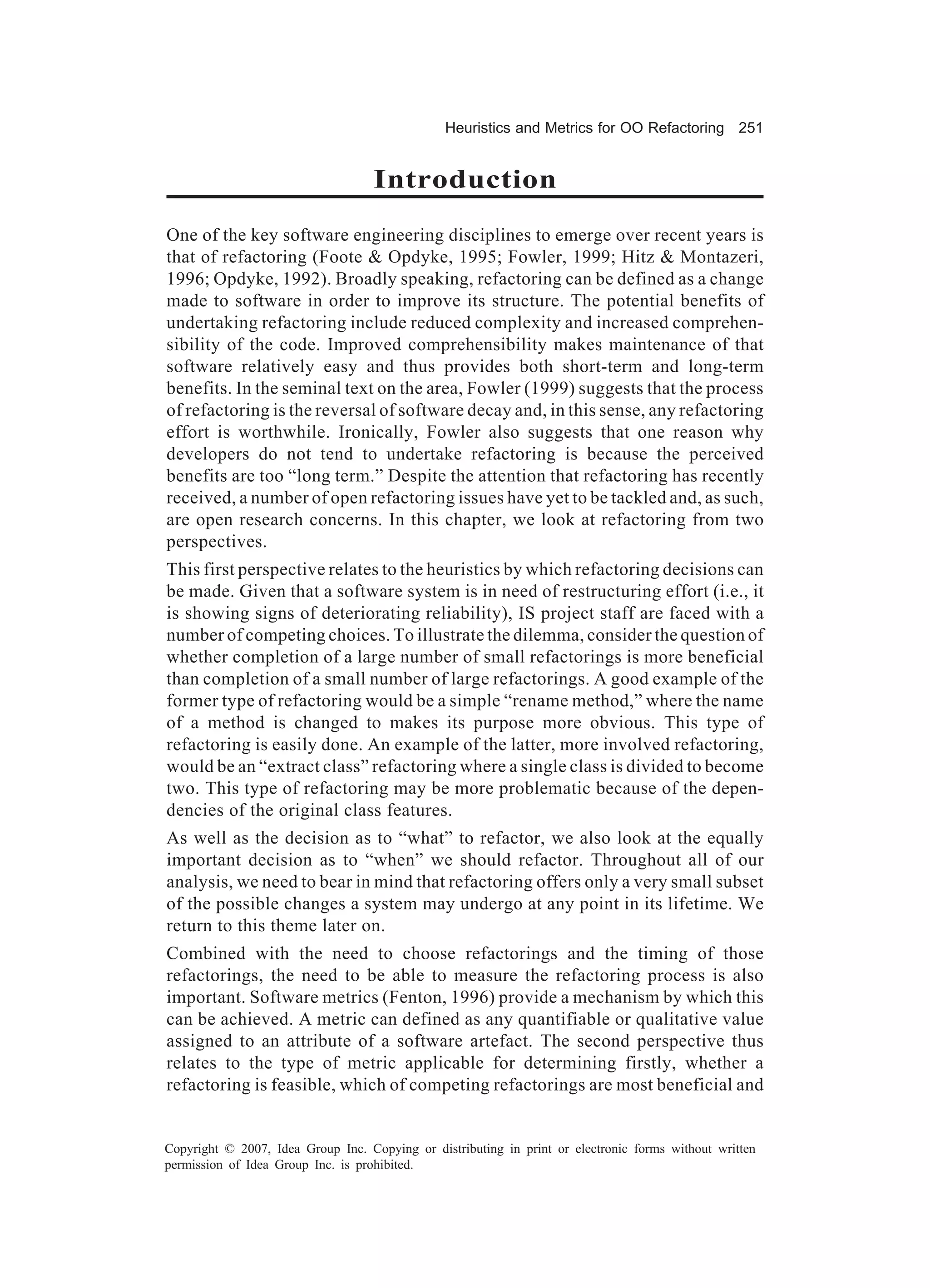 Heuristics and Metrics for OO Refactoring 251


                                    Introduction
One of the key software engineering disciplines to emerge over recent years is
that of refactoring (Foote & Opdyke, 1995; Fowler, 1999; Hitz & Montazeri,
1996; Opdyke, 1992). Broadly speaking, refactoring can be defined as a change
made to software in order to improve its structure. The potential benefits of
undertaking refactoring include reduced complexity and increased comprehen-
sibility of the code. Improved comprehensibility makes maintenance of that
software relatively easy and thus provides both short-term and long-term
benefits. In the seminal text on the area, Fowler (1999) suggests that the process
of refactoring is the reversal of software decay and, in this sense, any refactoring
effort is worthwhile. Ironically, Fowler also suggests that one reason why
developers do not tend to undertake refactoring is because the perceived
benefits are too “long term.” Despite the attention that refactoring has recently
received, a number of open refactoring issues have yet to be tackled and, as such,
are open research concerns. In this chapter, we look at refactoring from two
perspectives.
This first perspective relates to the heuristics by which refactoring decisions can
be made. Given that a software system is in need of restructuring effort (i.e., it
is showing signs of deteriorating reliability), IS project staff are faced with a
number of competing choices. To illustrate the dilemma, consider the question of
whether completion of a large number of small refactorings is more beneficial
than completion of a small number of large refactorings. A good example of the
former type of refactoring would be a simple “rename method,” where the name
of a method is changed to makes its purpose more obvious. This type of
refactoring is easily done. An example of the latter, more involved refactoring,
would be an “extract class” refactoring where a single class is divided to become
two. This type of refactoring may be more problematic because of the depen-
dencies of the original class features.
As well as the decision as to “what” to refactor, we also look at the equally
important decision as to “when” we should refactor. Throughout all of our
analysis, we need to bear in mind that refactoring offers only a very small subset
of the possible changes a system may undergo at any point in its lifetime. We
return to this theme later on.
Combined with the need to choose refactorings and the timing of those
refactorings, the need to be able to measure the refactoring process is also
important. Software metrics (Fenton, 1996) provide a mechanism by which this
can be achieved. A metric can defined as any quantifiable or qualitative value
assigned to an attribute of a software artefact. The second perspective thus
relates to the type of metric applicable for determining firstly, whether a
refactoring is feasible, which of competing refactorings are most beneficial and


Copyright © 2007, Idea Group Inc. Copying or distributing in print or electronic forms without written
permission of Idea Group Inc. is prohibited.
 
