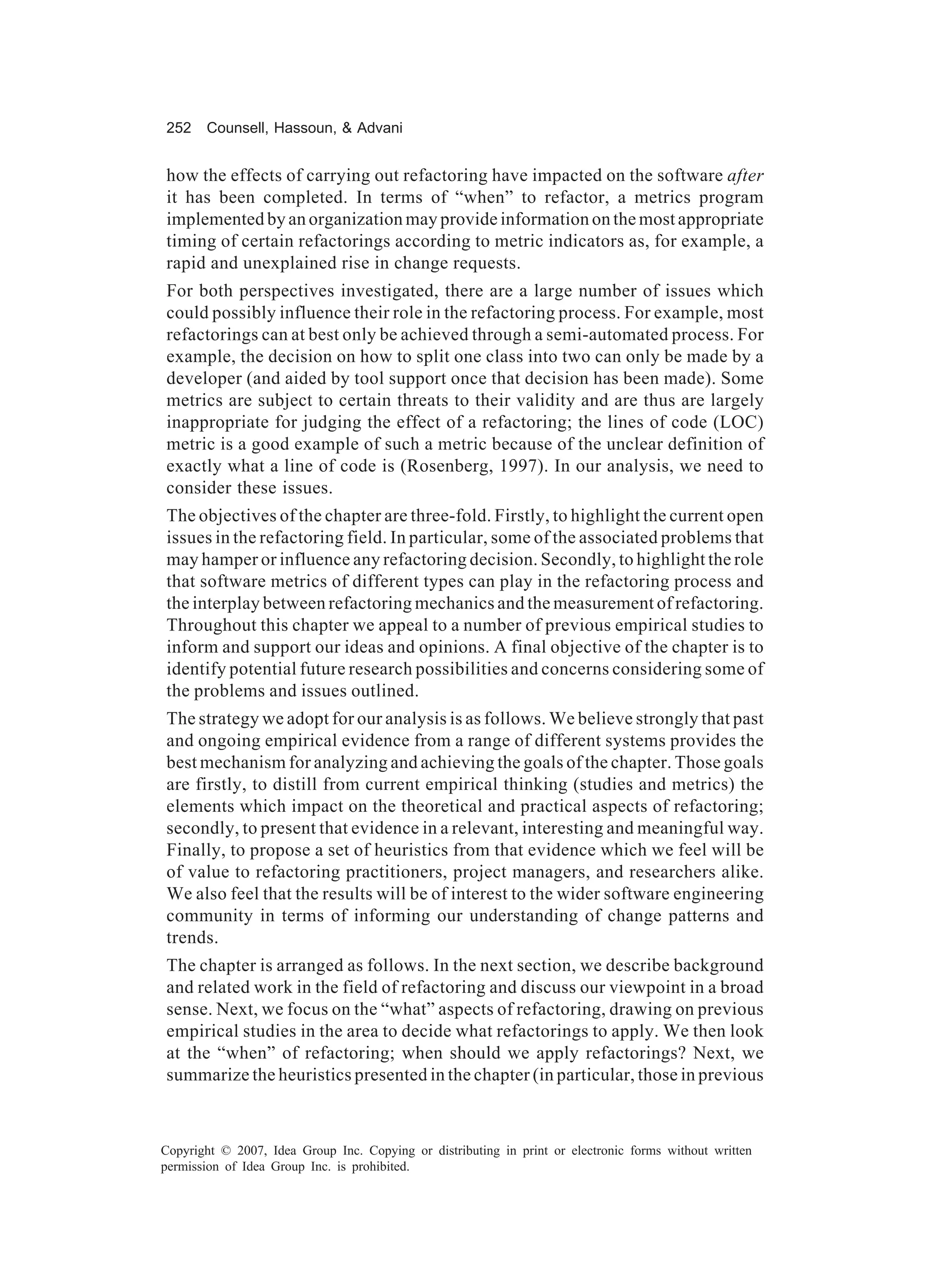252    Counsell, Hassoun, & Advani


how the effects of carrying out refactoring have impacted on the software after
it has been completed. In terms of “when” to refactor, a metrics program
implemented by an organization may provide information on the most appropriate
timing of certain refactorings according to metric indicators as, for example, a
rapid and unexplained rise in change requests.
For both perspectives investigated, there are a large number of issues which
could possibly influence their role in the refactoring process. For example, most
refactorings can at best only be achieved through a semi-automated process. For
example, the decision on how to split one class into two can only be made by a
developer (and aided by tool support once that decision has been made). Some
metrics are subject to certain threats to their validity and are thus are largely
inappropriate for judging the effect of a refactoring; the lines of code (LOC)
metric is a good example of such a metric because of the unclear definition of
exactly what a line of code is (Rosenberg, 1997). In our analysis, we need to
consider these issues.
The objectives of the chapter are three-fold. Firstly, to highlight the current open
issues in the refactoring field. In particular, some of the associated problems that
may hamper or influence any refactoring decision. Secondly, to highlight the role
that software metrics of different types can play in the refactoring process and
the interplay between refactoring mechanics and the measurement of refactoring.
Throughout this chapter we appeal to a number of previous empirical studies to
inform and support our ideas and opinions. A final objective of the chapter is to
identify potential future research possibilities and concerns considering some of
the problems and issues outlined.
The strategy we adopt for our analysis is as follows. We believe strongly that past
and ongoing empirical evidence from a range of different systems provides the
best mechanism for analyzing and achieving the goals of the chapter. Those goals
are firstly, to distill from current empirical thinking (studies and metrics) the
elements which impact on the theoretical and practical aspects of refactoring;
secondly, to present that evidence in a relevant, interesting and meaningful way.
Finally, to propose a set of heuristics from that evidence which we feel will be
of value to refactoring practitioners, project managers, and researchers alike.
We also feel that the results will be of interest to the wider software engineering
community in terms of informing our understanding of change patterns and
trends.
The chapter is arranged as follows. In the next section, we describe background
and related work in the field of refactoring and discuss our viewpoint in a broad
sense. Next, we focus on the “what” aspects of refactoring, drawing on previous
empirical studies in the area to decide what refactorings to apply. We then look
at the “when” of refactoring; when should we apply refactorings? Next, we
summarize the heuristics presented in the chapter (in particular, those in previous



Copyright © 2007, Idea Group Inc. Copying or distributing in print or electronic forms without written
permission of Idea Group Inc. is prohibited.
 