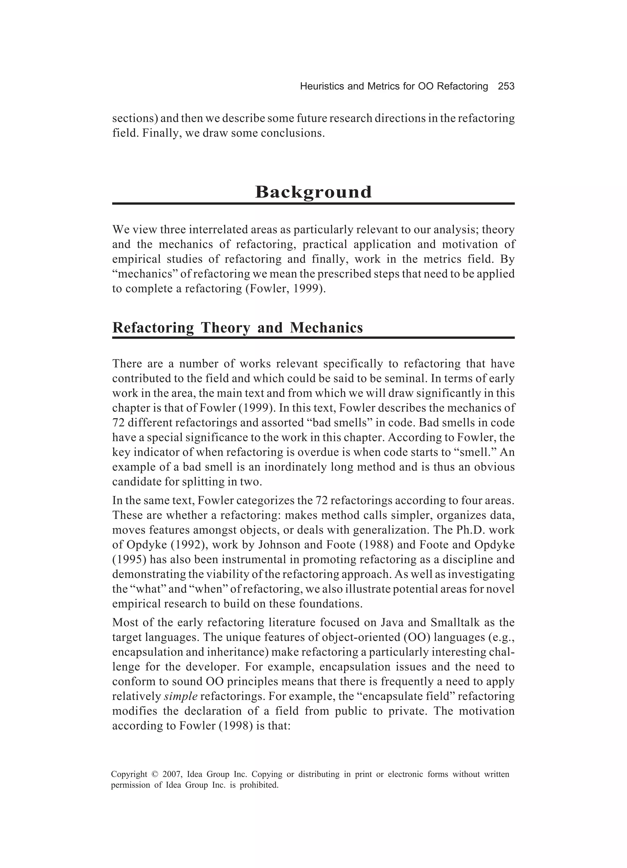 Heuristics and Metrics for OO Refactoring 253


sections) and then we describe some future research directions in the refactoring
field. Finally, we draw some conclusions.



                                    Background
We view three interrelated areas as particularly relevant to our analysis; theory
and the mechanics of refactoring, practical application and motivation of
empirical studies of refactoring and finally, work in the metrics field. By
“mechanics” of refactoring we mean the prescribed steps that need to be applied
to complete a refactoring (Fowler, 1999).


Refactoring Theory and Mechanics

There are a number of works relevant specifically to refactoring that have
contributed to the field and which could be said to be seminal. In terms of early
work in the area, the main text and from which we will draw significantly in this
chapter is that of Fowler (1999). In this text, Fowler describes the mechanics of
72 different refactorings and assorted “bad smells” in code. Bad smells in code
have a special significance to the work in this chapter. According to Fowler, the
key indicator of when refactoring is overdue is when code starts to “smell.” An
example of a bad smell is an inordinately long method and is thus an obvious
candidate for splitting in two.
In the same text, Fowler categorizes the 72 refactorings according to four areas.
These are whether a refactoring: makes method calls simpler, organizes data,
moves features amongst objects, or deals with generalization. The Ph.D. work
of Opdyke (1992), work by Johnson and Foote (1988) and Foote and Opdyke
(1995) has also been instrumental in promoting refactoring as a discipline and
demonstrating the viability of the refactoring approach. As well as investigating
the “what” and “when” of refactoring, we also illustrate potential areas for novel
empirical research to build on these foundations.
Most of the early refactoring literature focused on Java and Smalltalk as the
target languages. The unique features of object-oriented (OO) languages (e.g.,
encapsulation and inheritance) make refactoring a particularly interesting chal-
lenge for the developer. For example, encapsulation issues and the need to
conform to sound OO principles means that there is frequently a need to apply
relatively simple refactorings. For example, the “encapsulate field” refactoring
modifies the declaration of a field from public to private. The motivation
according to Fowler (1998) is that:


Copyright © 2007, Idea Group Inc. Copying or distributing in print or electronic forms without written
permission of Idea Group Inc. is prohibited.
 