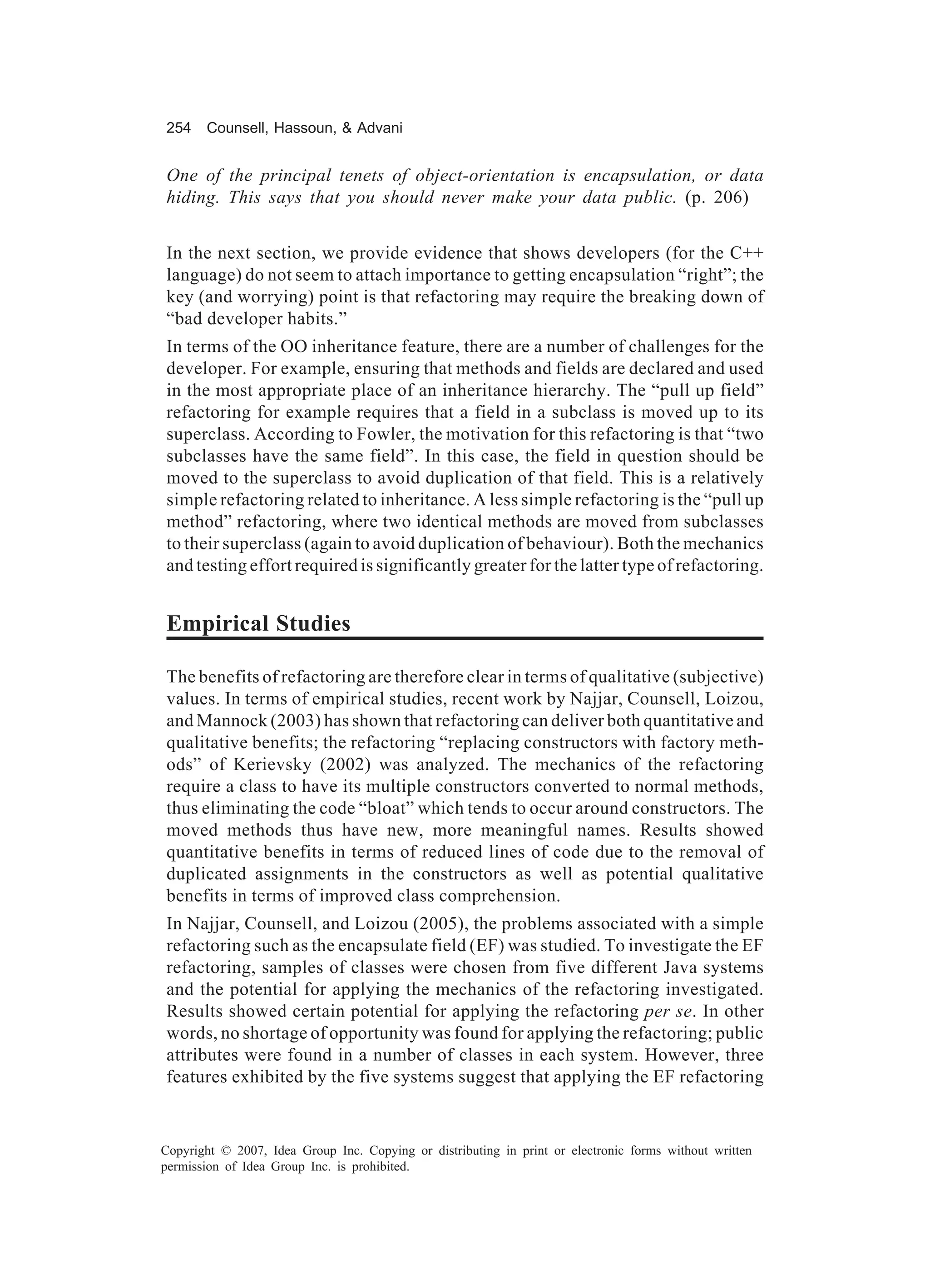 254    Counsell, Hassoun, & Advani


One of the principal tenets of object-orientation is encapsulation, or data
hiding. This says that you should never make your data public. (p. 206)


In the next section, we provide evidence that shows developers (for the C++
language) do not seem to attach importance to getting encapsulation “right”; the
key (and worrying) point is that refactoring may require the breaking down of
“bad developer habits.”
In terms of the OO inheritance feature, there are a number of challenges for the
developer. For example, ensuring that methods and fields are declared and used
in the most appropriate place of an inheritance hierarchy. The “pull up field”
refactoring for example requires that a field in a subclass is moved up to its
superclass. According to Fowler, the motivation for this refactoring is that “two
subclasses have the same field”. In this case, the field in question should be
moved to the superclass to avoid duplication of that field. This is a relatively
simple refactoring related to inheritance. A less simple refactoring is the “pull up
method” refactoring, where two identical methods are moved from subclasses
to their superclass (again to avoid duplication of behaviour). Both the mechanics
and testing effort required is significantly greater for the latter type of refactoring.


Empirical Studies

The benefits of refactoring are therefore clear in terms of qualitative (subjective)
values. In terms of empirical studies, recent work by Najjar, Counsell, Loizou,
and Mannock (2003) has shown that refactoring can deliver both quantitative and
qualitative benefits; the refactoring “replacing constructors with factory meth-
ods” of Kerievsky (2002) was analyzed. The mechanics of the refactoring
require a class to have its multiple constructors converted to normal methods,
thus eliminating the code “bloat” which tends to occur around constructors. The
moved methods thus have new, more meaningful names. Results showed
quantitative benefits in terms of reduced lines of code due to the removal of
duplicated assignments in the constructors as well as potential qualitative
benefits in terms of improved class comprehension.
In Najjar, Counsell, and Loizou (2005), the problems associated with a simple
refactoring such as the encapsulate field (EF) was studied. To investigate the EF
refactoring, samples of classes were chosen from five different Java systems
and the potential for applying the mechanics of the refactoring investigated.
Results showed certain potential for applying the refactoring per se. In other
words, no shortage of opportunity was found for applying the refactoring; public
attributes were found in a number of classes in each system. However, three
features exhibited by the five systems suggest that applying the EF refactoring


Copyright © 2007, Idea Group Inc. Copying or distributing in print or electronic forms without written
permission of Idea Group Inc. is prohibited.
 