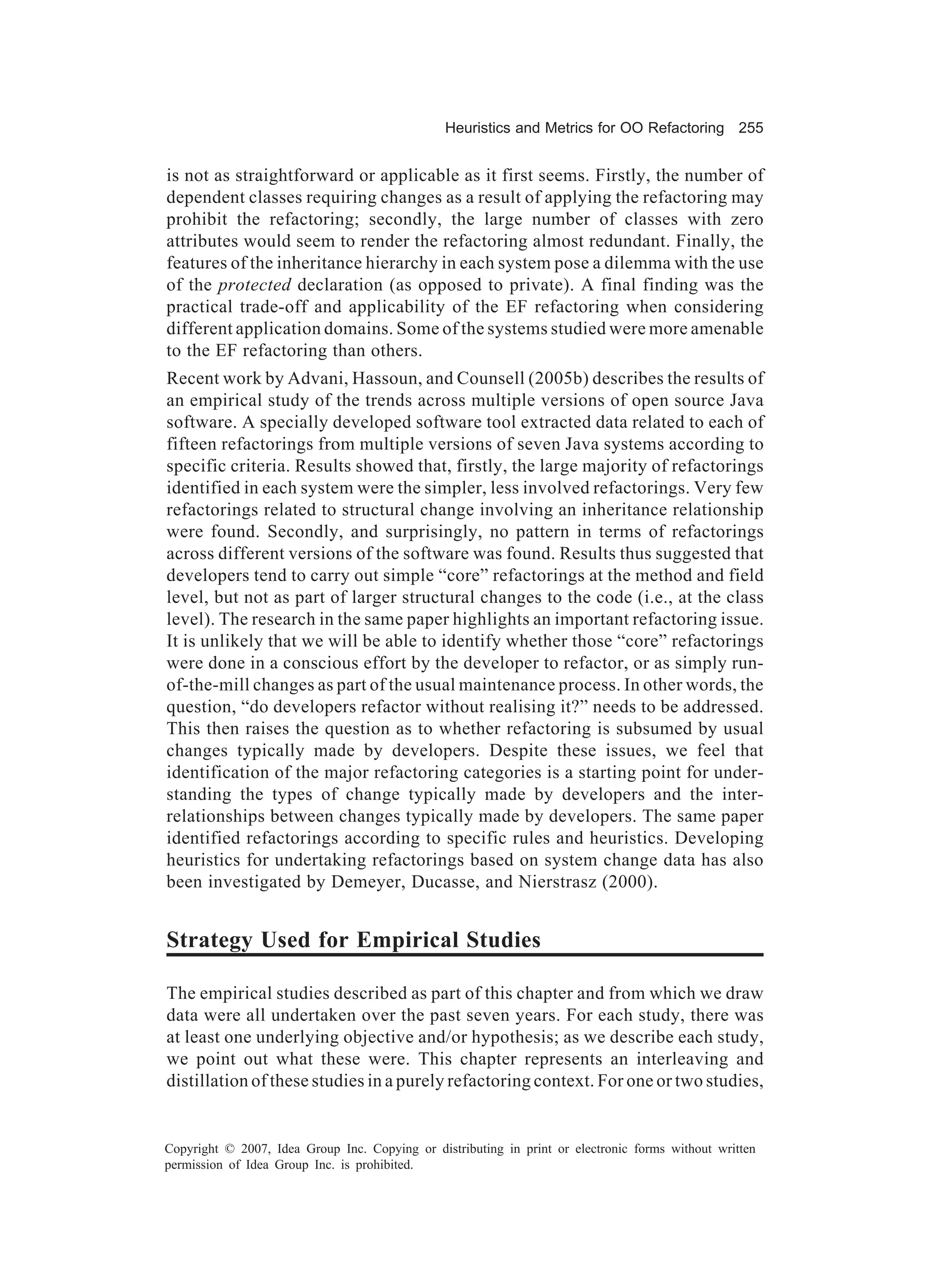 Heuristics and Metrics for OO Refactoring 255


is not as straightforward or applicable as it first seems. Firstly, the number of
dependent classes requiring changes as a result of applying the refactoring may
prohibit the refactoring; secondly, the large number of classes with zero
attributes would seem to render the refactoring almost redundant. Finally, the
features of the inheritance hierarchy in each system pose a dilemma with the use
of the protected declaration (as opposed to private). A final finding was the
practical trade-off and applicability of the EF refactoring when considering
different application domains. Some of the systems studied were more amenable
to the EF refactoring than others.
Recent work by Advani, Hassoun, and Counsell (2005b) describes the results of
an empirical study of the trends across multiple versions of open source Java
software. A specially developed software tool extracted data related to each of
fifteen refactorings from multiple versions of seven Java systems according to
specific criteria. Results showed that, firstly, the large majority of refactorings
identified in each system were the simpler, less involved refactorings. Very few
refactorings related to structural change involving an inheritance relationship
were found. Secondly, and surprisingly, no pattern in terms of refactorings
across different versions of the software was found. Results thus suggested that
developers tend to carry out simple “core” refactorings at the method and field
level, but not as part of larger structural changes to the code (i.e., at the class
level). The research in the same paper highlights an important refactoring issue.
It is unlikely that we will be able to identify whether those “core” refactorings
were done in a conscious effort by the developer to refactor, or as simply run-
of-the-mill changes as part of the usual maintenance process. In other words, the
question, “do developers refactor without realising it?” needs to be addressed.
This then raises the question as to whether refactoring is subsumed by usual
changes typically made by developers. Despite these issues, we feel that
identification of the major refactoring categories is a starting point for under-
standing the types of change typically made by developers and the inter-
relationships between changes typically made by developers. The same paper
identified refactorings according to specific rules and heuristics. Developing
heuristics for undertaking refactorings based on system change data has also
been investigated by Demeyer, Ducasse, and Nierstrasz (2000).


Strategy Used for Empirical Studies

The empirical studies described as part of this chapter and from which we draw
data were all undertaken over the past seven years. For each study, there was
at least one underlying objective and/or hypothesis; as we describe each study,
we point out what these were. This chapter represents an interleaving and
distillation of these studies in a purely refactoring context. For one or two studies,


Copyright © 2007, Idea Group Inc. Copying or distributing in print or electronic forms without written
permission of Idea Group Inc. is prohibited.
 