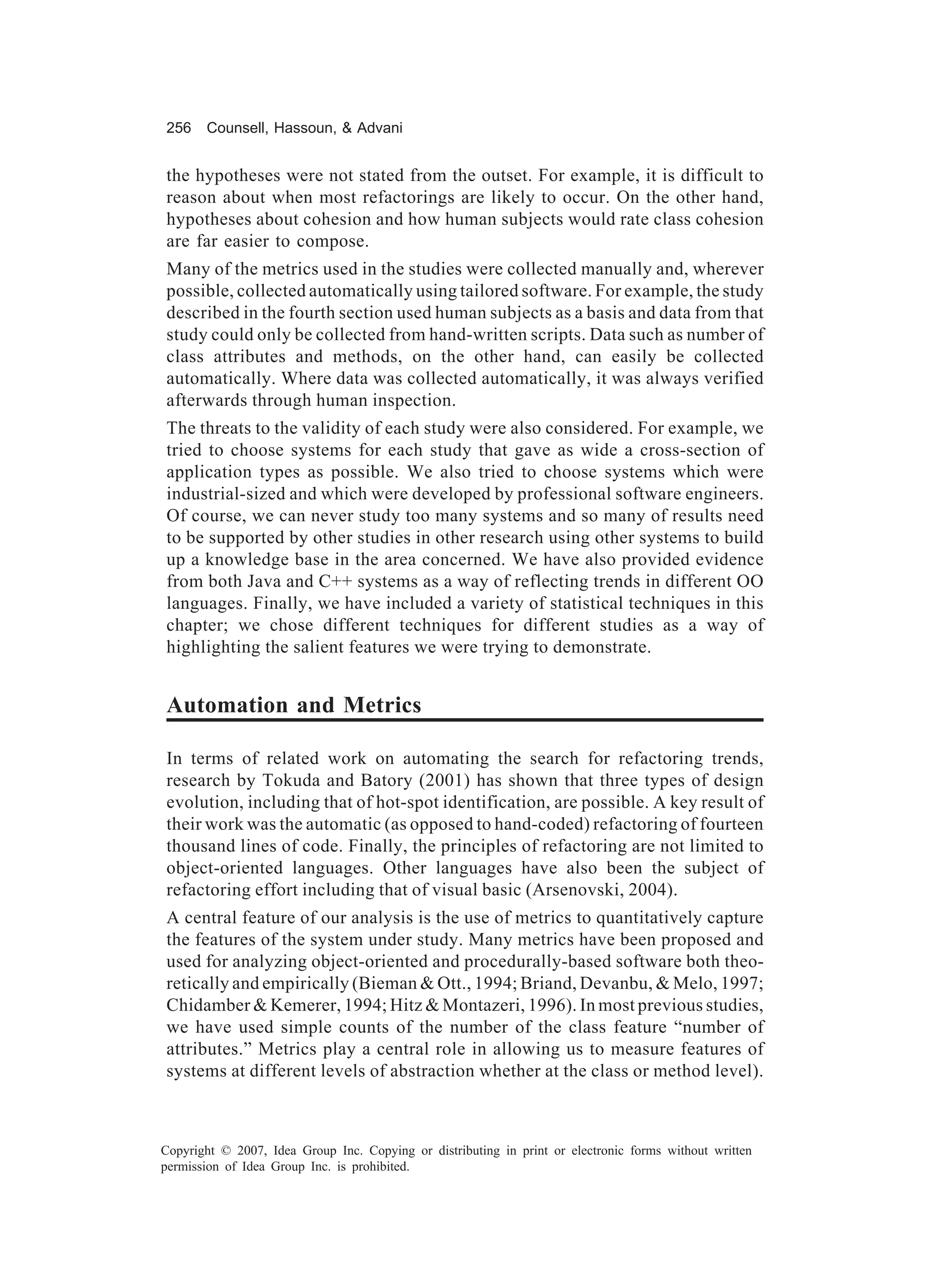 256    Counsell, Hassoun, & Advani


the hypotheses were not stated from the outset. For example, it is difficult to
reason about when most refactorings are likely to occur. On the other hand,
hypotheses about cohesion and how human subjects would rate class cohesion
are far easier to compose.
Many of the metrics used in the studies were collected manually and, wherever
possible, collected automatically using tailored software. For example, the study
described in the fourth section used human subjects as a basis and data from that
study could only be collected from hand-written scripts. Data such as number of
class attributes and methods, on the other hand, can easily be collected
automatically. Where data was collected automatically, it was always verified
afterwards through human inspection.
The threats to the validity of each study were also considered. For example, we
tried to choose systems for each study that gave as wide a cross-section of
application types as possible. We also tried to choose systems which were
industrial-sized and which were developed by professional software engineers.
Of course, we can never study too many systems and so many of results need
to be supported by other studies in other research using other systems to build
up a knowledge base in the area concerned. We have also provided evidence
from both Java and C++ systems as a way of reflecting trends in different OO
languages. Finally, we have included a variety of statistical techniques in this
chapter; we chose different techniques for different studies as a way of
highlighting the salient features we were trying to demonstrate.


Automation and Metrics

In terms of related work on automating the search for refactoring trends,
research by Tokuda and Batory (2001) has shown that three types of design
evolution, including that of hot-spot identification, are possible. A key result of
their work was the automatic (as opposed to hand-coded) refactoring of fourteen
thousand lines of code. Finally, the principles of refactoring are not limited to
object-oriented languages. Other languages have also been the subject of
refactoring effort including that of visual basic (Arsenovski, 2004).
A central feature of our analysis is the use of metrics to quantitatively capture
the features of the system under study. Many metrics have been proposed and
used for analyzing object-oriented and procedurally-based software both theo-
retically and empirically (Bieman & Ott., 1994; Briand, Devanbu, & Melo, 1997;
Chidamber & Kemerer, 1994; Hitz & Montazeri, 1996). In most previous studies,
we have used simple counts of the number of the class feature “number of
attributes.” Metrics play a central role in allowing us to measure features of
systems at different levels of abstraction whether at the class or method level).



Copyright © 2007, Idea Group Inc. Copying or distributing in print or electronic forms without written
permission of Idea Group Inc. is prohibited.
 