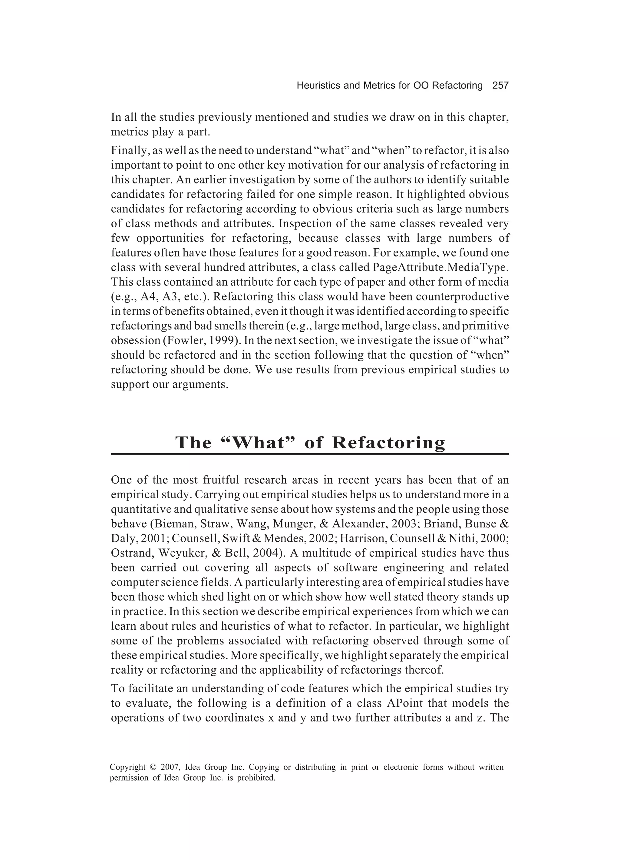Heuristics and Metrics for OO Refactoring 257


In all the studies previously mentioned and studies we draw on in this chapter,
metrics play a part.
Finally, as well as the need to understand “what” and “when” to refactor, it is also
important to point to one other key motivation for our analysis of refactoring in
this chapter. An earlier investigation by some of the authors to identify suitable
candidates for refactoring failed for one simple reason. It highlighted obvious
candidates for refactoring according to obvious criteria such as large numbers
of class methods and attributes. Inspection of the same classes revealed very
few opportunities for refactoring, because classes with large numbers of
features often have those features for a good reason. For example, we found one
class with several hundred attributes, a class called PageAttribute.MediaType.
This class contained an attribute for each type of paper and other form of media
(e.g., A4, A3, etc.). Refactoring this class would have been counterproductive
in terms of benefits obtained, even it though it was identified according to specific
refactorings and bad smells therein (e.g., large method, large class, and primitive
obsession (Fowler, 1999). In the next section, we investigate the issue of “what”
should be refactored and in the section following that the question of “when”
refactoring should be done. We use results from previous empirical studies to
support our arguments.



                The “What” of Refactoring
One of the most fruitful research areas in recent years has been that of an
empirical study. Carrying out empirical studies helps us to understand more in a
quantitative and qualitative sense about how systems and the people using those
behave (Bieman, Straw, Wang, Munger, & Alexander, 2003; Briand, Bunse &
Daly, 2001; Counsell, Swift & Mendes, 2002; Harrison, Counsell & Nithi, 2000;
Ostrand, Weyuker, & Bell, 2004). A multitude of empirical studies have thus
been carried out covering all aspects of software engineering and related
computer science fields. A particularly interesting area of empirical studies have
been those which shed light on or which show how well stated theory stands up
in practice. In this section we describe empirical experiences from which we can
learn about rules and heuristics of what to refactor. In particular, we highlight
some of the problems associated with refactoring observed through some of
these empirical studies. More specifically, we highlight separately the empirical
reality or refactoring and the applicability of refactorings thereof.
To facilitate an understanding of code features which the empirical studies try
to evaluate, the following is a definition of a class APoint that models the
operations of two coordinates x and y and two further attributes a and z. The


Copyright © 2007, Idea Group Inc. Copying or distributing in print or electronic forms without written
permission of Idea Group Inc. is prohibited.
 