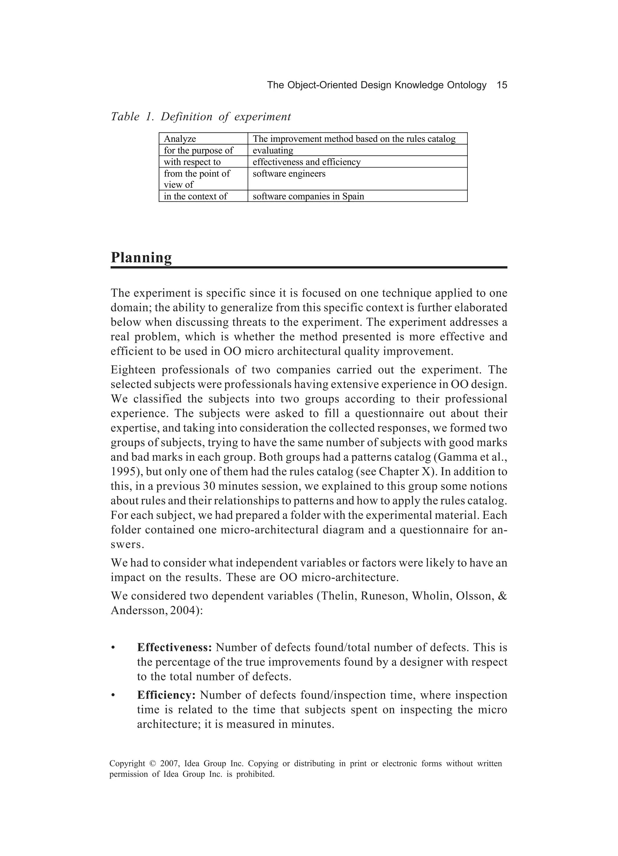 The Object-Oriented Design Knowledge Ontology 15


Table 1. Definition of experiment
              Analyze                The improvement method based on the rules catalog
              for the purpose of     evaluating
              with respect to        effectiveness and efficiency
              from the point of      software engineers
              view of
              in the context of      software companies in Spain




Planning

The experiment is specific since it is focused on one technique applied to one
domain; the ability to generalize from this specific context is further elaborated
below when discussing threats to the experiment. The experiment addresses a
real problem, which is whether the method presented is more effective and
efficient to be used in OO micro architectural quality improvement.
Eighteen professionals of two companies carried out the experiment. The
selected subjects were professionals having extensive experience in OO design.
We classified the subjects into two groups according to their professional
experience. The subjects were asked to fill a questionnaire out about their
expertise, and taking into consideration the collected responses, we formed two
groups of subjects, trying to have the same number of subjects with good marks
and bad marks in each group. Both groups had a patterns catalog (Gamma et al.,
1995), but only one of them had the rules catalog (see Chapter X). In addition to
this, in a previous 30 minutes session, we explained to this group some notions
about rules and their relationships to patterns and how to apply the rules catalog.
For each subject, we had prepared a folder with the experimental material. Each
folder contained one micro-architectural diagram and a questionnaire for an-
swers.
We had to consider what independent variables or factors were likely to have an
impact on the results. These are OO micro-architecture.
We considered two dependent variables (Thelin, Runeson, Wholin, Olsson, &
Andersson, 2004):


•      Effectiveness: Number of defects found/total number of defects. This is
       the percentage of the true improvements found by a designer with respect
       to the total number of defects.
•      Efficiency: Number of defects found/inspection time, where inspection
       time is related to the time that subjects spent on inspecting the micro
       architecture; it is measured in minutes.


Copyright © 2007, Idea Group Inc. Copying or distributing in print or electronic forms without written
permission of Idea Group Inc. is prohibited.
 