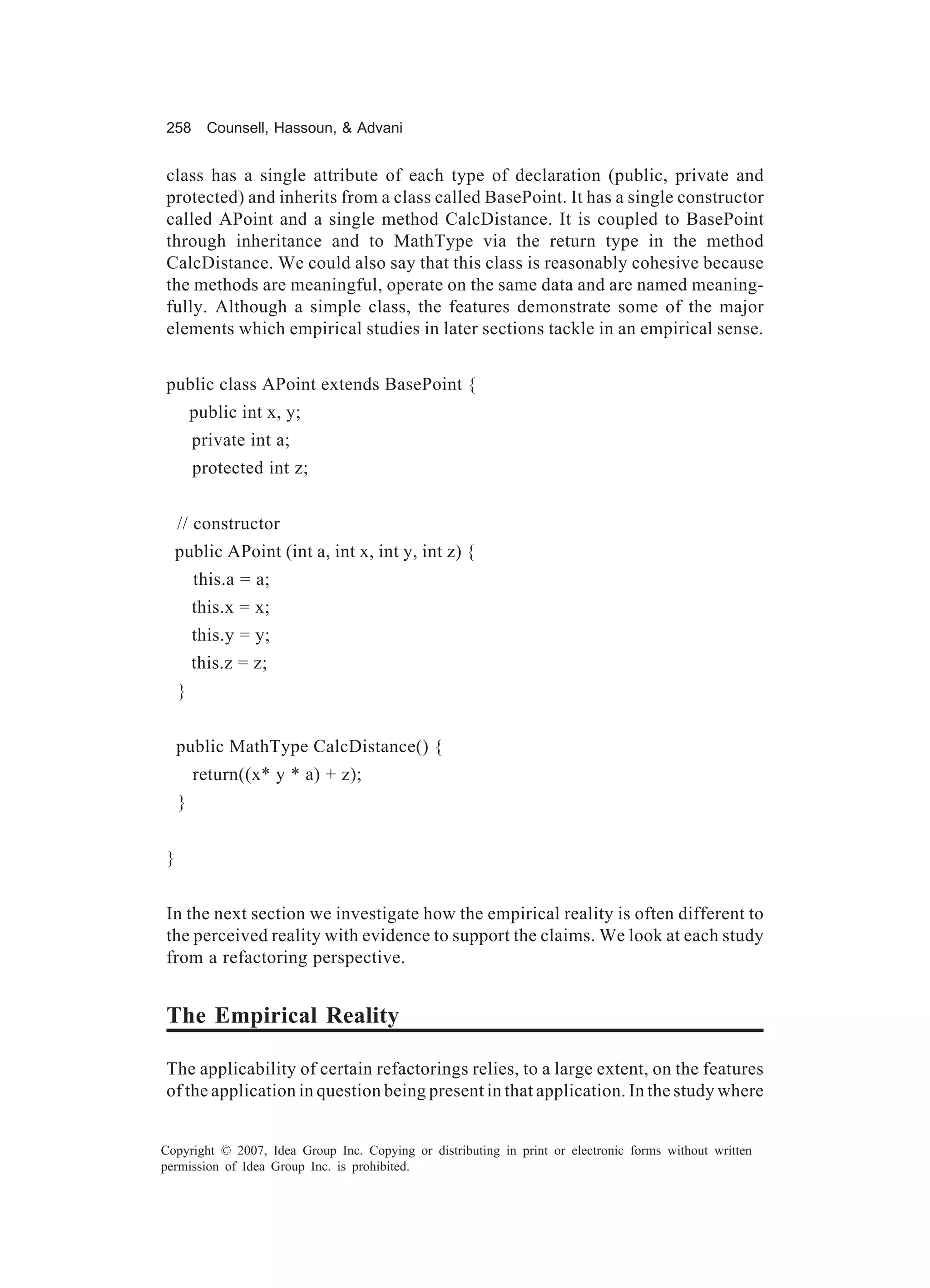 258       Counsell, Hassoun, & Advani


class has a single attribute of each type of declaration (public, private and
protected) and inherits from a class called BasePoint. It has a single constructor
called APoint and a single method CalcDistance. It is coupled to BasePoint
through inheritance and to MathType via the return type in the method
CalcDistance. We could also say that this class is reasonably cohesive because
the methods are meaningful, operate on the same data and are named meaning-
fully. Although a simple class, the features demonstrate some of the major
elements which empirical studies in later sections tackle in an empirical sense.


public class APoint extends BasePoint {
        public int x, y;
        private int a;
        protected int z;


    // constructor
  public APoint (int a, int x, int y, int z) {
        this.a = a;
        this.x = x;
        this.y = y;
        this.z = z;
    }


    public MathType CalcDistance() {
        return((x* y * a) + z);
    }


}


In the next section we investigate how the empirical reality is often different to
the perceived reality with evidence to support the claims. We look at each study
from a refactoring perspective.


The Empirical Reality

The applicability of certain refactorings relies, to a large extent, on the features
of the application in question being present in that application. In the study where


Copyright © 2007, Idea Group Inc. Copying or distributing in print or electronic forms without written
permission of Idea Group Inc. is prohibited.
 