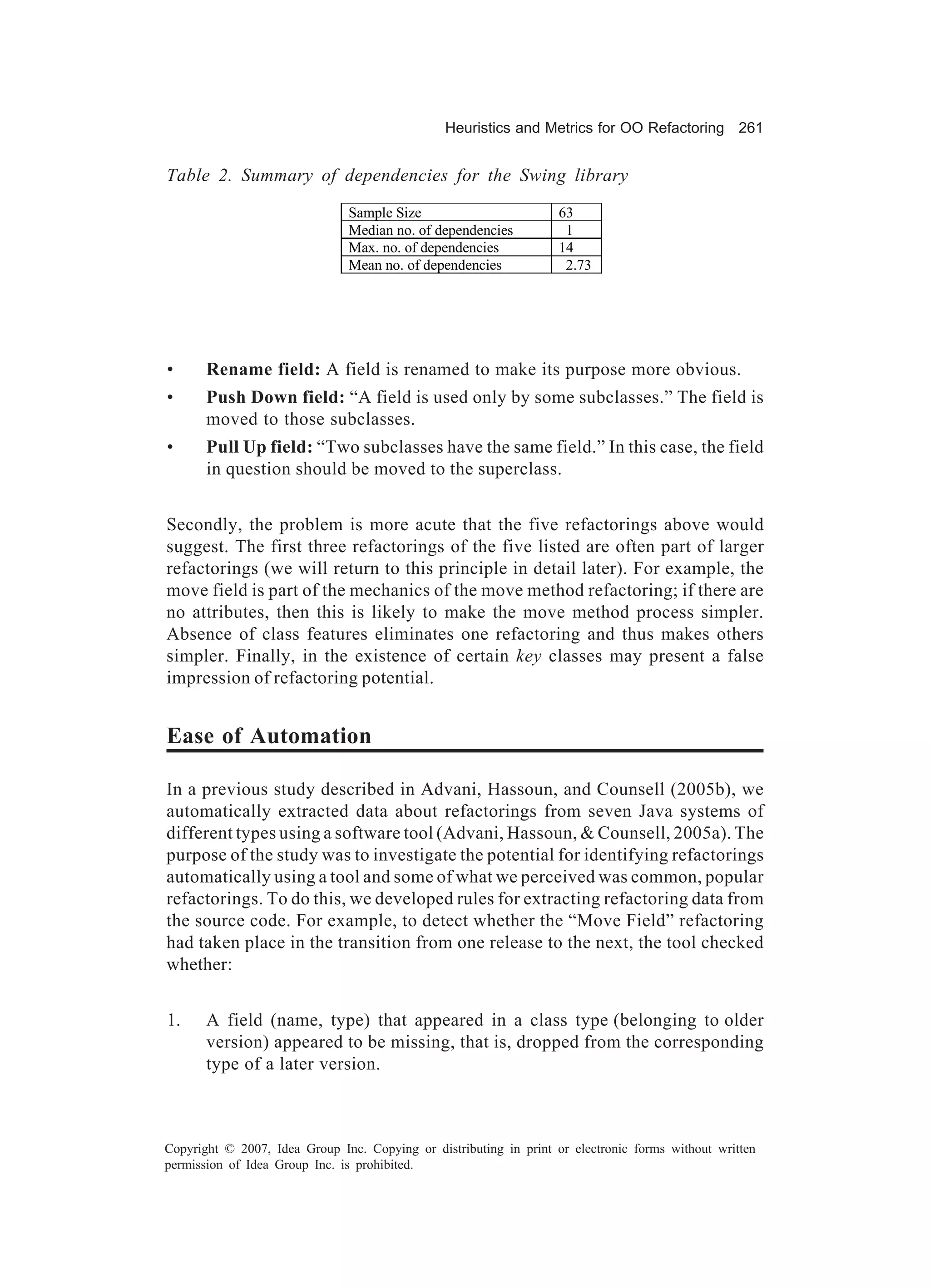 Heuristics and Metrics for OO Refactoring 261


Table 2. Summary of dependencies for the Swing library
                               Sample Size                          63
                               Median no. of dependencies            1
                               Max. no. of dependencies             14
                               Mean no. of dependencies              2.73




•      Rename field: A field is renamed to make its purpose more obvious.
•      Push Down field: “A field is used only by some subclasses.” The field is
       moved to those subclasses.
•      Pull Up field: “Two subclasses have the same field.” In this case, the field
       in question should be moved to the superclass.


Secondly, the problem is more acute that the five refactorings above would
suggest. The first three refactorings of the five listed are often part of larger
refactorings (we will return to this principle in detail later). For example, the
move field is part of the mechanics of the move method refactoring; if there are
no attributes, then this is likely to make the move method process simpler.
Absence of class features eliminates one refactoring and thus makes others
simpler. Finally, in the existence of certain key classes may present a false
impression of refactoring potential.


Ease of Automation

In a previous study described in Advani, Hassoun, and Counsell (2005b), we
automatically extracted data about refactorings from seven Java systems of
different types using a software tool (Advani, Hassoun, & Counsell, 2005a). The
purpose of the study was to investigate the potential for identifying refactorings
automatically using a tool and some of what we perceived was common, popular
refactorings. To do this, we developed rules for extracting refactoring data from
the source code. For example, to detect whether the “Move Field” refactoring
had taken place in the transition from one release to the next, the tool checked
whether:


1.     A field (name, type) that appeared in a class type (belonging to older
       version) appeared to be missing, that is, dropped from the corresponding
       type of a later version.



Copyright © 2007, Idea Group Inc. Copying or distributing in print or electronic forms without written
permission of Idea Group Inc. is prohibited.
 