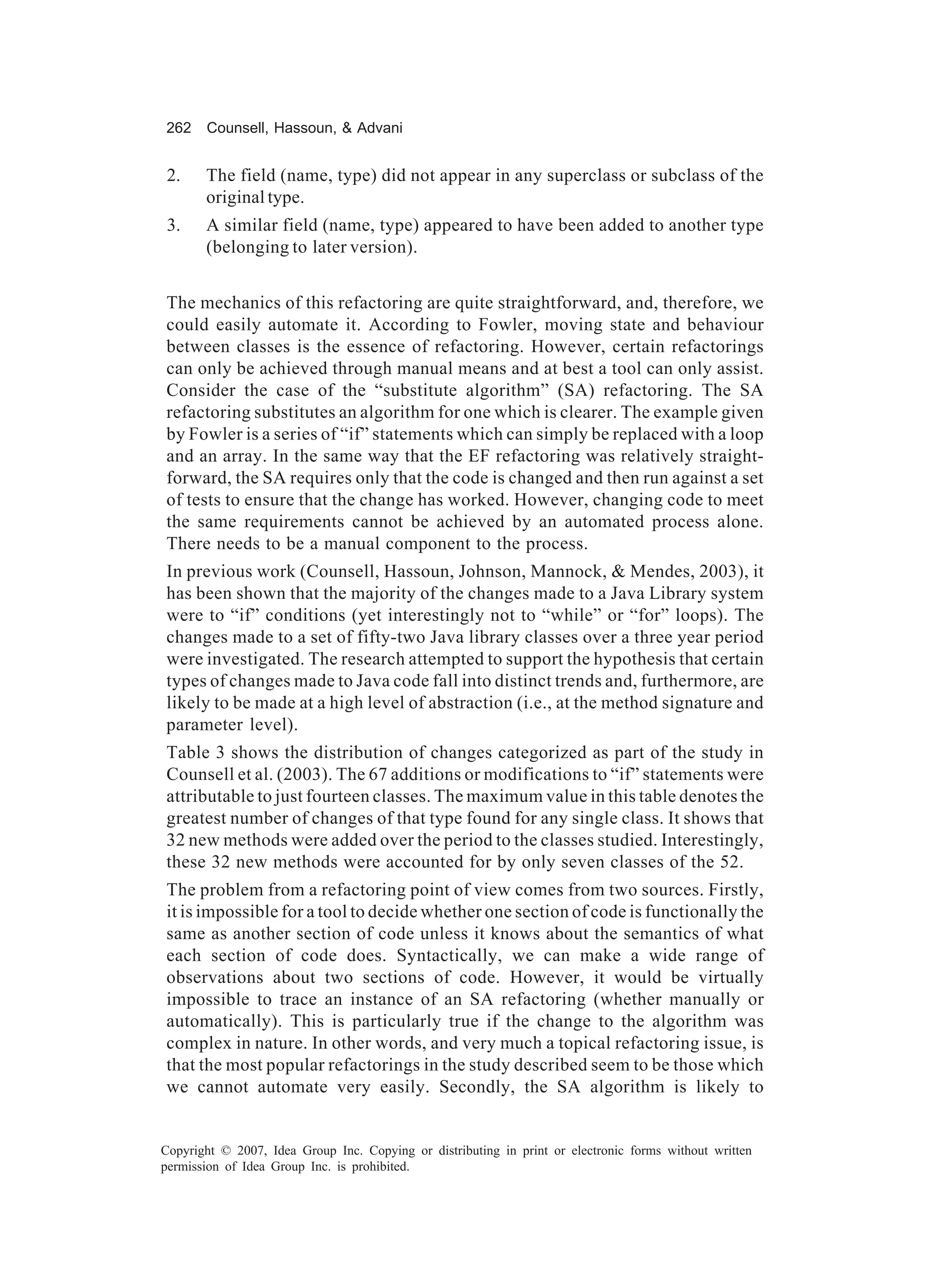 262    Counsell, Hassoun, & Advani


 2.    The field (name, type) did not appear in any superclass or subclass of the
       original type.
 3.    A similar field (name, type) appeared to have been added to another type
       (belonging to later version).


The mechanics of this refactoring are quite straightforward, and, therefore, we
could easily automate it. According to Fowler, moving state and behaviour
between classes is the essence of refactoring. However, certain refactorings
can only be achieved through manual means and at best a tool can only assist.
Consider the case of the “substitute algorithm” (SA) refactoring. The SA
refactoring substitutes an algorithm for one which is clearer. The example given
by Fowler is a series of “if” statements which can simply be replaced with a loop
and an array. In the same way that the EF refactoring was relatively straight-
forward, the SA requires only that the code is changed and then run against a set
of tests to ensure that the change has worked. However, changing code to meet
the same requirements cannot be achieved by an automated process alone.
There needs to be a manual component to the process.
In previous work (Counsell, Hassoun, Johnson, Mannock, & Mendes, 2003), it
has been shown that the majority of the changes made to a Java Library system
were to “if” conditions (yet interestingly not to “while” or “for” loops). The
changes made to a set of fifty-two Java library classes over a three year period
were investigated. The research attempted to support the hypothesis that certain
types of changes made to Java code fall into distinct trends and, furthermore, are
likely to be made at a high level of abstraction (i.e., at the method signature and
parameter level).
Table 3 shows the distribution of changes categorized as part of the study in
Counsell et al. (2003). The 67 additions or modifications to “if” statements were
attributable to just fourteen classes. The maximum value in this table denotes the
greatest number of changes of that type found for any single class. It shows that
32 new methods were added over the period to the classes studied. Interestingly,
these 32 new methods were accounted for by only seven classes of the 52.
The problem from a refactoring point of view comes from two sources. Firstly,
it is impossible for a tool to decide whether one section of code is functionally the
same as another section of code unless it knows about the semantics of what
each section of code does. Syntactically, we can make a wide range of
observations about two sections of code. However, it would be virtually
impossible to trace an instance of an SA refactoring (whether manually or
automatically). This is particularly true if the change to the algorithm was
complex in nature. In other words, and very much a topical refactoring issue, is
that the most popular refactorings in the study described seem to be those which
we cannot automate very easily. Secondly, the SA algorithm is likely to


Copyright © 2007, Idea Group Inc. Copying or distributing in print or electronic forms without written
permission of Idea Group Inc. is prohibited.
 
