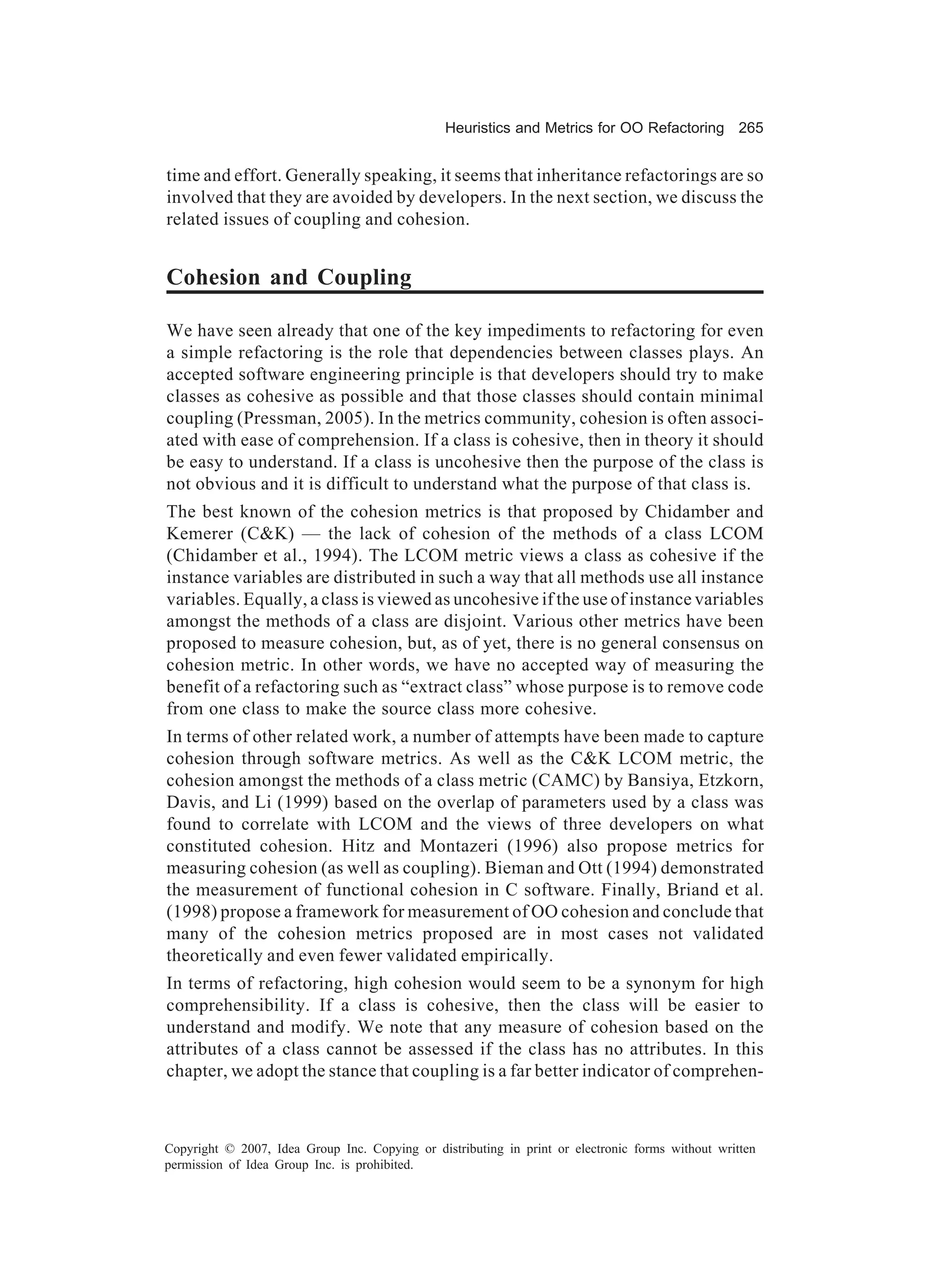 Heuristics and Metrics for OO Refactoring 265


time and effort. Generally speaking, it seems that inheritance refactorings are so
involved that they are avoided by developers. In the next section, we discuss the
related issues of coupling and cohesion.


Cohesion and Coupling

We have seen already that one of the key impediments to refactoring for even
a simple refactoring is the role that dependencies between classes plays. An
accepted software engineering principle is that developers should try to make
classes as cohesive as possible and that those classes should contain minimal
coupling (Pressman, 2005). In the metrics community, cohesion is often associ-
ated with ease of comprehension. If a class is cohesive, then in theory it should
be easy to understand. If a class is uncohesive then the purpose of the class is
not obvious and it is difficult to understand what the purpose of that class is.
The best known of the cohesion metrics is that proposed by Chidamber and
Kemerer (C&K) — the lack of cohesion of the methods of a class LCOM
(Chidamber et al., 1994). The LCOM metric views a class as cohesive if the
instance variables are distributed in such a way that all methods use all instance
variables. Equally, a class is viewed as uncohesive if the use of instance variables
amongst the methods of a class are disjoint. Various other metrics have been
proposed to measure cohesion, but, as of yet, there is no general consensus on
cohesion metric. In other words, we have no accepted way of measuring the
benefit of a refactoring such as “extract class” whose purpose is to remove code
from one class to make the source class more cohesive.
In terms of other related work, a number of attempts have been made to capture
cohesion through software metrics. As well as the C&K LCOM metric, the
cohesion amongst the methods of a class metric (CAMC) by Bansiya, Etzkorn,
Davis, and Li (1999) based on the overlap of parameters used by a class was
found to correlate with LCOM and the views of three developers on what
constituted cohesion. Hitz and Montazeri (1996) also propose metrics for
measuring cohesion (as well as coupling). Bieman and Ott (1994) demonstrated
the measurement of functional cohesion in C software. Finally, Briand et al.
(1998) propose a framework for measurement of OO cohesion and conclude that
many of the cohesion metrics proposed are in most cases not validated
theoretically and even fewer validated empirically.
In terms of refactoring, high cohesion would seem to be a synonym for high
comprehensibility. If a class is cohesive, then the class will be easier to
understand and modify. We note that any measure of cohesion based on the
attributes of a class cannot be assessed if the class has no attributes. In this
chapter, we adopt the stance that coupling is a far better indicator of comprehen-



Copyright © 2007, Idea Group Inc. Copying or distributing in print or electronic forms without written
permission of Idea Group Inc. is prohibited.
 