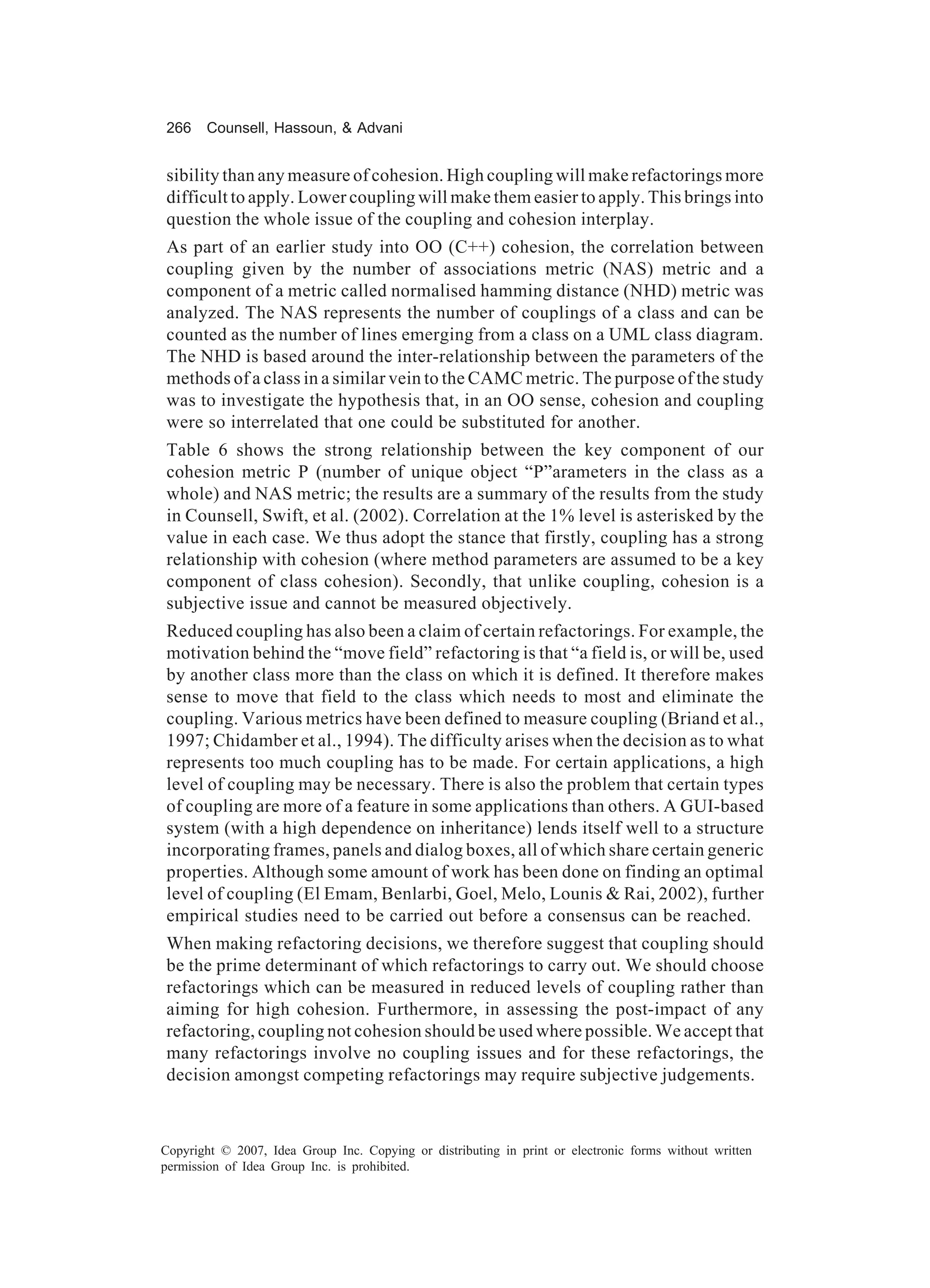 266    Counsell, Hassoun, & Advani


sibility than any measure of cohesion. High coupling will make refactorings more
difficult to apply. Lower coupling will make them easier to apply. This brings into
question the whole issue of the coupling and cohesion interplay.
As part of an earlier study into OO (C++) cohesion, the correlation between
coupling given by the number of associations metric (NAS) metric and a
component of a metric called normalised hamming distance (NHD) metric was
analyzed. The NAS represents the number of couplings of a class and can be
counted as the number of lines emerging from a class on a UML class diagram.
The NHD is based around the inter-relationship between the parameters of the
methods of a class in a similar vein to the CAMC metric. The purpose of the study
was to investigate the hypothesis that, in an OO sense, cohesion and coupling
were so interrelated that one could be substituted for another.
Table 6 shows the strong relationship between the key component of our
cohesion metric P (number of unique object “P”arameters in the class as a
whole) and NAS metric; the results are a summary of the results from the study
in Counsell, Swift, et al. (2002). Correlation at the 1% level is asterisked by the
value in each case. We thus adopt the stance that firstly, coupling has a strong
relationship with cohesion (where method parameters are assumed to be a key
component of class cohesion). Secondly, that unlike coupling, cohesion is a
subjective issue and cannot be measured objectively.
Reduced coupling has also been a claim of certain refactorings. For example, the
motivation behind the “move field” refactoring is that “a field is, or will be, used
by another class more than the class on which it is defined. It therefore makes
sense to move that field to the class which needs to most and eliminate the
coupling. Various metrics have been defined to measure coupling (Briand et al.,
1997; Chidamber et al., 1994). The difficulty arises when the decision as to what
represents too much coupling has to be made. For certain applications, a high
level of coupling may be necessary. There is also the problem that certain types
of coupling are more of a feature in some applications than others. A GUI-based
system (with a high dependence on inheritance) lends itself well to a structure
incorporating frames, panels and dialog boxes, all of which share certain generic
properties. Although some amount of work has been done on finding an optimal
level of coupling (El Emam, Benlarbi, Goel, Melo, Lounis & Rai, 2002), further
empirical studies need to be carried out before a consensus can be reached.
When making refactoring decisions, we therefore suggest that coupling should
be the prime determinant of which refactorings to carry out. We should choose
refactorings which can be measured in reduced levels of coupling rather than
aiming for high cohesion. Furthermore, in assessing the post-impact of any
refactoring, coupling not cohesion should be used where possible. We accept that
many refactorings involve no coupling issues and for these refactorings, the
decision amongst competing refactorings may require subjective judgements.



Copyright © 2007, Idea Group Inc. Copying or distributing in print or electronic forms without written
permission of Idea Group Inc. is prohibited.
 