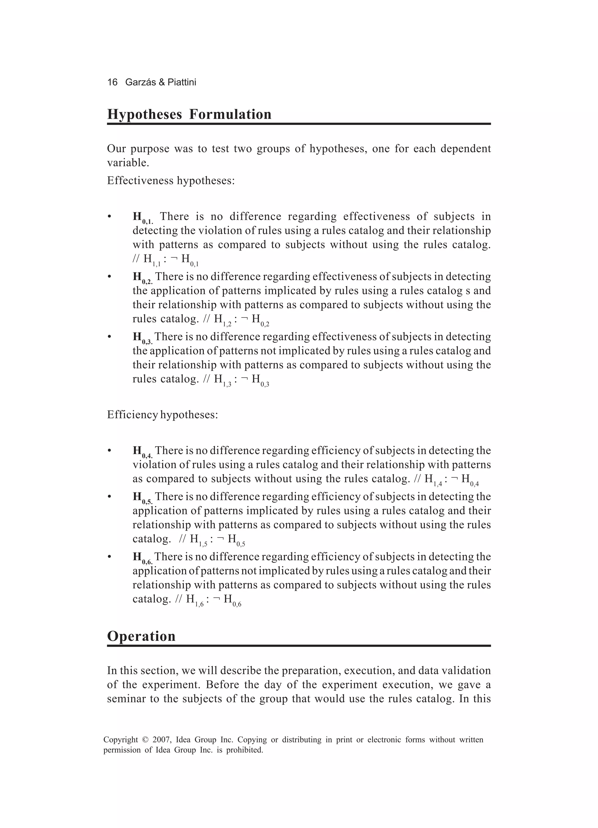 16 Garzás & Piattini


Hypotheses Formulation

Our purpose was to test two groups of hypotheses, one for each dependent
variable.
Effectiveness hypotheses:


 •     H 0,1. There is no difference regarding effectiveness of subjects in
       detecting the violation of rules using a rules catalog and their relationship
       with patterns as compared to subjects without using the rules catalog.
       // H1,1 : ¬ H 0,1
 •     H0,2. There is no difference regarding effectiveness of subjects in detecting
       the application of patterns implicated by rules using a rules catalog s and
       their relationship with patterns as compared to subjects without using the
       rules catalog. // H1,2 : ¬ H 0,2
 •     H0,3. There is no difference regarding effectiveness of subjects in detecting
       the application of patterns not implicated by rules using a rules catalog and
       their relationship with patterns as compared to subjects without using the
       rules catalog. // H1,3 : ¬ H 0,3


Efficiency hypotheses:


 •     H0,4. There is no difference regarding efficiency of subjects in detecting the
       violation of rules using a rules catalog and their relationship with patterns
       as compared to subjects without using the rules catalog. // H1,4 : ¬ H0,4
 •     H0,5. There is no difference regarding efficiency of subjects in detecting the
       application of patterns implicated by rules using a rules catalog and their
       relationship with patterns as compared to subjects without using the rules
       catalog. // H1,5 : ¬ H0,5
 •     H0,6. There is no difference regarding efficiency of subjects in detecting the
       application of patterns not implicated by rules using a rules catalog and their
       relationship with patterns as compared to subjects without using the rules
       catalog. // H1,6 : ¬ H 0,6


Operation

In this section, we will describe the preparation, execution, and data validation
of the experiment. Before the day of the experiment execution, we gave a
seminar to the subjects of the group that would use the rules catalog. In this


Copyright © 2007, Idea Group Inc. Copying or distributing in print or electronic forms without written
permission of Idea Group Inc. is prohibited.
 