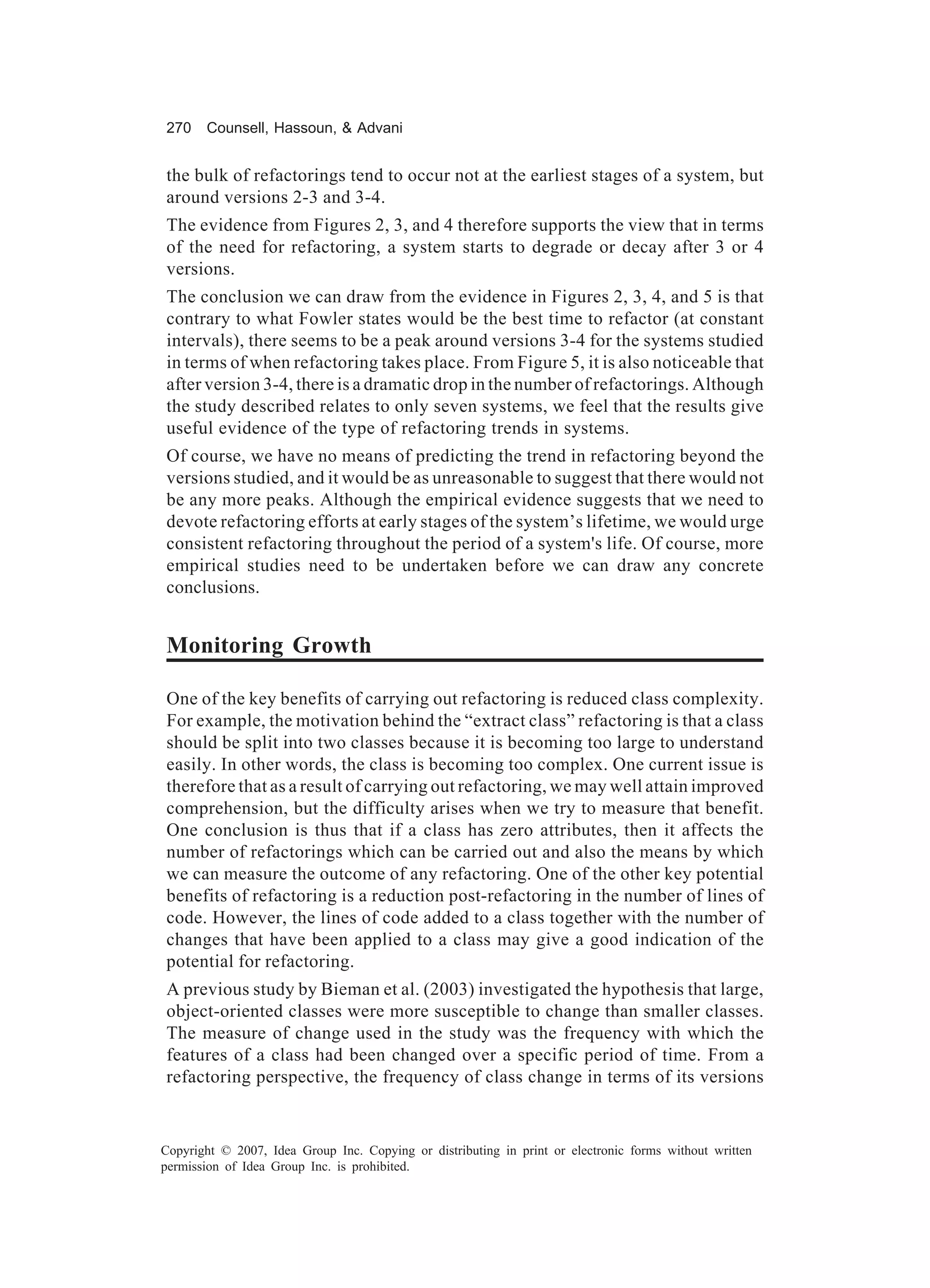 270    Counsell, Hassoun, & Advani


the bulk of refactorings tend to occur not at the earliest stages of a system, but
around versions 2-3 and 3-4.
The evidence from Figures 2, 3, and 4 therefore supports the view that in terms
of the need for refactoring, a system starts to degrade or decay after 3 or 4
versions.
The conclusion we can draw from the evidence in Figures 2, 3, 4, and 5 is that
contrary to what Fowler states would be the best time to refactor (at constant
intervals), there seems to be a peak around versions 3-4 for the systems studied
in terms of when refactoring takes place. From Figure 5, it is also noticeable that
after version 3-4, there is a dramatic drop in the number of refactorings. Although
the study described relates to only seven systems, we feel that the results give
useful evidence of the type of refactoring trends in systems.
Of course, we have no means of predicting the trend in refactoring beyond the
versions studied, and it would be as unreasonable to suggest that there would not
be any more peaks. Although the empirical evidence suggests that we need to
devote refactoring efforts at early stages of the system’s lifetime, we would urge
consistent refactoring throughout the period of a system's life. Of course, more
empirical studies need to be undertaken before we can draw any concrete
conclusions.


Monitoring Growth

One of the key benefits of carrying out refactoring is reduced class complexity.
For example, the motivation behind the “extract class” refactoring is that a class
should be split into two classes because it is becoming too large to understand
easily. In other words, the class is becoming too complex. One current issue is
therefore that as a result of carrying out refactoring, we may well attain improved
comprehension, but the difficulty arises when we try to measure that benefit.
One conclusion is thus that if a class has zero attributes, then it affects the
number of refactorings which can be carried out and also the means by which
we can measure the outcome of any refactoring. One of the other key potential
benefits of refactoring is a reduction post-refactoring in the number of lines of
code. However, the lines of code added to a class together with the number of
changes that have been applied to a class may give a good indication of the
potential for refactoring.
A previous study by Bieman et al. (2003) investigated the hypothesis that large,
object-oriented classes were more susceptible to change than smaller classes.
The measure of change used in the study was the frequency with which the
features of a class had been changed over a specific period of time. From a
refactoring perspective, the frequency of class change in terms of its versions


Copyright © 2007, Idea Group Inc. Copying or distributing in print or electronic forms without written
permission of Idea Group Inc. is prohibited.
 