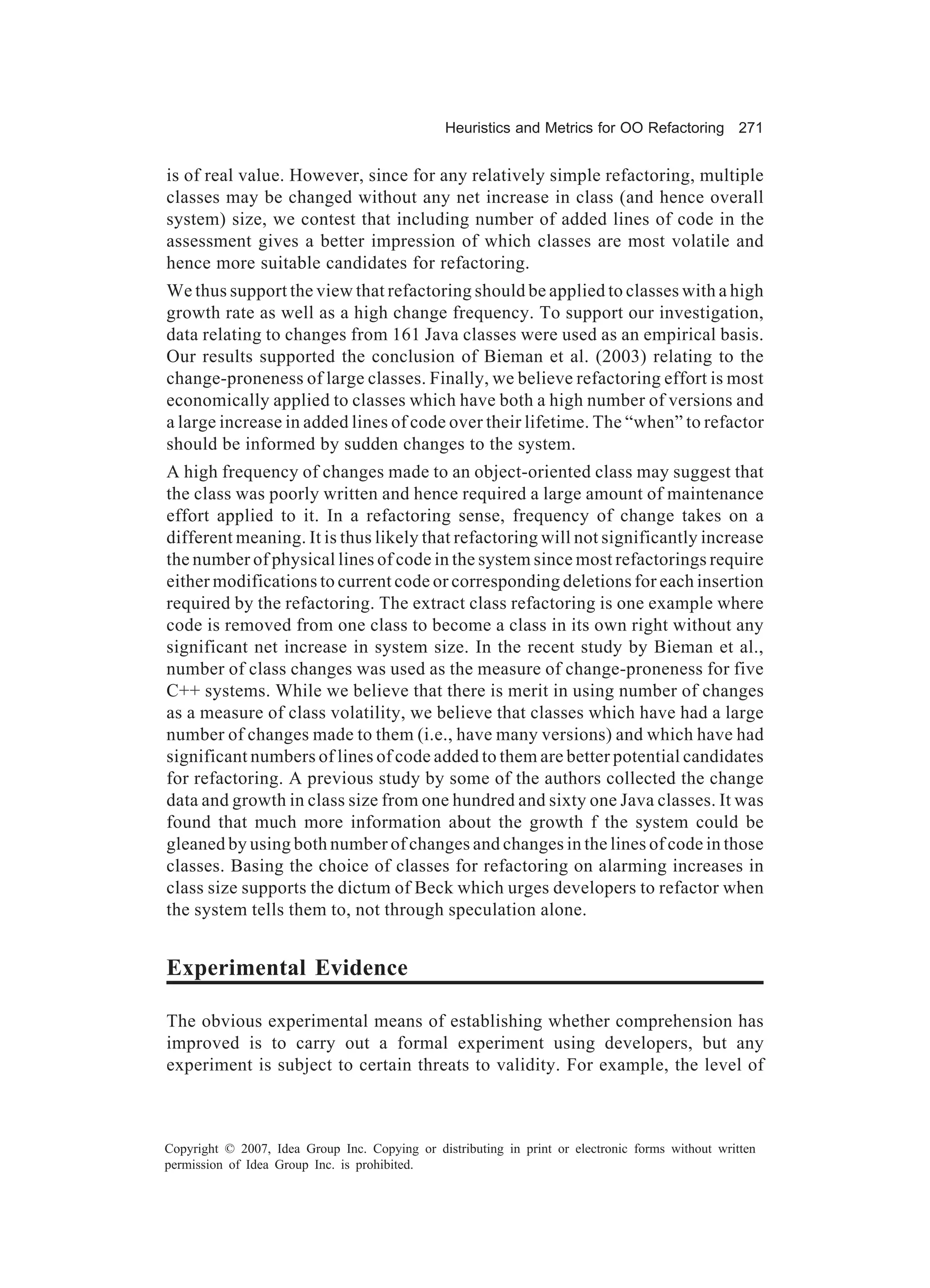Heuristics and Metrics for OO Refactoring 271


is of real value. However, since for any relatively simple refactoring, multiple
classes may be changed without any net increase in class (and hence overall
system) size, we contest that including number of added lines of code in the
assessment gives a better impression of which classes are most volatile and
hence more suitable candidates for refactoring.
We thus support the view that refactoring should be applied to classes with a high
growth rate as well as a high change frequency. To support our investigation,
data relating to changes from 161 Java classes were used as an empirical basis.
Our results supported the conclusion of Bieman et al. (2003) relating to the
change-proneness of large classes. Finally, we believe refactoring effort is most
economically applied to classes which have both a high number of versions and
a large increase in added lines of code over their lifetime. The “when” to refactor
should be informed by sudden changes to the system.
A high frequency of changes made to an object-oriented class may suggest that
the class was poorly written and hence required a large amount of maintenance
effort applied to it. In a refactoring sense, frequency of change takes on a
different meaning. It is thus likely that refactoring will not significantly increase
the number of physical lines of code in the system since most refactorings require
either modifications to current code or corresponding deletions for each insertion
required by the refactoring. The extract class refactoring is one example where
code is removed from one class to become a class in its own right without any
significant net increase in system size. In the recent study by Bieman et al.,
number of class changes was used as the measure of change-proneness for five
C++ systems. While we believe that there is merit in using number of changes
as a measure of class volatility, we believe that classes which have had a large
number of changes made to them (i.e., have many versions) and which have had
significant numbers of lines of code added to them are better potential candidates
for refactoring. A previous study by some of the authors collected the change
data and growth in class size from one hundred and sixty one Java classes. It was
found that much more information about the growth f the system could be
gleaned by using both number of changes and changes in the lines of code in those
classes. Basing the choice of classes for refactoring on alarming increases in
class size supports the dictum of Beck which urges developers to refactor when
the system tells them to, not through speculation alone.


Experimental Evidence

The obvious experimental means of establishing whether comprehension has
improved is to carry out a formal experiment using developers, but any
experiment is subject to certain threats to validity. For example, the level of



Copyright © 2007, Idea Group Inc. Copying or distributing in print or electronic forms without written
permission of Idea Group Inc. is prohibited.
 