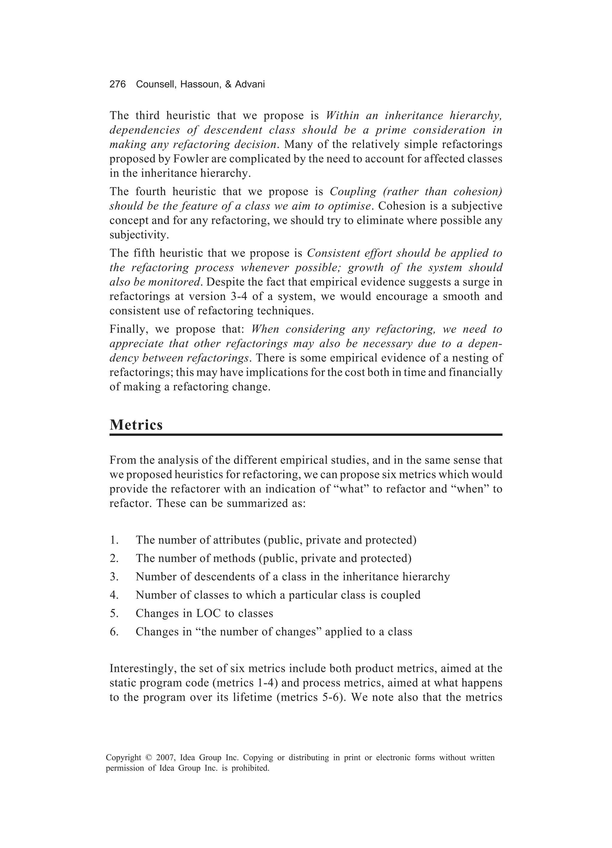276    Counsell, Hassoun, & Advani


The third heuristic that we propose is Within an inheritance hierarchy,
dependencies of descendent class should be a prime consideration in
making any refactoring decision. Many of the relatively simple refactorings
proposed by Fowler are complicated by the need to account for affected classes
in the inheritance hierarchy.
The fourth heuristic that we propose is Coupling (rather than cohesion)
should be the feature of a class we aim to optimise. Cohesion is a subjective
concept and for any refactoring, we should try to eliminate where possible any
subjectivity.
The fifth heuristic that we propose is Consistent effort should be applied to
the refactoring process whenever possible; growth of the system should
also be monitored. Despite the fact that empirical evidence suggests a surge in
refactorings at version 3-4 of a system, we would encourage a smooth and
consistent use of refactoring techniques.
Finally, we propose that: When considering any refactoring, we need to
appreciate that other refactorings may also be necessary due to a depen-
dency between refactorings. There is some empirical evidence of a nesting of
refactorings; this may have implications for the cost both in time and financially
of making a refactoring change.


Metrics

From the analysis of the different empirical studies, and in the same sense that
we proposed heuristics for refactoring, we can propose six metrics which would
provide the refactorer with an indication of “what” to refactor and “when” to
refactor. These can be summarized as:


 1.    The number of attributes (public, private and protected)
 2.    The number of methods (public, private and protected)
 3.    Number of descendents of a class in the inheritance hierarchy
 4.    Number of classes to which a particular class is coupled
 5.    Changes in LOC to classes
 6.    Changes in “the number of changes” applied to a class


Interestingly, the set of six metrics include both product metrics, aimed at the
static program code (metrics 1-4) and process metrics, aimed at what happens
to the program over its lifetime (metrics 5-6). We note also that the metrics



Copyright © 2007, Idea Group Inc. Copying or distributing in print or electronic forms without written
permission of Idea Group Inc. is prohibited.
 
