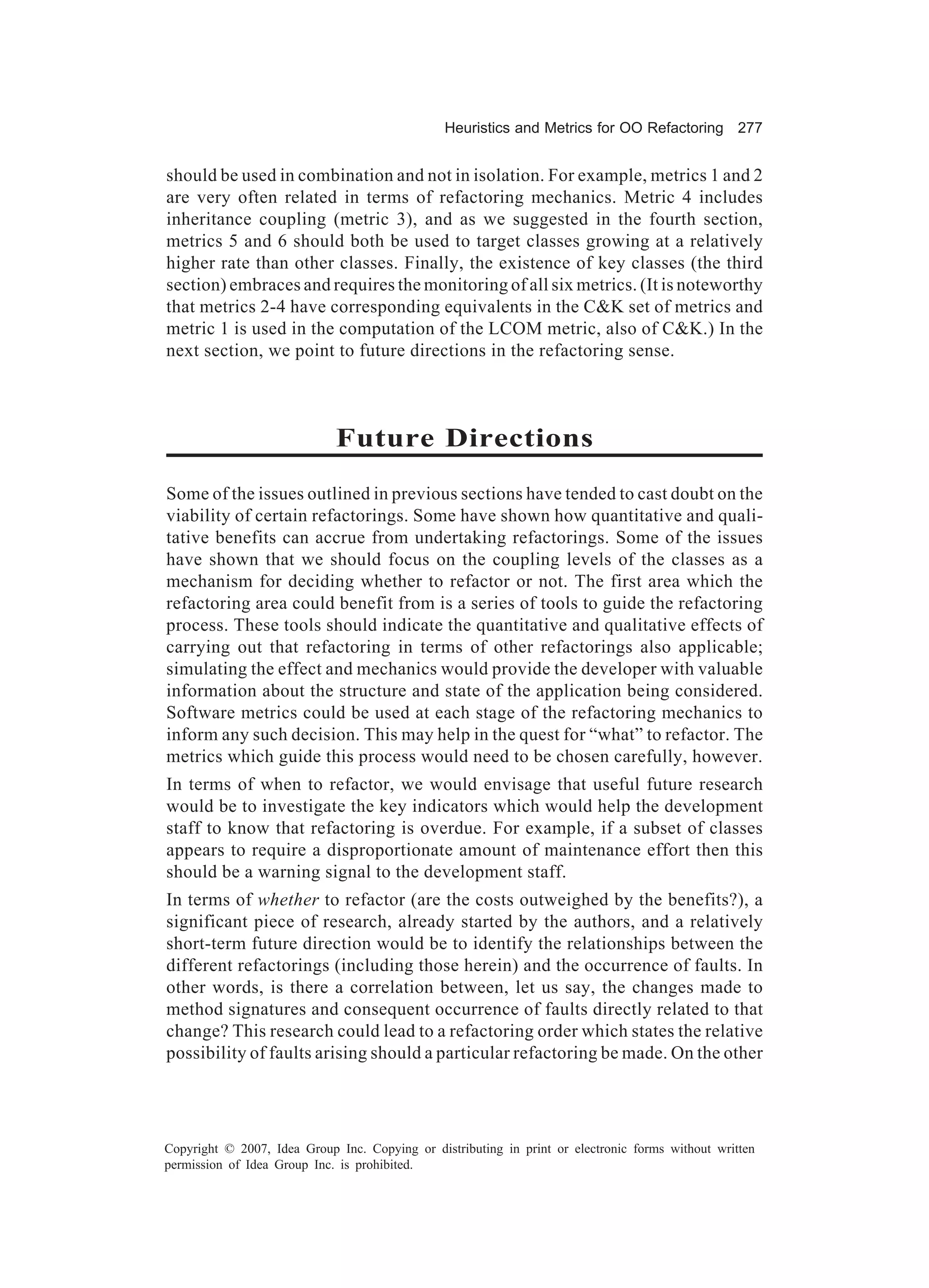 Heuristics and Metrics for OO Refactoring 277


should be used in combination and not in isolation. For example, metrics 1 and 2
are very often related in terms of refactoring mechanics. Metric 4 includes
inheritance coupling (metric 3), and as we suggested in the fourth section,
metrics 5 and 6 should both be used to target classes growing at a relatively
higher rate than other classes. Finally, the existence of key classes (the third
section) embraces and requires the monitoring of all six metrics. (It is noteworthy
that metrics 2-4 have corresponding equivalents in the C&K set of metrics and
metric 1 is used in the computation of the LCOM metric, also of C&K.) In the
next section, we point to future directions in the refactoring sense.



                             Future Directions
Some of the issues outlined in previous sections have tended to cast doubt on the
viability of certain refactorings. Some have shown how quantitative and quali-
tative benefits can accrue from undertaking refactorings. Some of the issues
have shown that we should focus on the coupling levels of the classes as a
mechanism for deciding whether to refactor or not. The first area which the
refactoring area could benefit from is a series of tools to guide the refactoring
process. These tools should indicate the quantitative and qualitative effects of
carrying out that refactoring in terms of other refactorings also applicable;
simulating the effect and mechanics would provide the developer with valuable
information about the structure and state of the application being considered.
Software metrics could be used at each stage of the refactoring mechanics to
inform any such decision. This may help in the quest for “what” to refactor. The
metrics which guide this process would need to be chosen carefully, however.
In terms of when to refactor, we would envisage that useful future research
would be to investigate the key indicators which would help the development
staff to know that refactoring is overdue. For example, if a subset of classes
appears to require a disproportionate amount of maintenance effort then this
should be a warning signal to the development staff.
In terms of whether to refactor (are the costs outweighed by the benefits?), a
significant piece of research, already started by the authors, and a relatively
short-term future direction would be to identify the relationships between the
different refactorings (including those herein) and the occurrence of faults. In
other words, is there a correlation between, let us say, the changes made to
method signatures and consequent occurrence of faults directly related to that
change? This research could lead to a refactoring order which states the relative
possibility of faults arising should a particular refactoring be made. On the other




Copyright © 2007, Idea Group Inc. Copying or distributing in print or electronic forms without written
permission of Idea Group Inc. is prohibited.
 