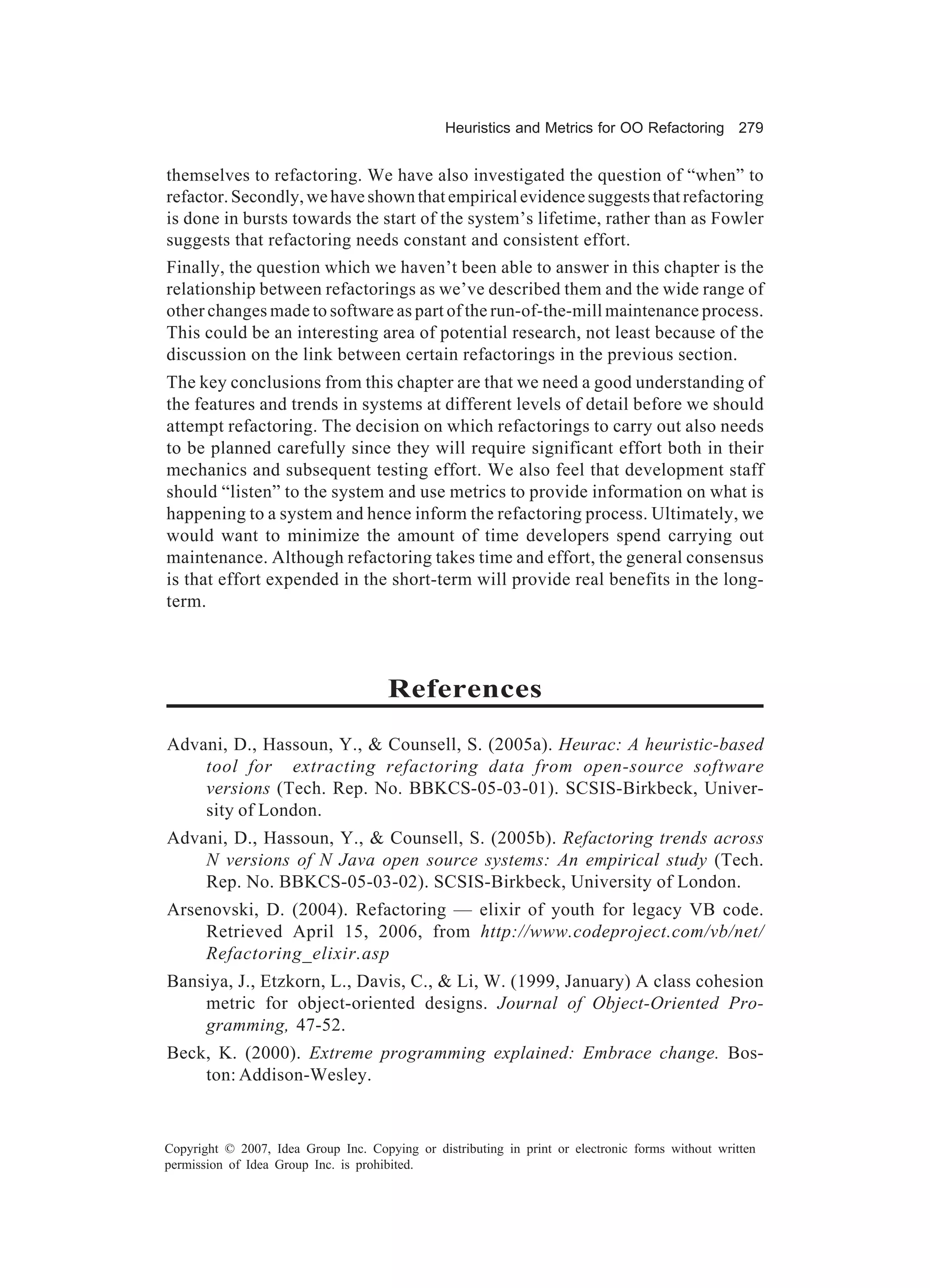 Heuristics and Metrics for OO Refactoring 279


themselves to refactoring. We have also investigated the question of “when” to
refactor. Secondly, we have shown that empirical evidence suggests that refactoring
is done in bursts towards the start of the system’s lifetime, rather than as Fowler
suggests that refactoring needs constant and consistent effort.
Finally, the question which we haven’t been able to answer in this chapter is the
relationship between refactorings as we’ve described them and the wide range of
other changes made to software as part of the run-of-the-mill maintenance process.
This could be an interesting area of potential research, not least because of the
discussion on the link between certain refactorings in the previous section.
The key conclusions from this chapter are that we need a good understanding of
the features and trends in systems at different levels of detail before we should
attempt refactoring. The decision on which refactorings to carry out also needs
to be planned carefully since they will require significant effort both in their
mechanics and subsequent testing effort. We also feel that development staff
should “listen” to the system and use metrics to provide information on what is
happening to a system and hence inform the refactoring process. Ultimately, we
would want to minimize the amount of time developers spend carrying out
maintenance. Although refactoring takes time and effort, the general consensus
is that effort expended in the short-term will provide real benefits in the long-
term.



                                      References
Advani, D., Hassoun, Y., & Counsell, S. (2005a). Heurac: A heuristic-based
    tool for extracting refactoring data from open-source software
    versions (Tech. Rep. No. BBKCS-05-03-01). SCSIS-Birkbeck, Univer-
    sity of London.
Advani, D., Hassoun, Y., & Counsell, S. (2005b). Refactoring trends across
    N versions of N Java open source systems: An empirical study (Tech.
    Rep. No. BBKCS-05-03-02). SCSIS-Birkbeck, University of London.
Arsenovski, D. (2004). Refactoring — elixir of youth for legacy VB code.
    Retrieved April 15, 2006, from http://www.codeproject.com/vb/net/
    Refactoring_elixir.asp
Bansiya, J., Etzkorn, L., Davis, C., & Li, W. (1999, January) A class cohesion
    metric for object-oriented designs. Journal of Object-Oriented Pro-
    gramming, 47-52.
Beck, K. (2000). Extreme programming explained: Embrace change. Bos-
    ton: Addison-Wesley.


Copyright © 2007, Idea Group Inc. Copying or distributing in print or electronic forms without written
permission of Idea Group Inc. is prohibited.
 