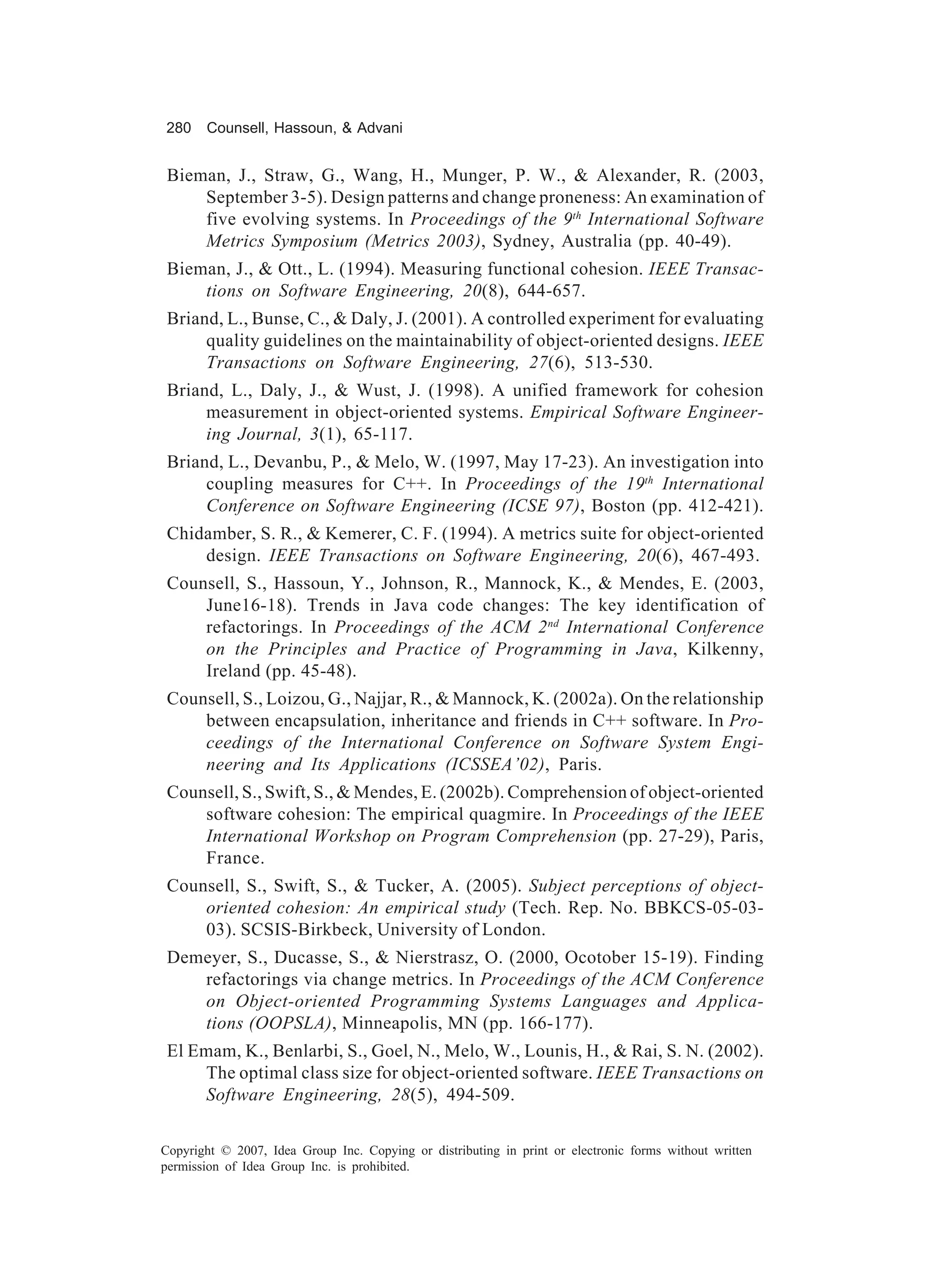 280    Counsell, Hassoun, & Advani


 Bieman, J., Straw, G., Wang, H., Munger, P. W., & Alexander, R. (2003,
     September 3-5). Design patterns and change proneness: An examination of
     five evolving systems. In Proceedings of the 9th International Software
     Metrics Symposium (Metrics 2003), Sydney, Australia (pp. 40-49).
 Bieman, J., & Ott., L. (1994). Measuring functional cohesion. IEEE Transac-
     tions on Software Engineering, 20(8), 644-657.
 Briand, L., Bunse, C., & Daly, J. (2001). A controlled experiment for evaluating
      quality guidelines on the maintainability of object-oriented designs. IEEE
      Transactions on Software Engineering, 27(6), 513-530.
 Briand, L., Daly, J., & Wust, J. (1998). A unified framework for cohesion
      measurement in object-oriented systems. Empirical Software Engineer-
      ing Journal, 3(1), 65-117.
 Briand, L., Devanbu, P., & Melo, W. (1997, May 17-23). An investigation into
      coupling measures for C++. In Proceedings of the 19th International
      Conference on Software Engineering (ICSE 97), Boston (pp. 412-421).
 Chidamber, S. R., & Kemerer, C. F. (1994). A metrics suite for object-oriented
     design. IEEE Transactions on Software Engineering, 20(6), 467-493.
 Counsell, S., Hassoun, Y., Johnson, R., Mannock, K., & Mendes, E. (2003,
     June16-18). Trends in Java code changes: The key identification of
     refactorings. In Proceedings of the ACM 2 nd International Conference
     on the Principles and Practice of Programming in Java, Kilkenny,
     Ireland (pp. 45-48).
 Counsell, S., Loizou, G., Najjar, R., & Mannock, K. (2002a). On the relationship
     between encapsulation, inheritance and friends in C++ software. In Pro-
     ceedings of the International Conference on Software System Engi-
     neering and Its Applications (ICSSEA’02), Paris.
 Counsell, S., Swift, S., & Mendes, E. (2002b). Comprehension of object-oriented
     software cohesion: The empirical quagmire. In Proceedings of the IEEE
     International Workshop on Program Comprehension (pp. 27-29), Paris,
     France.
 Counsell, S., Swift, S., & Tucker, A. (2005). Subject perceptions of object-
     oriented cohesion: An empirical study (Tech. Rep. No. BBKCS-05-03-
     03). SCSIS-Birkbeck, University of London.
 Demeyer, S., Ducasse, S., & Nierstrasz, O. (2000, Ocotober 15-19). Finding
    refactorings via change metrics. In Proceedings of the ACM Conference
    on Object-oriented Programming Systems Languages and Applica-
    tions (OOPSLA), Minneapolis, MN (pp. 166-177).
 El Emam, K., Benlarbi, S., Goel, N., Melo, W., Lounis, H., & Rai, S. N. (2002).
     The optimal class size for object-oriented software. IEEE Transactions on
     Software Engineering, 28(5), 494-509.

Copyright © 2007, Idea Group Inc. Copying or distributing in print or electronic forms without written
permission of Idea Group Inc. is prohibited.
 
