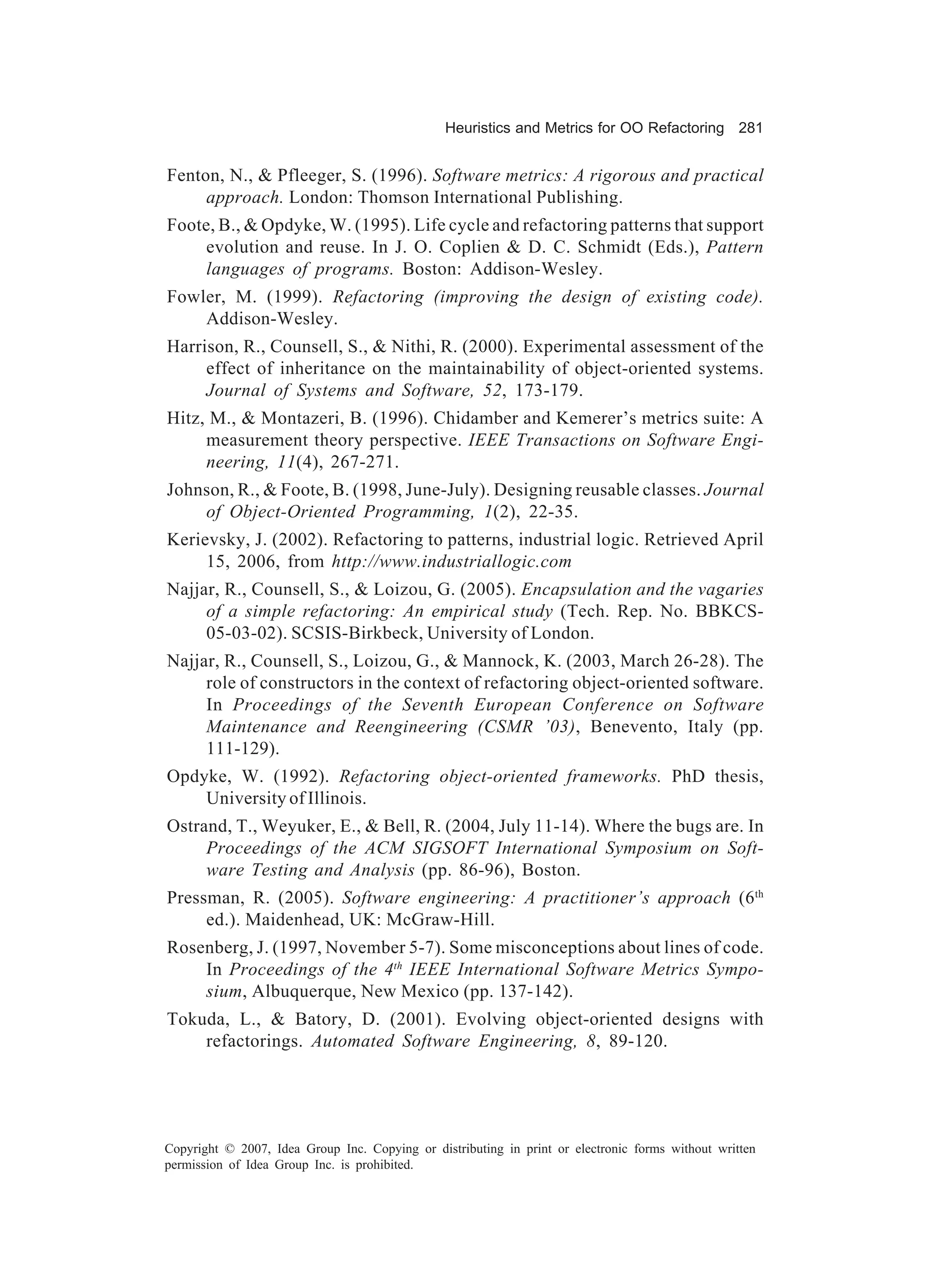 Heuristics and Metrics for OO Refactoring 281


Fenton, N., & Pfleeger, S. (1996). Software metrics: A rigorous and practical
     approach. London: Thomson International Publishing.
Foote, B., & Opdyke, W. (1995). Life cycle and refactoring patterns that support
     evolution and reuse. In J. O. Coplien & D. C. Schmidt (Eds.), Pattern
     languages of programs. Boston: Addison-Wesley.
Fowler, M. (1999). Refactoring (improving the design of existing code).
    Addison-Wesley.
Harrison, R., Counsell, S., & Nithi, R. (2000). Experimental assessment of the
     effect of inheritance on the maintainability of object-oriented systems.
     Journal of Systems and Software, 52, 173-179.
Hitz, M., & Montazeri, B. (1996). Chidamber and Kemerer’s metrics suite: A
     measurement theory perspective. IEEE Transactions on Software Engi-
     neering, 11(4), 267-271.
Johnson, R., & Foote, B. (1998, June-July). Designing reusable classes. Journal
    of Object-Oriented Programming, 1(2), 22-35.
Kerievsky, J. (2002). Refactoring to patterns, industrial logic. Retrieved April
     15, 2006, from http://www.industriallogic.com
Najjar, R., Counsell, S., & Loizou, G. (2005). Encapsulation and the vagaries
     of a simple refactoring: An empirical study (Tech. Rep. No. BBKCS-
     05-03-02). SCSIS-Birkbeck, University of London.
Najjar, R., Counsell, S., Loizou, G., & Mannock, K. (2003, March 26-28). The
     role of constructors in the context of refactoring object-oriented software.
     In Proceedings of the Seventh European Conference on Software
     Maintenance and Reengineering (CSMR ’03), Benevento, Italy (pp.
     111-129).
Opdyke, W. (1992). Refactoring object-oriented frameworks. PhD thesis,
    University of Illinois.
Ostrand, T., Weyuker, E., & Bell, R. (2004, July 11-14). Where the bugs are. In
     Proceedings of the ACM SIGSOFT International Symposium on Soft-
     ware Testing and Analysis (pp. 86-96), Boston.
Pressman, R. (2005). Software engineering: A practitioner’s approach (6 th
     ed.). Maidenhead, UK: McGraw-Hill.
Rosenberg, J. (1997, November 5-7). Some misconceptions about lines of code.
    In Proceedings of the 4th IEEE International Software Metrics Sympo-
    sium, Albuquerque, New Mexico (pp. 137-142).
Tokuda, L., & Batory, D. (2001). Evolving object-oriented designs with
    refactorings. Automated Software Engineering, 8, 89-120.




Copyright © 2007, Idea Group Inc. Copying or distributing in print or electronic forms without written
permission of Idea Group Inc. is prohibited.
 