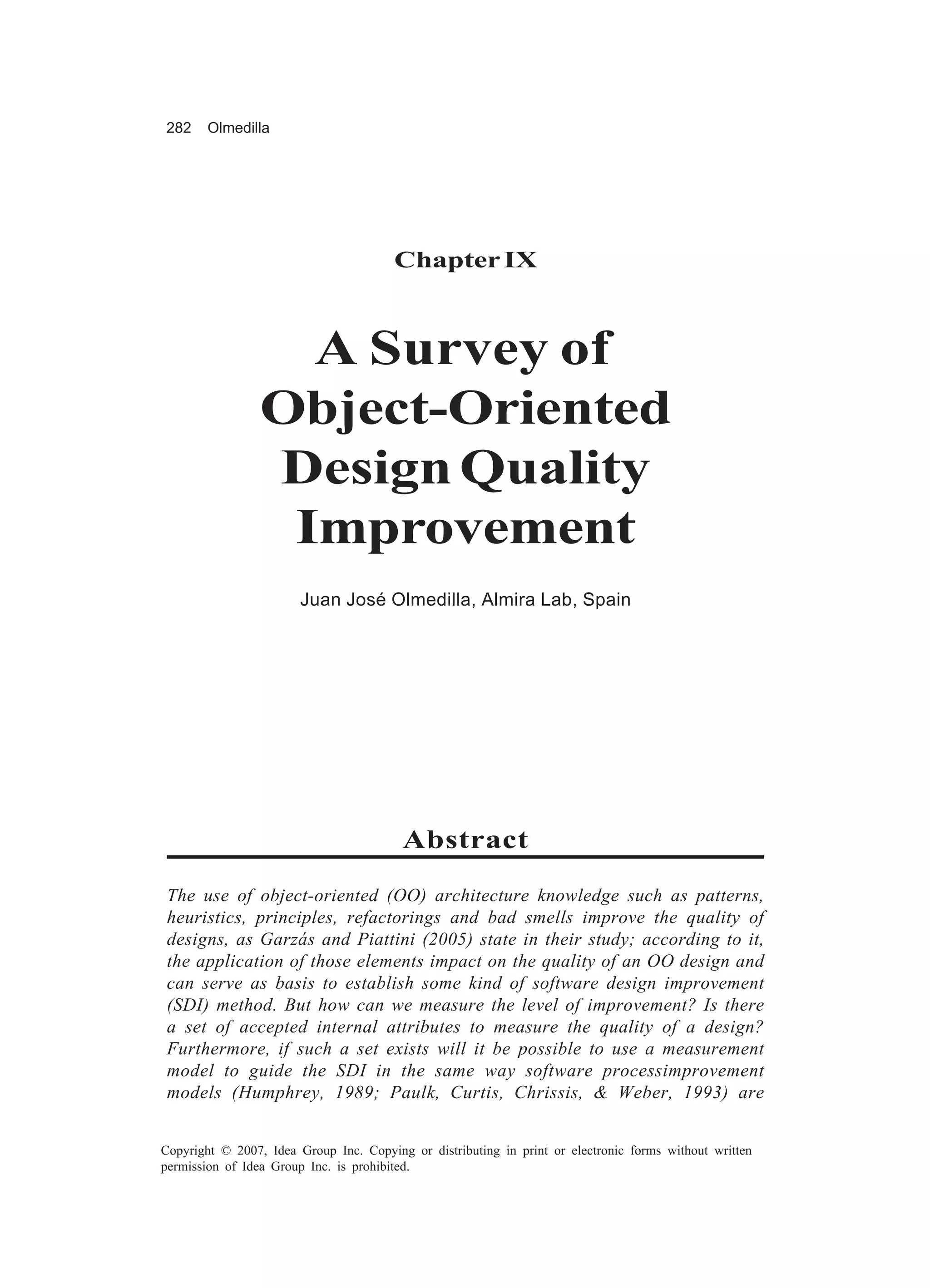 282     Olmedilla




                                        Chapter IX



                   A Survey of
                 Object-Oriented
                 Design Quality
                  Improvement
                        Juan José Olmedilla, Almira Lab, Spain




                                         Abstract

 The use of object-oriented (OO) architecture knowledge such as patterns,
 heuristics, principles, refactorings and bad smells improve the quality of
 designs, as Garzás and Piattini (2005) state in their study; according to it,
 the application of those elements impact on the quality of an OO design and
 can serve as basis to establish some kind of software design improvement
 (SDI) method. But how can we measure the level of improvement? Is there
 a set of accepted internal attributes to measure the quality of a design?
 Furthermore, if such a set exists will it be possible to use a measurement
 model to guide the SDI in the same way software processimprovement
 models (Humphrey, 1989; Paulk, Curtis, Chrissis, & Weber, 1993) are


Copyright © 2007, Idea Group Inc. Copying or distributing in print or electronic forms without written
permission of Idea Group Inc. is prohibited.
 