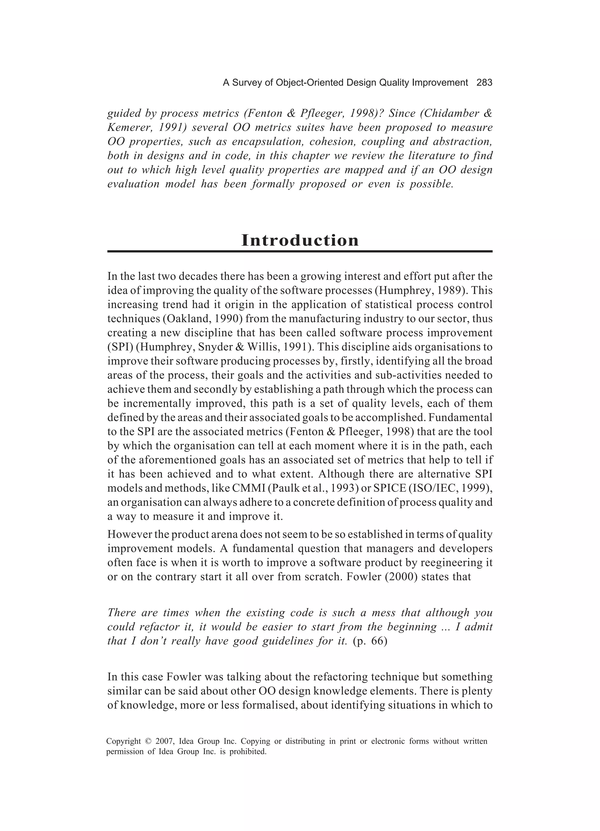 A Survey of Object-Oriented Design Quality Improvement 283


guided by process metrics (Fenton & Pfleeger, 1998)? Since (Chidamber &
Kemerer, 1991) several OO metrics suites have been proposed to measure
OO properties, such as encapsulation, cohesion, coupling and abstraction,
both in designs and in code, in this chapter we review the literature to find
out to which high level quality properties are mapped and if an OO design
evaluation model has been formally proposed or even is possible.



                                    Introduction
In the last two decades there has been a growing interest and effort put after the
idea of improving the quality of the software processes (Humphrey, 1989). This
increasing trend had it origin in the application of statistical process control
techniques (Oakland, 1990) from the manufacturing industry to our sector, thus
creating a new discipline that has been called software process improvement
(SPI) (Humphrey, Snyder & Willis, 1991). This discipline aids organisations to
improve their software producing processes by, firstly, identifying all the broad
areas of the process, their goals and the activities and sub-activities needed to
achieve them and secondly by establishing a path through which the process can
be incrementally improved, this path is a set of quality levels, each of them
defined by the areas and their associated goals to be accomplished. Fundamental
to the SPI are the associated metrics (Fenton & Pfleeger, 1998) that are the tool
by which the organisation can tell at each moment where it is in the path, each
of the aforementioned goals has an associated set of metrics that help to tell if
it has been achieved and to what extent. Although there are alternative SPI
models and methods, like CMMI (Paulk et al., 1993) or SPICE (ISO/IEC, 1999),
an organisation can always adhere to a concrete definition of process quality and
a way to measure it and improve it.
However the product arena does not seem to be so established in terms of quality
improvement models. A fundamental question that managers and developers
often face is when it is worth to improve a software product by reegineering it
or on the contrary start it all over from scratch. Fowler (2000) states that


There are times when the existing code is such a mess that although you
could refactor it, it would be easier to start from the beginning ... I admit
that I don’t really have good guidelines for it. (p. 66)


In this case Fowler was talking about the refactoring technique but something
similar can be said about other OO design knowledge elements. There is plenty
of knowledge, more or less formalised, about identifying situations in which to

Copyright © 2007, Idea Group Inc. Copying or distributing in print or electronic forms without written
permission of Idea Group Inc. is prohibited.
 