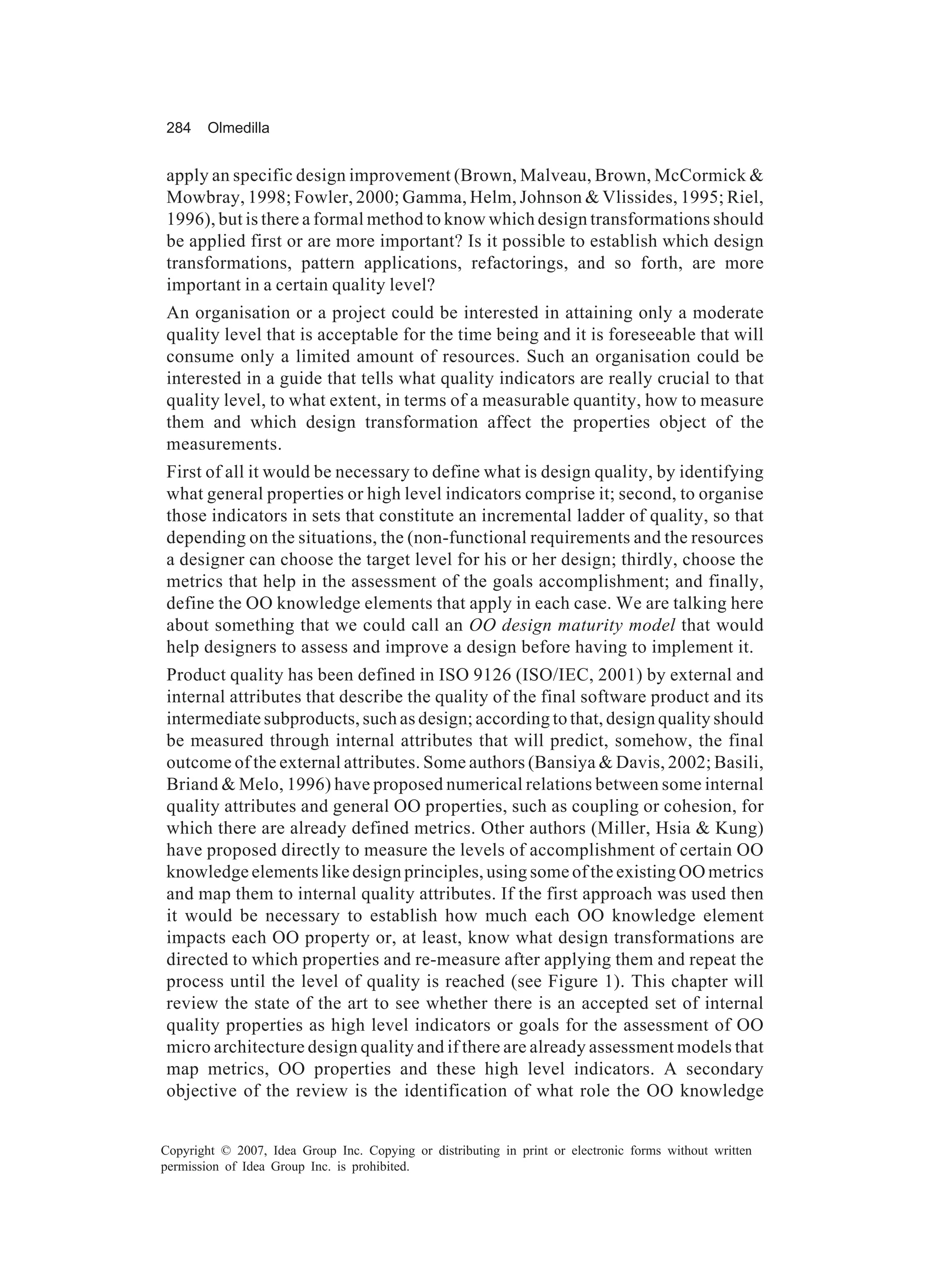 284     Olmedilla


apply an specific design improvement (Brown, Malveau, Brown, McCormick &
Mowbray, 1998; Fowler, 2000; Gamma, Helm, Johnson & Vlissides, 1995; Riel,
1996), but is there a formal method to know which design transformations should
be applied first or are more important? Is it possible to establish which design
transformations, pattern applications, refactorings, and so forth, are more
important in a certain quality level?
An organisation or a project could be interested in attaining only a moderate
quality level that is acceptable for the time being and it is foreseeable that will
consume only a limited amount of resources. Such an organisation could be
interested in a guide that tells what quality indicators are really crucial to that
quality level, to what extent, in terms of a measurable quantity, how to measure
them and which design transformation affect the properties object of the
measurements.
First of all it would be necessary to define what is design quality, by identifying
what general properties or high level indicators comprise it; second, to organise
those indicators in sets that constitute an incremental ladder of quality, so that
depending on the situations, the (non-functional requirements and the resources
a designer can choose the target level for his or her design; thirdly, choose the
metrics that help in the assessment of the goals accomplishment; and finally,
define the OO knowledge elements that apply in each case. We are talking here
about something that we could call an OO design maturity model that would
help designers to assess and improve a design before having to implement it.
Product quality has been defined in ISO 9126 (ISO/IEC, 2001) by external and
internal attributes that describe the quality of the final software product and its
intermediate subproducts, such as design; according to that, design quality should
be measured through internal attributes that will predict, somehow, the final
outcome of the external attributes. Some authors (Bansiya & Davis, 2002; Basili,
Briand & Melo, 1996) have proposed numerical relations between some internal
quality attributes and general OO properties, such as coupling or cohesion, for
which there are already defined metrics. Other authors (Miller, Hsia & Kung)
have proposed directly to measure the levels of accomplishment of certain OO
knowledge elements like design principles, using some of the existing OO metrics
and map them to internal quality attributes. If the first approach was used then
it would be necessary to establish how much each OO knowledge element
impacts each OO property or, at least, know what design transformations are
directed to which properties and re-measure after applying them and repeat the
process until the level of quality is reached (see Figure 1). This chapter will
review the state of the art to see whether there is an accepted set of internal
quality properties as high level indicators or goals for the assessment of OO
micro architecture design quality and if there are already assessment models that
map metrics, OO properties and these high level indicators. A secondary
objective of the review is the identification of what role the OO knowledge


Copyright © 2007, Idea Group Inc. Copying or distributing in print or electronic forms without written
permission of Idea Group Inc. is prohibited.
 