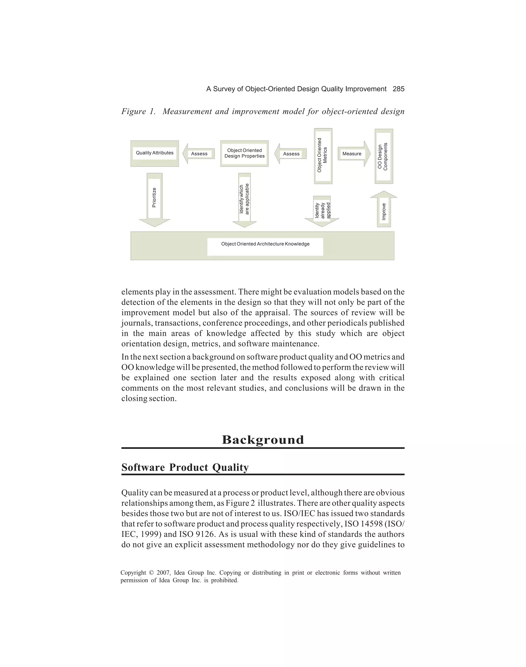 A Survey of Object-Oriented Design Quality Improvement 285


Figure 1. Measurement and improvement model for object-oriented design




                                                                              Object Oriented




                                                                                                          Components
                                                                                                           OO Design
                                                                                  Metrics
                                      Object Oriented
     Quality Attributes   Assess                              Assess                            Measure
                                     Design Properties




                                           are applicable
                                           Identify which
            Prioritize




                                                                             applied
                                                                             already
                                                                             Identity




                                                                                                             Improve
                                    Object Oriented Architecture Knowledge




elements play in the assessment. There might be evaluation models based on the
detection of the elements in the design so that they will not only be part of the
improvement model but also of the appraisal. The sources of review will be
journals, transactions, conference proceedings, and other periodicals published
in the main areas of knowledge affected by this study which are object
orientation design, metrics, and software maintenance.
In the next section a background on software product quality and OO metrics and
OO knowledge will be presented, the method followed to perform the review will
be explained one section later and the results exposed along with critical
comments on the most relevant studies, and conclusions will be drawn in the
closing section.



                                    Background

Software Product Quality

Quality can be measured at a process or product level, although there are obvious
relationships among them, as Figure 2 illustrates. There are other quality aspects
besides those two but are not of interest to us. ISO/IEC has issued two standards
that refer to software product and process quality respectively, ISO 14598 (ISO/
IEC, 1999) and ISO 9126. As is usual with these kind of standards the authors
do not give an explicit assessment methodology nor do they give guidelines to


Copyright © 2007, Idea Group Inc. Copying or distributing in print or electronic forms without written
permission of Idea Group Inc. is prohibited.
 