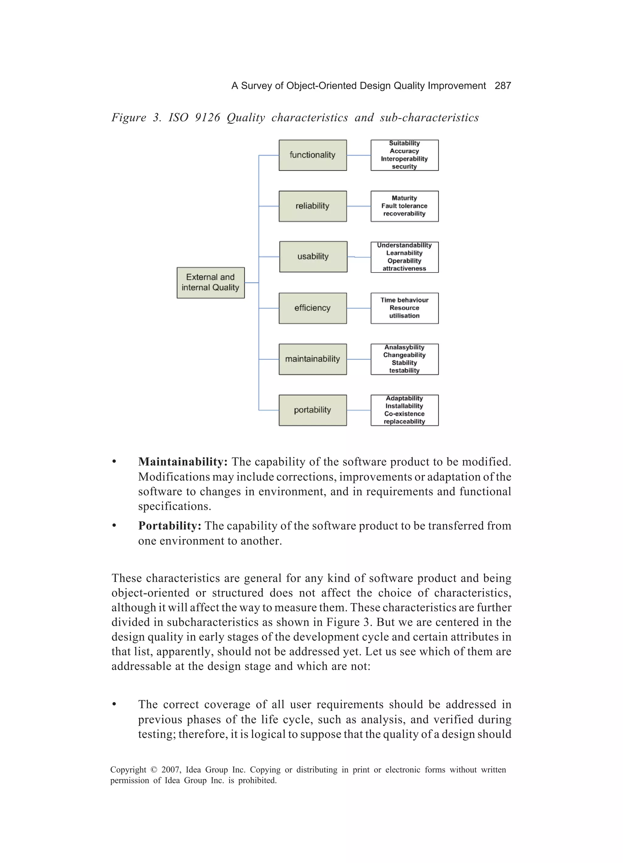 A Survey of Object-Oriented Design Quality Improvement 287


Figure 3. ISO 9126 Quality characteristics and sub-characteristics




•      Maintainability: The capability of the software product to be modified.
       Modifications may include corrections, improvements or adaptation of the
       software to changes in environment, and in requirements and functional
       specifications.
•      Portability: The capability of the software product to be transferred from
       one environment to another.


These characteristics are general for any kind of software product and being
object-oriented or structured does not affect the choice of characteristics,
although it will affect the way to measure them. These characteristics are further
divided in subcharacteristics as shown in Figure 3. But we are centered in the
design quality in early stages of the development cycle and certain attributes in
that list, apparently, should not be addressed yet. Let us see which of them are
addressable at the design stage and which are not:


•      The correct coverage of all user requirements should be addressed in
       previous phases of the life cycle, such as analysis, and verified during
       testing; therefore, it is logical to suppose that the quality of a design should

Copyright © 2007, Idea Group Inc. Copying or distributing in print or electronic forms without written
permission of Idea Group Inc. is prohibited.
 