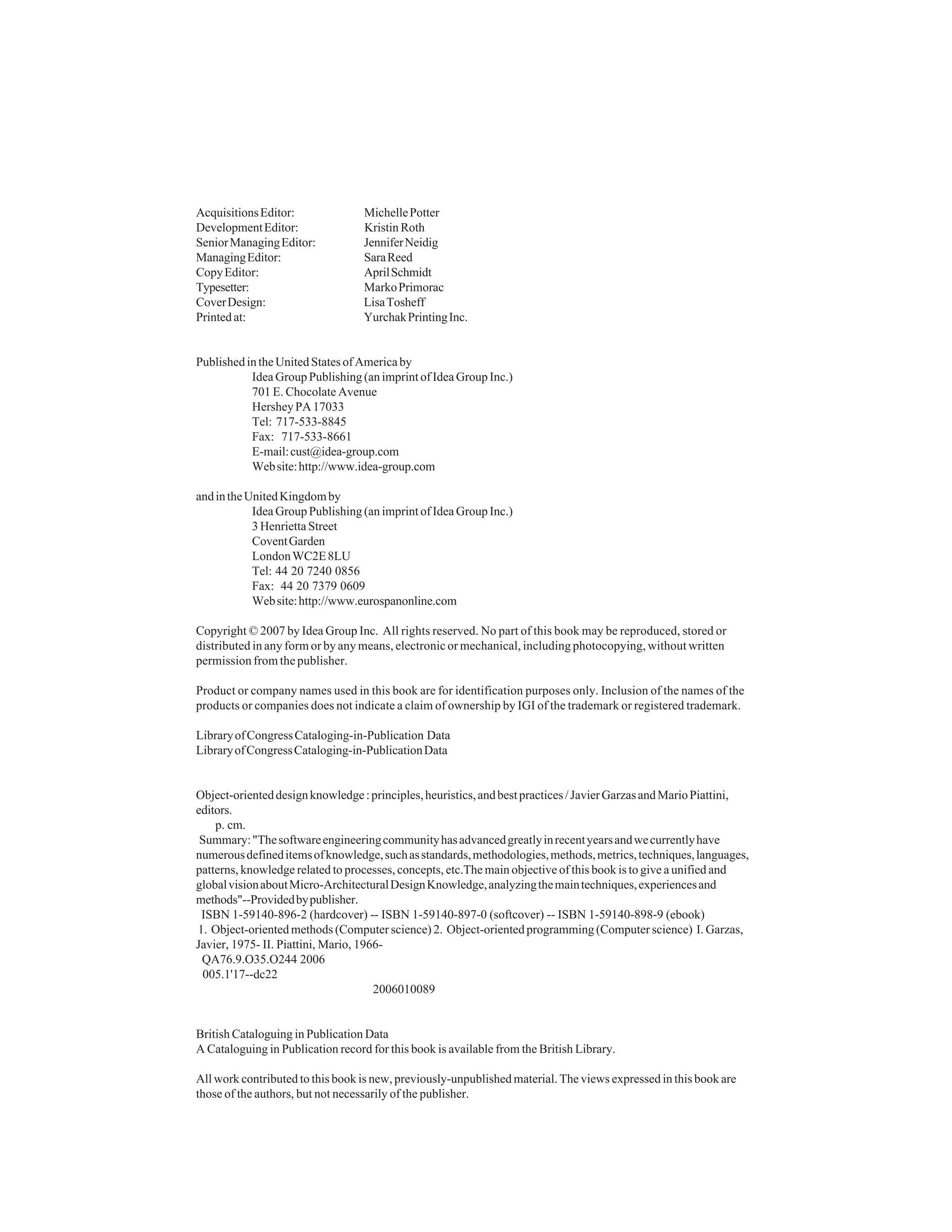 ii




Acquisitions Editor:               Michelle Potter
Development Editor:                Kristin Roth
Senior Managing Editor:            Jennifer Neidig
Managing Editor:                   Sara Reed
Copy Editor:                       April Schmidt
Typesetter:                        Marko Primorac
Cover Design:                      Lisa Tosheff
Printed at:                        Yurchak Printing Inc.


Published in the United States of America by
           Idea Group Publishing (an imprint of Idea Group Inc.)
           701 E. Chocolate Avenue
           Hershey PA 17033
           Tel: 717-533-8845
           Fax: 717-533-8661
           E-mail: cust@idea-group.com
           Web site: http://www.idea-group.com

and in the United Kingdom by
            Idea Group Publishing (an imprint of Idea Group Inc.)
            3 Henrietta Street
            Covent Garden
            London WC2E 8LU
            Tel: 44 20 7240 0856
            Fax: 44 20 7379 0609
            Web site: http://www.eurospanonline.com

Copyright © 2007 by Idea Group Inc. All rights reserved. No part of this book may be reproduced, stored or
distributed in any form or by any means, electronic or mechanical, including photocopying, without written
permission from the publisher.

Product or company names used in this book are for identification purposes only. Inclusion of the names of the
products or companies does not indicate a claim of ownership by IGI of the trademark or registered trademark.

Library of Congress Cataloging-in-Publication Data
Library of Congress Cataloging-in-Publication Data


Object-oriented design knowledge : principles, heuristics, and best practices / Javier Garzas and Mario Piattini,
editors.
    p. cm.
 Summary: "The software engineering community has advanced greatly in recent years and we currently have
numerous defined items of knowledge, such as standards, methodologies, methods, metrics, techniques, languages,
patterns, knowledge related to processes, concepts, etc.The main objective of this book is to give a unified and
global vision about Micro-Architectural Design Knowledge, analyzing the main techniques, experiences and
methods"--Provided by publisher.
 ISBN 1-59140-896-2 (hardcover) -- ISBN 1-59140-897-0 (softcover) -- ISBN 1-59140-898-9 (ebook)
1. Object-oriented methods (Computer science) 2. Object-oriented programming (Computer science) I. Garzas,
Javier, 1975- II. Piattini, Mario, 1966-
 QA76.9.O35.O244 2006
 005.1'17--dc22
                                      2006010089


British Cataloguing in Publication Data
A Cataloguing in Publication record for this book is available from the British Library.

All work contributed to this book is new, previously-unpublished material. The views expressed in this book are
those of the authors, but not necessarily of the publisher.
 