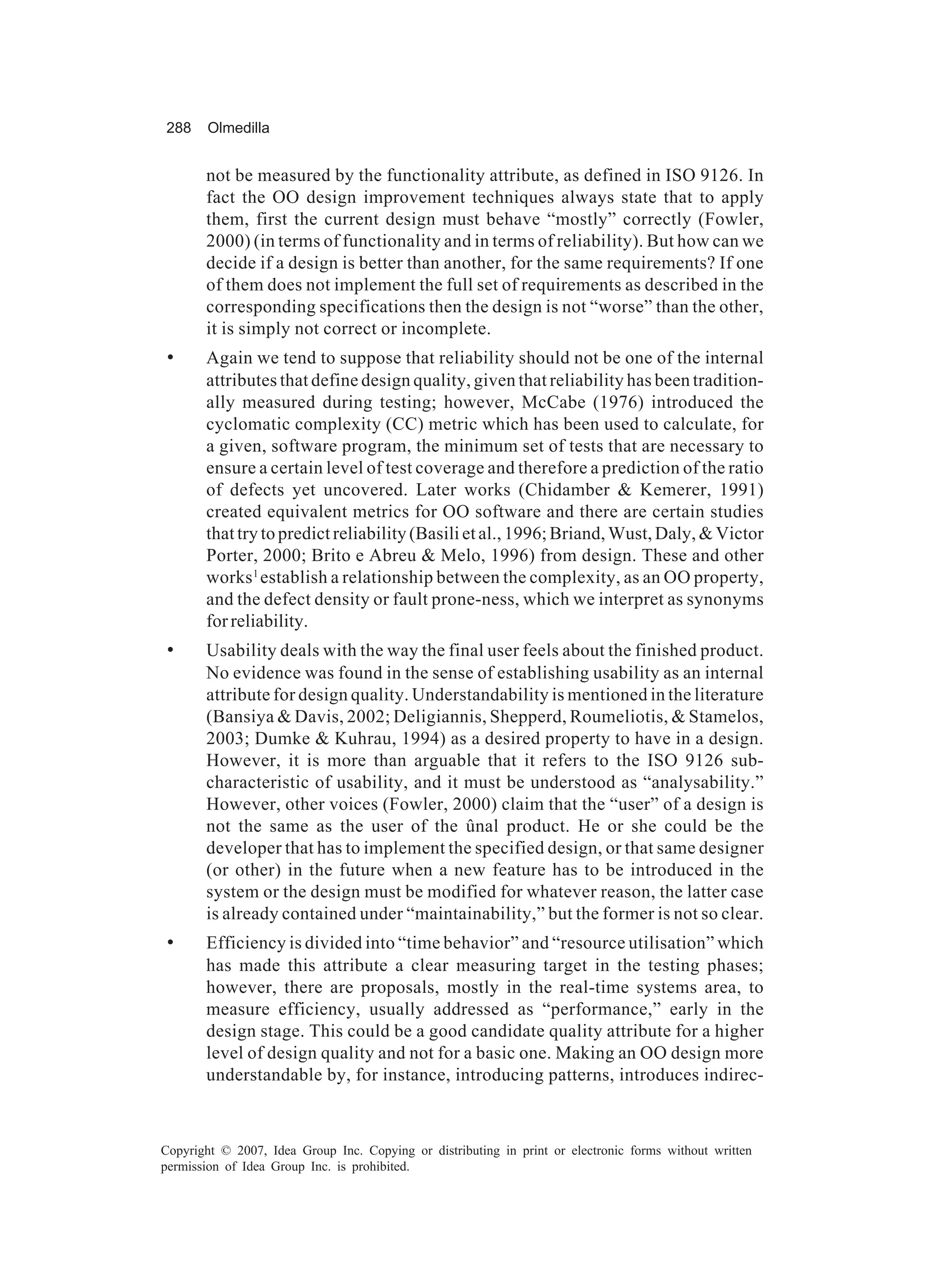 288     Olmedilla


       not be measured by the functionality attribute, as defined in ISO 9126. In
       fact the OO design improvement techniques always state that to apply
       them, first the current design must behave “mostly” correctly (Fowler,
       2000) (in terms of functionality and in terms of reliability). But how can we
       decide if a design is better than another, for the same requirements? If one
       of them does not implement the full set of requirements as described in the
       corresponding specifications then the design is not “worse” than the other,
       it is simply not correct or incomplete.
 •     Again we tend to suppose that reliability should not be one of the internal
       attributes that define design quality, given that reliability has been tradition-
       ally measured during testing; however, McCabe (1976) introduced the
       cyclomatic complexity (CC) metric which has been used to calculate, for
       a given, software program, the minimum set of tests that are necessary to
       ensure a certain level of test coverage and therefore a prediction of the ratio
       of defects yet uncovered. Later works (Chidamber & Kemerer, 1991)
       created equivalent metrics for OO software and there are certain studies
       that try to predict reliability (Basili et al., 1996; Briand, Wust, Daly, & Victor
       Porter, 2000; Brito e Abreu & Melo, 1996) from design. These and other
       works 1 establish a relationship between the complexity, as an OO property,
       and the defect density or fault prone-ness, which we interpret as synonyms
       for reliability.
 •     Usability deals with the way the final user feels about the finished product.
       No evidence was found in the sense of establishing usability as an internal
       attribute for design quality. Understandability is mentioned in the literature
       (Bansiya & Davis, 2002; Deligiannis, Shepperd, Roumeliotis, & Stamelos,
       2003; Dumke & Kuhrau, 1994) as a desired property to have in a design.
       However, it is more than arguable that it refers to the ISO 9126 sub-
       characteristic of usability, and it must be understood as “analysability.”
       However, other voices (Fowler, 2000) claim that the “user” of a design is
       not the same as the user of the ûnal product. He or she could be the
       developer that has to implement the specified design, or that same designer
       (or other) in the future when a new feature has to be introduced in the
       system or the design must be modified for whatever reason, the latter case
       is already contained under “maintainability,” but the former is not so clear.
 •     Efficiency is divided into “time behavior” and “resource utilisation” which
       has made this attribute a clear measuring target in the testing phases;
       however, there are proposals, mostly in the real-time systems area, to
       measure efficiency, usually addressed as “performance,” early in the
       design stage. This could be a good candidate quality attribute for a higher
       level of design quality and not for a basic one. Making an OO design more
       understandable by, for instance, introducing patterns, introduces indirec-



Copyright © 2007, Idea Group Inc. Copying or distributing in print or electronic forms without written
permission of Idea Group Inc. is prohibited.
 