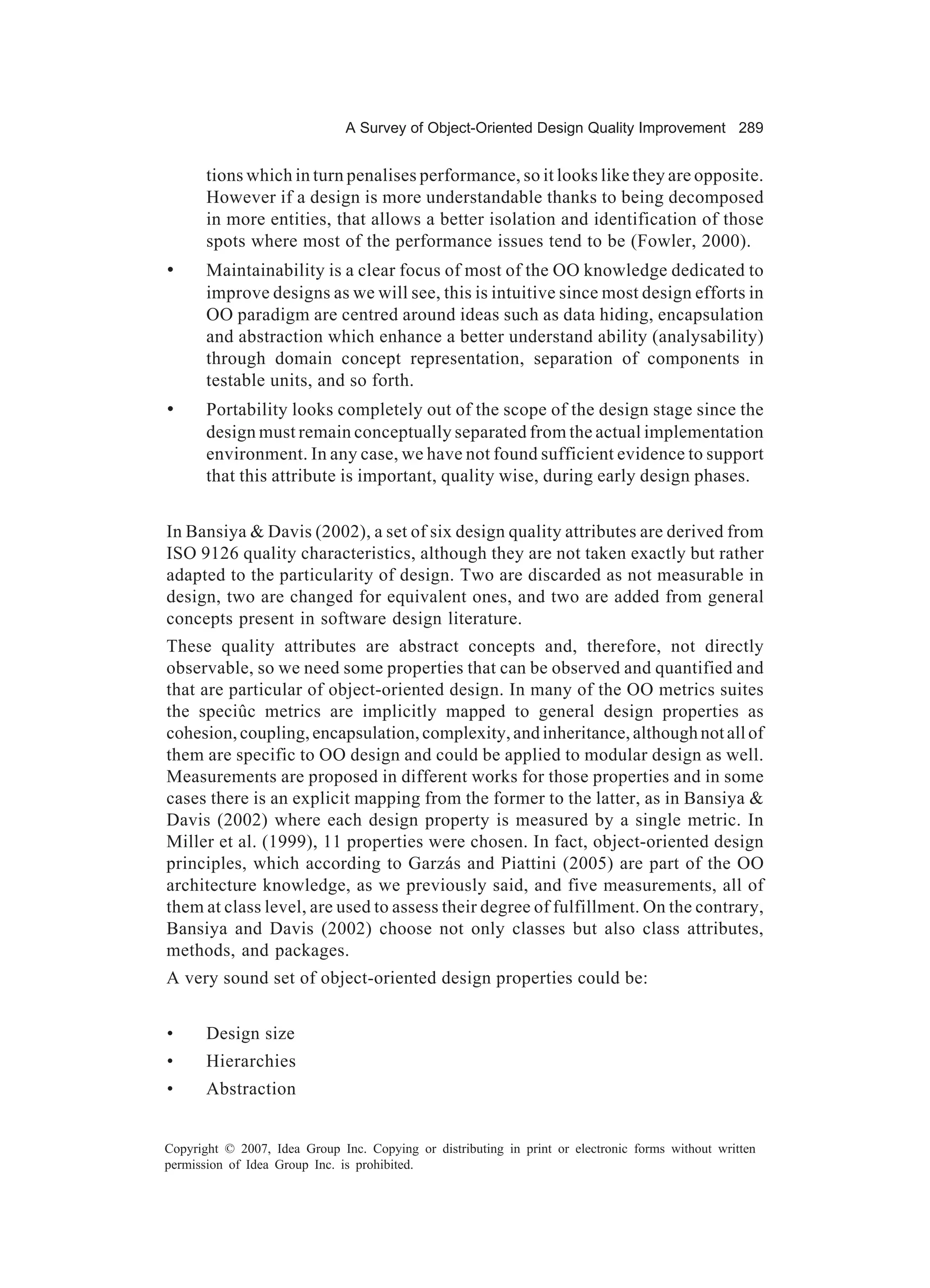 A Survey of Object-Oriented Design Quality Improvement 289


       tions which in turn penalises performance, so it looks like they are opposite.
       However if a design is more understandable thanks to being decomposed
       in more entities, that allows a better isolation and identification of those
       spots where most of the performance issues tend to be (Fowler, 2000).
•      Maintainability is a clear focus of most of the OO knowledge dedicated to
       improve designs as we will see, this is intuitive since most design efforts in
       OO paradigm are centred around ideas such as data hiding, encapsulation
       and abstraction which enhance a better understand ability (analysability)
       through domain concept representation, separation of components in
       testable units, and so forth.
•      Portability looks completely out of the scope of the design stage since the
       design must remain conceptually separated from the actual implementation
       environment. In any case, we have not found sufficient evidence to support
       that this attribute is important, quality wise, during early design phases.


In Bansiya & Davis (2002), a set of six design quality attributes are derived from
ISO 9126 quality characteristics, although they are not taken exactly but rather
adapted to the particularity of design. Two are discarded as not measurable in
design, two are changed for equivalent ones, and two are added from general
concepts present in software design literature.
These quality attributes are abstract concepts and, therefore, not directly
observable, so we need some properties that can be observed and quantified and
that are particular of object-oriented design. In many of the OO metrics suites
the speciûc metrics are implicitly mapped to general design properties as
cohesion, coupling, encapsulation, complexity, and inheritance, although not all of
them are specific to OO design and could be applied to modular design as well.
Measurements are proposed in different works for those properties and in some
cases there is an explicit mapping from the former to the latter, as in Bansiya &
Davis (2002) where each design property is measured by a single metric. In
Miller et al. (1999), 11 properties were chosen. In fact, object-oriented design
principles, which according to Garzás and Piattini (2005) are part of the OO
architecture knowledge, as we previously said, and five measurements, all of
them at class level, are used to assess their degree of fulfillment. On the contrary,
Bansiya and Davis (2002) choose not only classes but also class attributes,
methods, and packages.
A very sound set of object-oriented design properties could be:


•      Design size
•      Hierarchies
•      Abstraction


Copyright © 2007, Idea Group Inc. Copying or distributing in print or electronic forms without written
permission of Idea Group Inc. is prohibited.
 