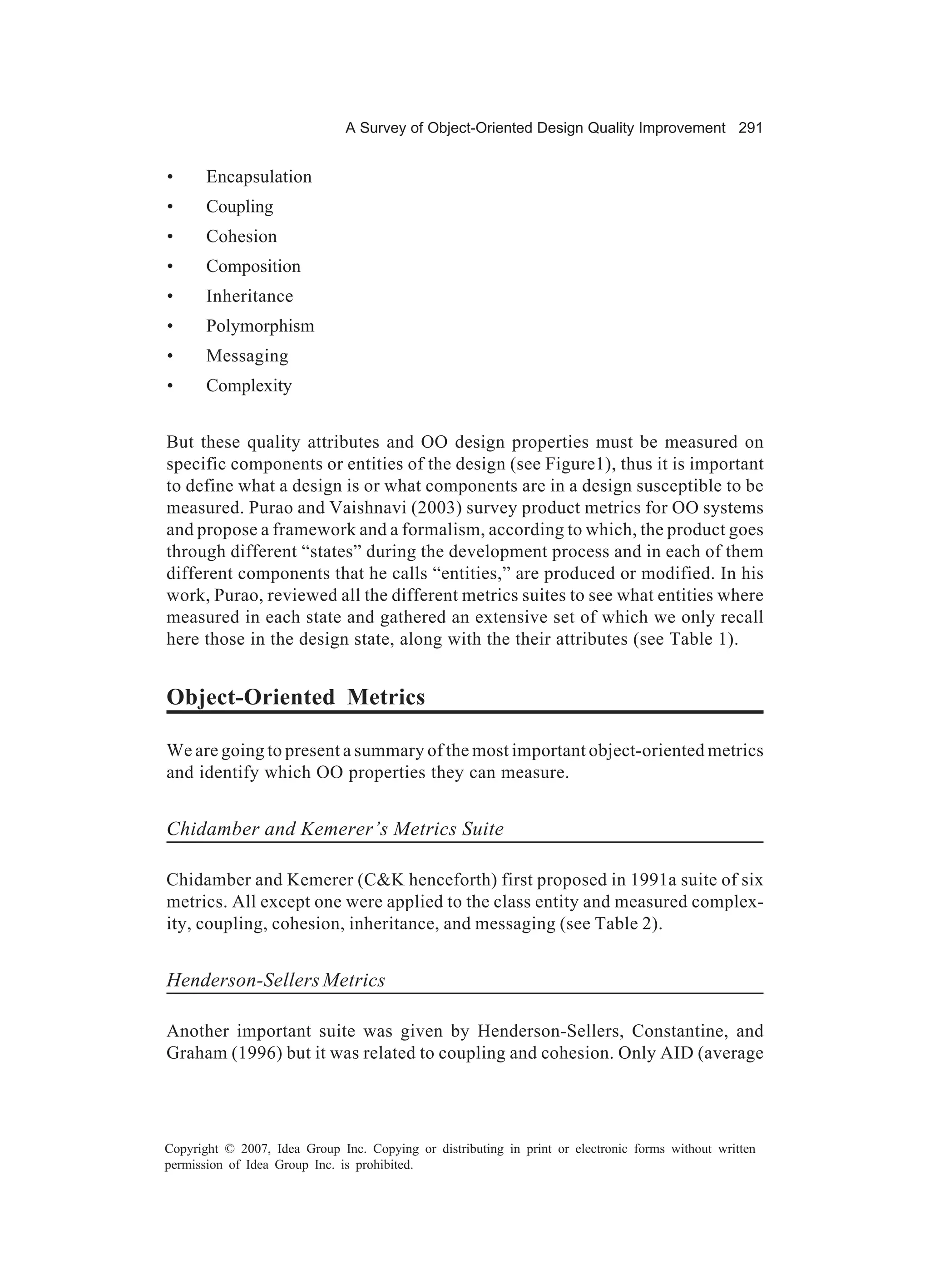 A Survey of Object-Oriented Design Quality Improvement 291


•      Encapsulation
•      Coupling
•      Cohesion
•      Composition
•      Inheritance
•      Polymorphism
•      Messaging
•      Complexity


But these quality attributes and OO design properties must be measured on
specific components or entities of the design (see Figure1), thus it is important
to define what a design is or what components are in a design susceptible to be
measured. Purao and Vaishnavi (2003) survey product metrics for OO systems
and propose a framework and a formalism, according to which, the product goes
through different “states” during the development process and in each of them
different components that he calls “entities,” are produced or modified. In his
work, Purao, reviewed all the different metrics suites to see what entities where
measured in each state and gathered an extensive set of which we only recall
here those in the design state, along with the their attributes (see Table 1).


Object-Oriented Metrics

We are going to present a summary of the most important object-oriented metrics
and identify which OO properties they can measure.


Chidamber and Kemerer’s Metrics Suite

Chidamber and Kemerer (C&K henceforth) first proposed in 1991a suite of six
metrics. All except one were applied to the class entity and measured complex-
ity, coupling, cohesion, inheritance, and messaging (see Table 2).


Henderson-Sellers Metrics

Another important suite was given by Henderson-Sellers, Constantine, and
Graham (1996) but it was related to coupling and cohesion. Only AID (average




Copyright © 2007, Idea Group Inc. Copying or distributing in print or electronic forms without written
permission of Idea Group Inc. is prohibited.
 