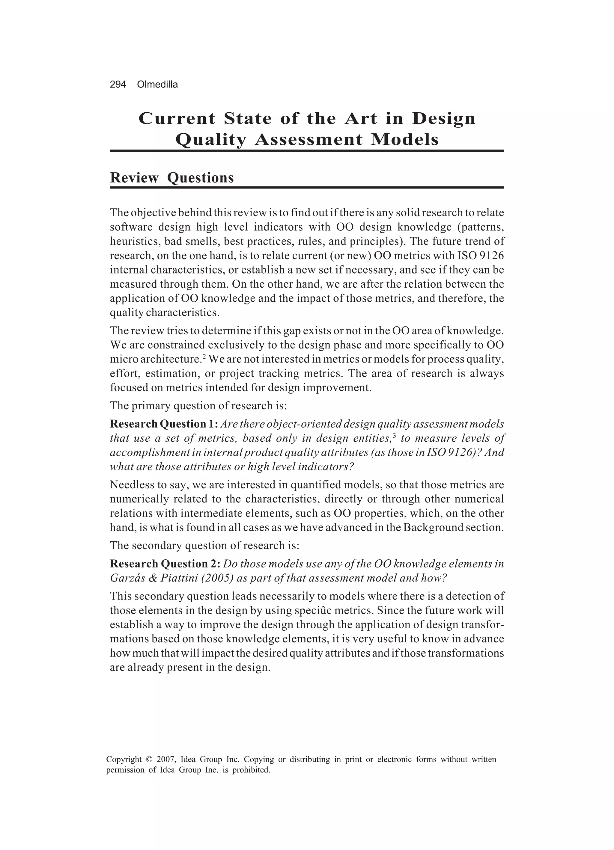294     Olmedilla


        Current State of the Art in Design
           Quality Assessment Models

Review Questions

The objective behind this review is to find out if there is any solid research to relate
software design high level indicators with OO design knowledge (patterns,
heuristics, bad smells, best practices, rules, and principles). The future trend of
research, on the one hand, is to relate current (or new) OO metrics with ISO 9126
internal characteristics, or establish a new set if necessary, and see if they can be
measured through them. On the other hand, we are after the relation between the
application of OO knowledge and the impact of those metrics, and therefore, the
quality characteristics.
The review tries to determine if this gap exists or not in the OO area of knowledge.
We are constrained exclusively to the design phase and more specifically to OO
micro architecture.2 We are not interested in metrics or models for process quality,
effort, estimation, or project tracking metrics. The area of research is always
focused on metrics intended for design improvement.
The primary question of research is:
Research Question 1: Are there object-oriented design quality assessment models
that use a set of metrics, based only in design entities,3 to measure levels of
accomplishment in internal product quality attributes (as those in ISO 9126)? And
what are those attributes or high level indicators?
Needless to say, we are interested in quantified models, so that those metrics are
numerically related to the characteristics, directly or through other numerical
relations with intermediate elements, such as OO properties, which, on the other
hand, is what is found in all cases as we have advanced in the Background section.
The secondary question of research is:
Research Question 2: Do those models use any of the OO knowledge elements in
Garzás & Piattini (2005) as part of that assessment model and how?
This secondary question leads necessarily to models where there is a detection of
those elements in the design by using speciûc metrics. Since the future work will
establish a way to improve the design through the application of design transfor-
mations based on those knowledge elements, it is very useful to know in advance
how much that will impact the desired quality attributes and if those transformations
are already present in the design.




Copyright © 2007, Idea Group Inc. Copying or distributing in print or electronic forms without written
permission of Idea Group Inc. is prohibited.
 