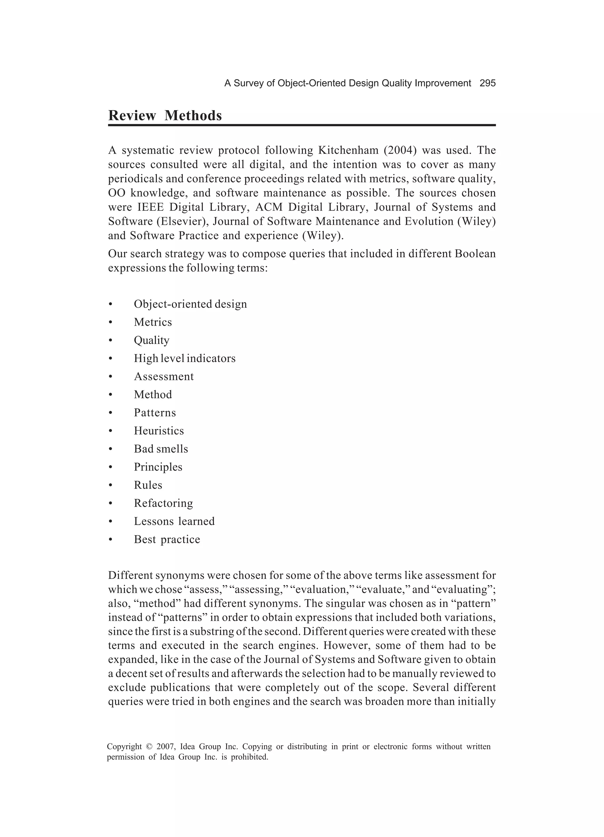 A Survey of Object-Oriented Design Quality Improvement 295


Review Methods

A systematic review protocol following Kitchenham (2004) was used. The
sources consulted were all digital, and the intention was to cover as many
periodicals and conference proceedings related with metrics, software quality,
OO knowledge, and software maintenance as possible. The sources chosen
were IEEE Digital Library, ACM Digital Library, Journal of Systems and
Software (Elsevier), Journal of Software Maintenance and Evolution (Wiley)
and Software Practice and experience (Wiley).
Our search strategy was to compose queries that included in different Boolean
expressions the following terms:


•      Object-oriented design
•      Metrics
•      Quality
•      High level indicators
•      Assessment
•      Method
•      Patterns
•      Heuristics
•      Bad smells
•      Principles
•      Rules
•      Refactoring
•      Lessons learned
•      Best practice


Different synonyms were chosen for some of the above terms like assessment for
which we chose “assess,” “assessing,” “evaluation,” “evaluate,” and “evaluating”;
also, “method” had different synonyms. The singular was chosen as in “pattern”
instead of “patterns” in order to obtain expressions that included both variations,
since the first is a substring of the second. Different queries were created with these
terms and executed in the search engines. However, some of them had to be
expanded, like in the case of the Journal of Systems and Software given to obtain
a decent set of results and afterwards the selection had to be manually reviewed to
exclude publications that were completely out of the scope. Several different
queries were tried in both engines and the search was broaden more than initially


Copyright © 2007, Idea Group Inc. Copying or distributing in print or electronic forms without written
permission of Idea Group Inc. is prohibited.
 