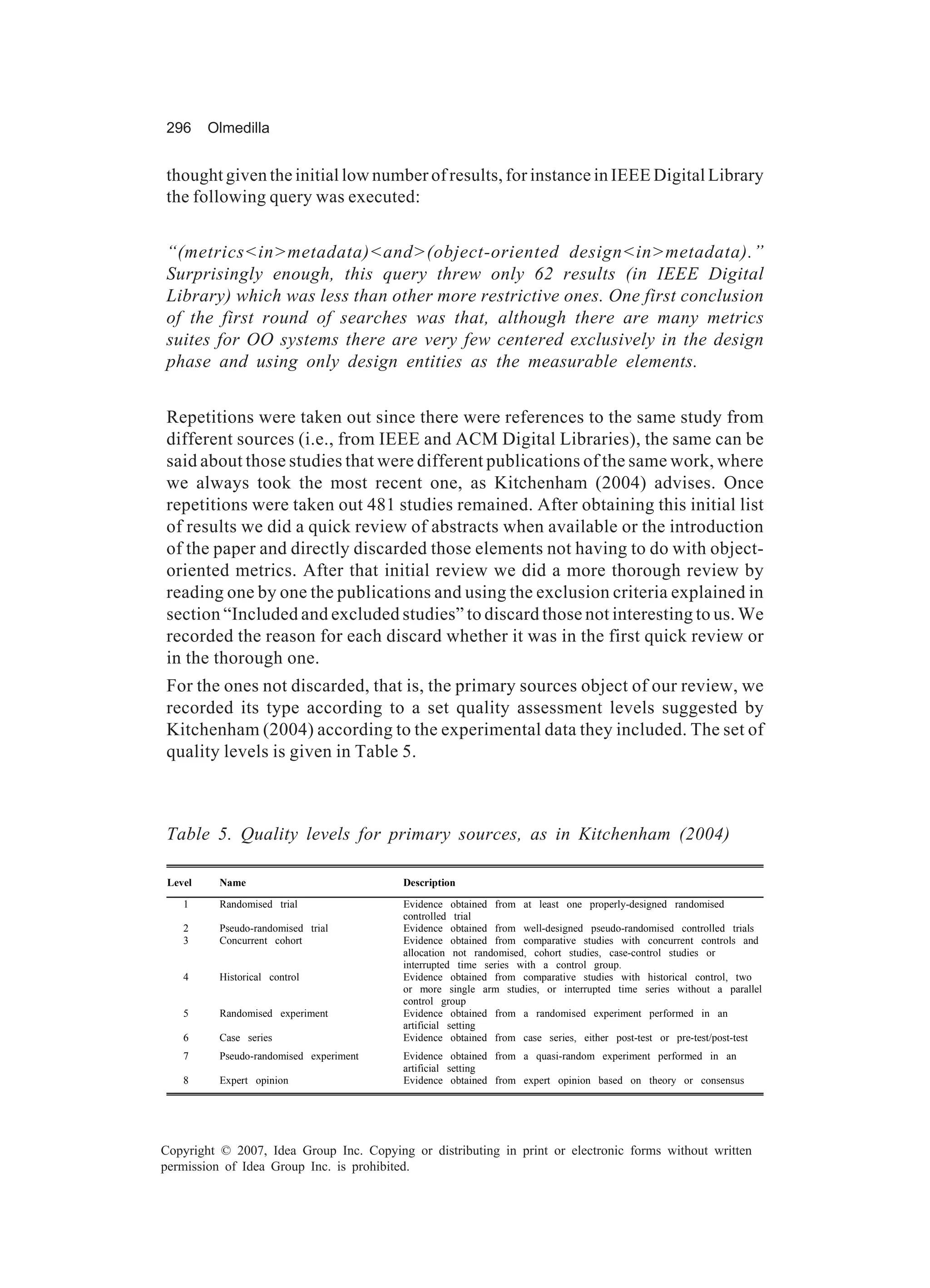 296      Olmedilla


thought given the initial low number of results, for instance in IEEE Digital Library
the following query was executed:


“(metrics<in>metadata)<and>(object-oriented design<in>metadata).”
Surprisingly enough, this query threw only 62 results (in IEEE Digital
Library) which was less than other more restrictive ones. One first conclusion
of the first round of searches was that, although there are many metrics
suites for OO systems there are very few centered exclusively in the design
phase and using only design entities as the measurable elements.


Repetitions were taken out since there were references to the same study from
different sources (i.e., from IEEE and ACM Digital Libraries), the same can be
said about those studies that were different publications of the same work, where
we always took the most recent one, as Kitchenham (2004) advises. Once
repetitions were taken out 481 studies remained. After obtaining this initial list
of results we did a quick review of abstracts when available or the introduction
of the paper and directly discarded those elements not having to do with object-
oriented metrics. After that initial review we did a more thorough review by
reading one by one the publications and using the exclusion criteria explained in
section “Included and excluded studies” to discard those not interesting to us. We
recorded the reason for each discard whether it was in the first quick review or
in the thorough one.
For the ones not discarded, that is, the primary sources object of our review, we
recorded its type according to a set quality assessment levels suggested by
Kitchenham (2004) according to the experimental data they included. The set of
quality levels is given in Table 5.



Table 5. Quality levels for primary sources, as in Kitchenham (2004)

 Level    Name                           Description

    1     Randomised trial               Evidence obtained from at least one properly-designed randomised
                                         controlled trial
    2     Pseudo-randomised trial        Evidence obtained from well-designed pseudo-randomised controlled trials
    3     Concurrent cohort              Evidence obtained from comparative studies with concurrent controls and
                                         allocation not randomised, cohort studies, case-control studies or
                                         interrupted time series with a control group.
    4     Historical control             Evidence obtained from comparative studies with historical control, two
                                         or more single arm studies, or interrupted time series without a parallel
                                         control group
    5     Randomised experiment          Evidence obtained from a randomised experiment performed in an
                                         artificial setting
    6     Case series                    Evidence obtained from case series, either post-test or pre-test/post-test
    7     Pseudo-randomised experiment   Evidence obtained from a quasi-random experiment performed in an
                                         artificial setting
    8     Expert opinion                 Evidence obtained from expert opinion based on theory or consensus




Copyright © 2007, Idea Group Inc. Copying or distributing in print or electronic forms without written
permission of Idea Group Inc. is prohibited.
 