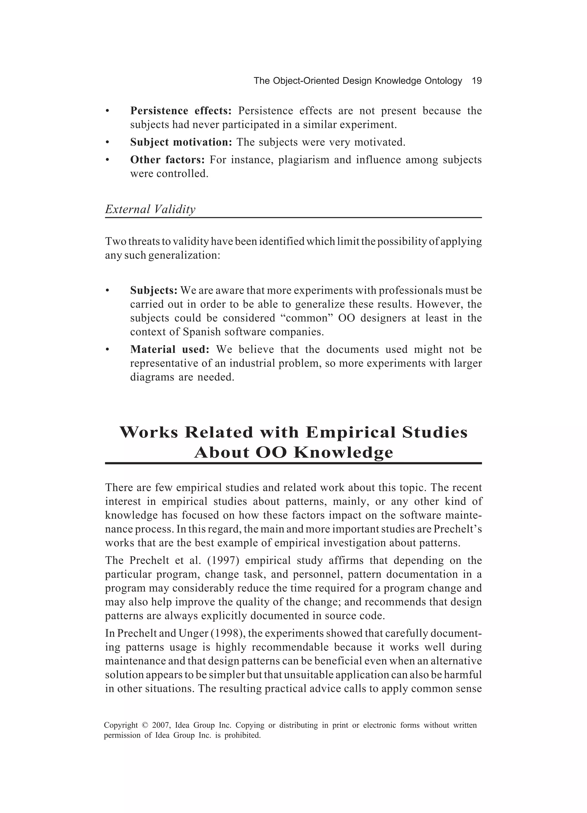 The Object-Oriented Design Knowledge Ontology 19


•      Persistence effects: Persistence effects are not present because the
       subjects had never participated in a similar experiment.
•      Subject motivation: The subjects were very motivated.
•      Other factors: For instance, plagiarism and influence among subjects
       were controlled.


External Validity

Two threats to validity have been identified which limit the possibility of applying
any such generalization:


•      Subjects: We are aware that more experiments with professionals must be
       carried out in order to be able to generalize these results. However, the
       subjects could be considered “common” OO designers at least in the
       context of Spanish software companies.
•      Material used: We believe that the documents used might not be
       representative of an industrial problem, so more experiments with larger
       diagrams are needed.



    Works Related with Empirical Studies
           About OO Knowledge
There are few empirical studies and related work about this topic. The recent
interest in empirical studies about patterns, mainly, or any other kind of
knowledge has focused on how these factors impact on the software mainte-
nance process. In this regard, the main and more important studies are Prechelt’s
works that are the best example of empirical investigation about patterns.
The Prechelt et al. (1997) empirical study affirms that depending on the
particular program, change task, and personnel, pattern documentation in a
program may considerably reduce the time required for a program change and
may also help improve the quality of the change; and recommends that design
patterns are always explicitly documented in source code.
In Prechelt and Unger (1998), the experiments showed that carefully document-
ing patterns usage is highly recommendable because it works well during
maintenance and that design patterns can be beneficial even when an alternative
solution appears to be simpler but that unsuitable application can also be harmful
in other situations. The resulting practical advice calls to apply common sense


Copyright © 2007, Idea Group Inc. Copying or distributing in print or electronic forms without written
permission of Idea Group Inc. is prohibited.
 