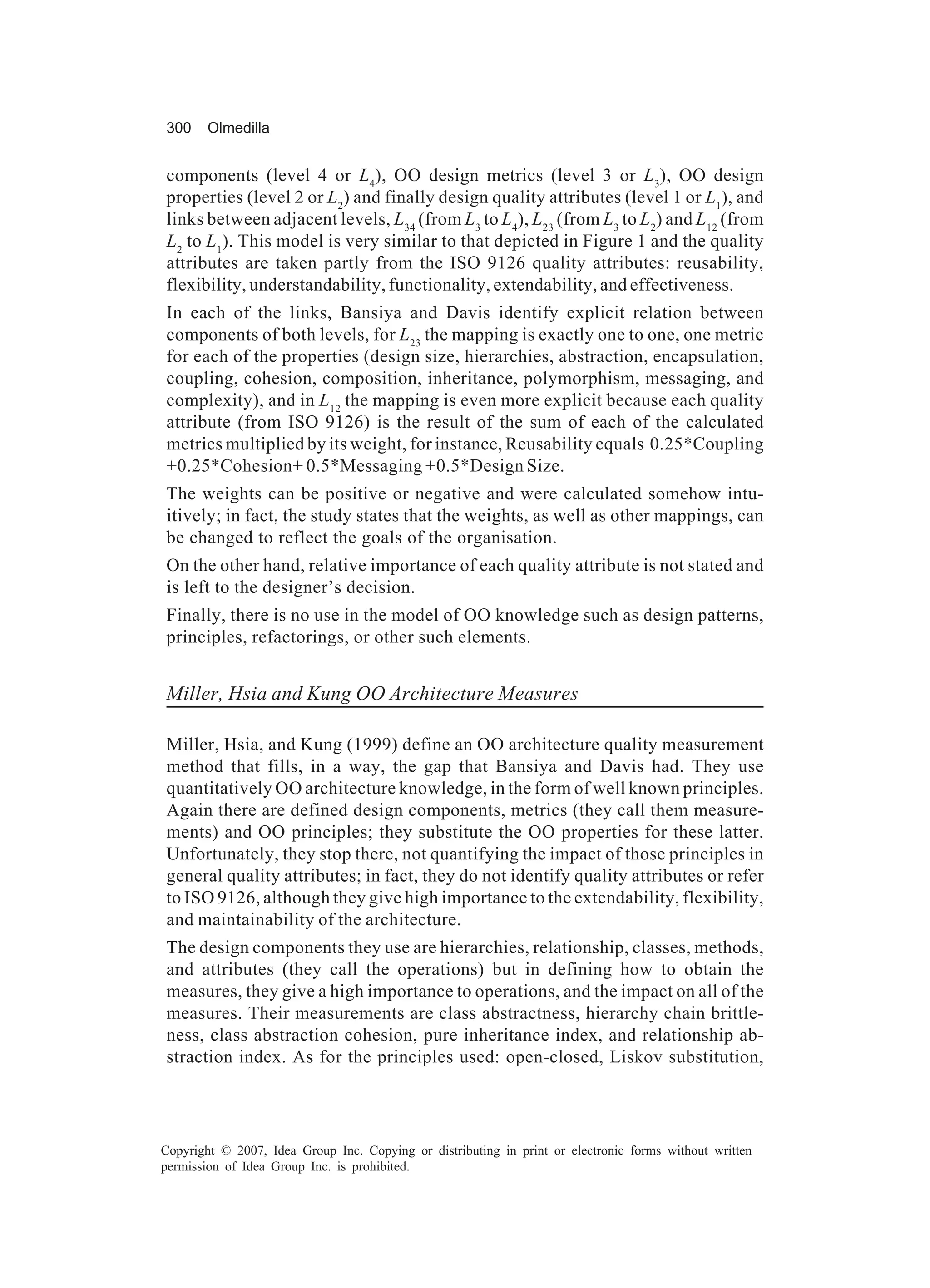 300     Olmedilla


components (level 4 or L4), OO design metrics (level 3 or L3), OO design
properties (level 2 or L2) and finally design quality attributes (level 1 or L1), and
links between adjacent levels, L34 (from L3 to L4), L23 (from L3 to L2) and L12 (from
L2 to L1). This model is very similar to that depicted in Figure 1 and the quality
attributes are taken partly from the ISO 9126 quality attributes: reusability,
flexibility, understandability, functionality, extendability, and effectiveness.
In each of the links, Bansiya and Davis identify explicit relation between
components of both levels, for L23 the mapping is exactly one to one, one metric
for each of the properties (design size, hierarchies, abstraction, encapsulation,
coupling, cohesion, composition, inheritance, polymorphism, messaging, and
complexity), and in L12 the mapping is even more explicit because each quality
attribute (from ISO 9126) is the result of the sum of each of the calculated
metrics multiplied by its weight, for instance, Reusability equals 0.25*Coupling
+0.25*Cohesion+ 0.5*Messaging +0.5*Design Size.
The weights can be positive or negative and were calculated somehow intu-
itively; in fact, the study states that the weights, as well as other mappings, can
be changed to reflect the goals of the organisation.
On the other hand, relative importance of each quality attribute is not stated and
is left to the designer’s decision.
Finally, there is no use in the model of OO knowledge such as design patterns,
principles, refactorings, or other such elements.


Miller, Hsia and Kung OO Architecture Measures

Miller, Hsia, and Kung (1999) define an OO architecture quality measurement
method that fills, in a way, the gap that Bansiya and Davis had. They use
quantitatively OO architecture knowledge, in the form of well known principles.
Again there are defined design components, metrics (they call them measure-
ments) and OO principles; they substitute the OO properties for these latter.
Unfortunately, they stop there, not quantifying the impact of those principles in
general quality attributes; in fact, they do not identify quality attributes or refer
to ISO 9126, although they give high importance to the extendability, flexibility,
and maintainability of the architecture.
The design components they use are hierarchies, relationship, classes, methods,
and attributes (they call the operations) but in defining how to obtain the
measures, they give a high importance to operations, and the impact on all of the
measures. Their measurements are class abstractness, hierarchy chain brittle-
ness, class abstraction cohesion, pure inheritance index, and relationship ab-
straction index. As for the principles used: open-closed, Liskov substitution,




Copyright © 2007, Idea Group Inc. Copying or distributing in print or electronic forms without written
permission of Idea Group Inc. is prohibited.
 