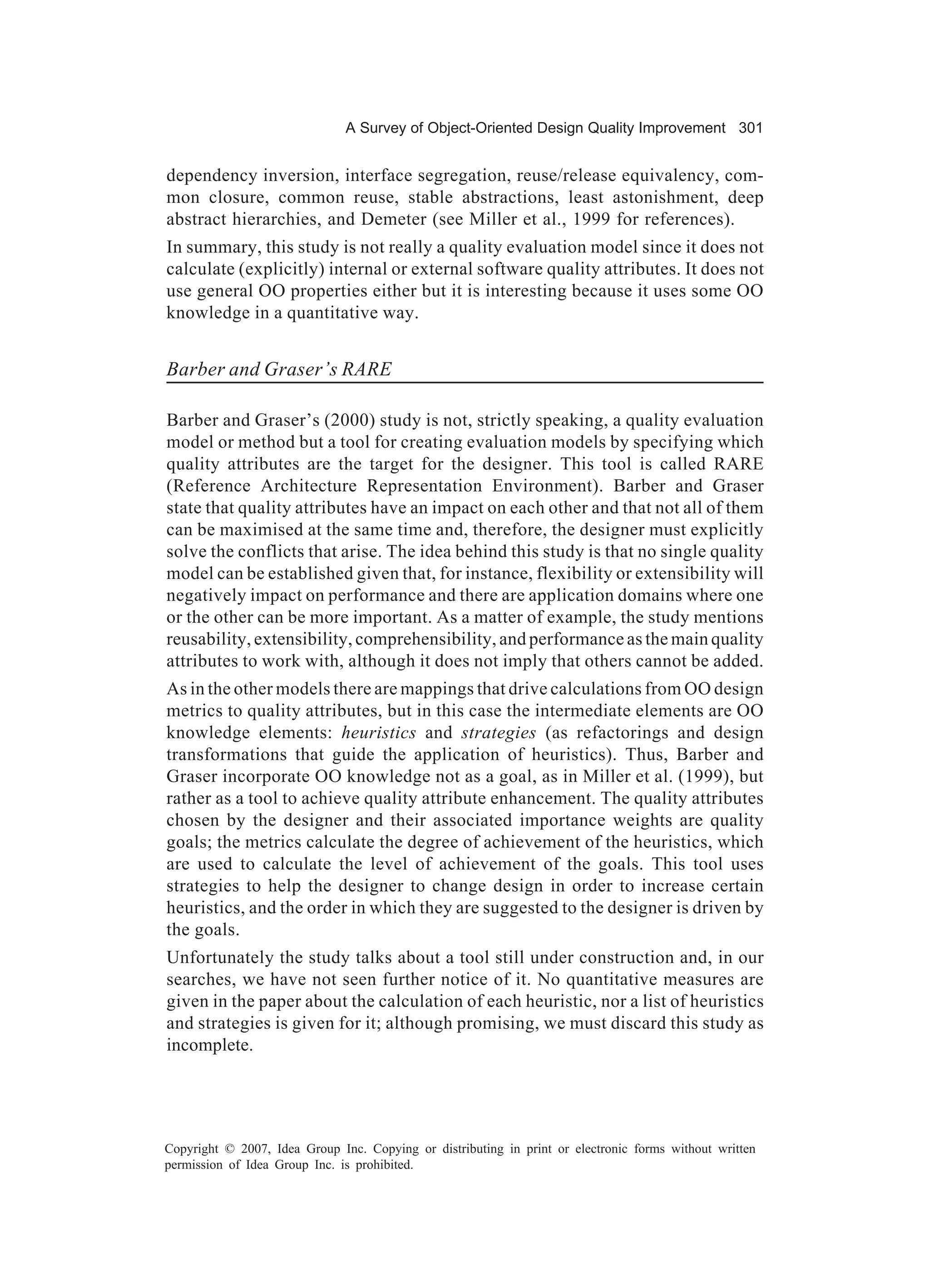 A Survey of Object-Oriented Design Quality Improvement 301


dependency inversion, interface segregation, reuse/release equivalency, com-
mon closure, common reuse, stable abstractions, least astonishment, deep
abstract hierarchies, and Demeter (see Miller et al., 1999 for references).
In summary, this study is not really a quality evaluation model since it does not
calculate (explicitly) internal or external software quality attributes. It does not
use general OO properties either but it is interesting because it uses some OO
knowledge in a quantitative way.


Barber and Graser’s RARE

Barber and Graser’s (2000) study is not, strictly speaking, a quality evaluation
model or method but a tool for creating evaluation models by specifying which
quality attributes are the target for the designer. This tool is called RARE
(Reference Architecture Representation Environment). Barber and Graser
state that quality attributes have an impact on each other and that not all of them
can be maximised at the same time and, therefore, the designer must explicitly
solve the conflicts that arise. The idea behind this study is that no single quality
model can be established given that, for instance, flexibility or extensibility will
negatively impact on performance and there are application domains where one
or the other can be more important. As a matter of example, the study mentions
reusability, extensibility, comprehensibility, and performance as the main quality
attributes to work with, although it does not imply that others cannot be added.
As in the other models there are mappings that drive calculations from OO design
metrics to quality attributes, but in this case the intermediate elements are OO
knowledge elements: heuristics and strategies (as refactorings and design
transformations that guide the application of heuristics). Thus, Barber and
Graser incorporate OO knowledge not as a goal, as in Miller et al. (1999), but
rather as a tool to achieve quality attribute enhancement. The quality attributes
chosen by the designer and their associated importance weights are quality
goals; the metrics calculate the degree of achievement of the heuristics, which
are used to calculate the level of achievement of the goals. This tool uses
strategies to help the designer to change design in order to increase certain
heuristics, and the order in which they are suggested to the designer is driven by
the goals.
Unfortunately the study talks about a tool still under construction and, in our
searches, we have not seen further notice of it. No quantitative measures are
given in the paper about the calculation of each heuristic, nor a list of heuristics
and strategies is given for it; although promising, we must discard this study as
incomplete.




Copyright © 2007, Idea Group Inc. Copying or distributing in print or electronic forms without written
permission of Idea Group Inc. is prohibited.
 