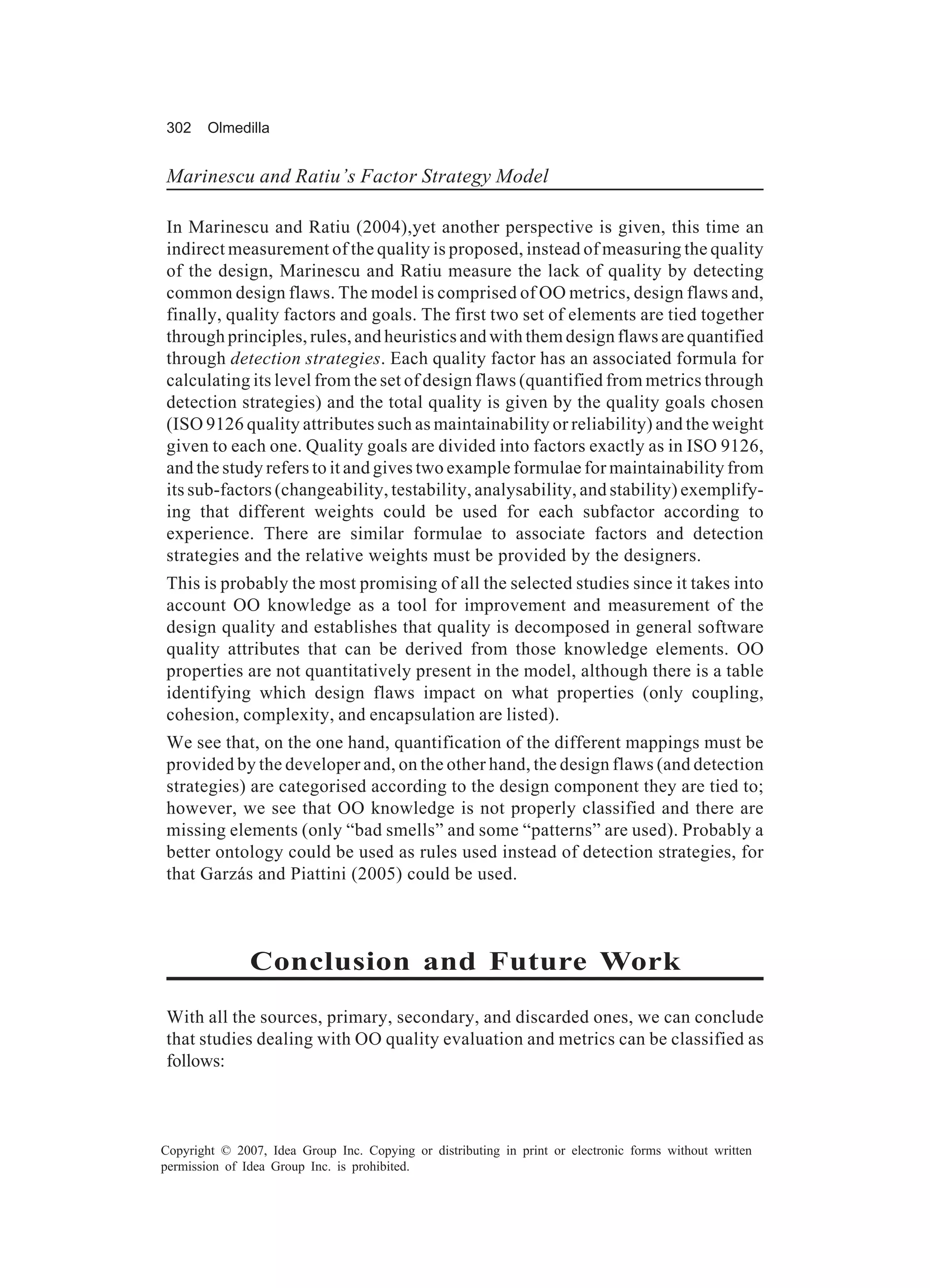 302     Olmedilla


Marinescu and Ratiu’s Factor Strategy Model

In Marinescu and Ratiu (2004),yet another perspective is given, this time an
indirect measurement of the quality is proposed, instead of measuring the quality
of the design, Marinescu and Ratiu measure the lack of quality by detecting
common design flaws. The model is comprised of OO metrics, design flaws and,
finally, quality factors and goals. The first two set of elements are tied together
through principles, rules, and heuristics and with them design flaws are quantified
through detection strategies. Each quality factor has an associated formula for
calculating its level from the set of design flaws (quantified from metrics through
detection strategies) and the total quality is given by the quality goals chosen
(ISO 9126 quality attributes such as maintainability or reliability) and the weight
given to each one. Quality goals are divided into factors exactly as in ISO 9126,
and the study refers to it and gives two example formulae for maintainability from
its sub-factors (changeability, testability, analysability, and stability) exemplify-
ing that different weights could be used for each subfactor according to
experience. There are similar formulae to associate factors and detection
strategies and the relative weights must be provided by the designers.
This is probably the most promising of all the selected studies since it takes into
account OO knowledge as a tool for improvement and measurement of the
design quality and establishes that quality is decomposed in general software
quality attributes that can be derived from those knowledge elements. OO
properties are not quantitatively present in the model, although there is a table
identifying which design flaws impact on what properties (only coupling,
cohesion, complexity, and encapsulation are listed).
We see that, on the one hand, quantification of the different mappings must be
provided by the developer and, on the other hand, the design flaws (and detection
strategies) are categorised according to the design component they are tied to;
however, we see that OO knowledge is not properly classified and there are
missing elements (only “bad smells” and some “patterns” are used). Probably a
better ontology could be used as rules used instead of detection strategies, for
that Garzás and Piattini (2005) could be used.



               Conclusion and Future Work
With all the sources, primary, secondary, and discarded ones, we can conclude
that studies dealing with OO quality evaluation and metrics can be classified as
follows:



Copyright © 2007, Idea Group Inc. Copying or distributing in print or electronic forms without written
permission of Idea Group Inc. is prohibited.
 