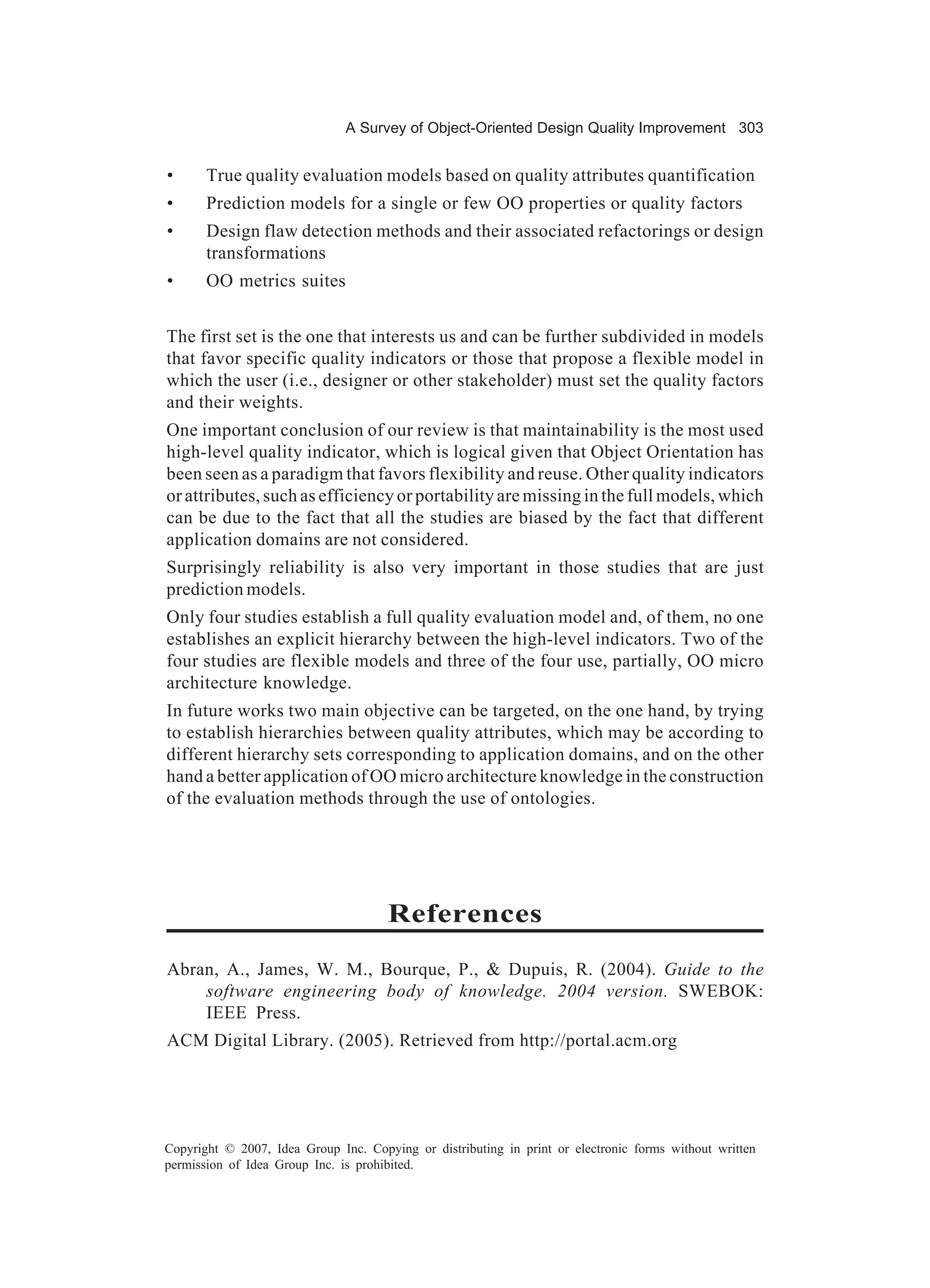 A Survey of Object-Oriented Design Quality Improvement 303


•      True quality evaluation models based on quality attributes quantification
•      Prediction models for a single or few OO properties or quality factors
•      Design flaw detection methods and their associated refactorings or design
       transformations
•      OO metrics suites


The first set is the one that interests us and can be further subdivided in models
that favor specific quality indicators or those that propose a flexible model in
which the user (i.e., designer or other stakeholder) must set the quality factors
and their weights.
One important conclusion of our review is that maintainability is the most used
high-level quality indicator, which is logical given that Object Orientation has
been seen as a paradigm that favors flexibility and reuse. Other quality indicators
or attributes, such as efficiency or portability are missing in the full models, which
can be due to the fact that all the studies are biased by the fact that different
application domains are not considered.
Surprisingly reliability is also very important in those studies that are just
prediction models.
Only four studies establish a full quality evaluation model and, of them, no one
establishes an explicit hierarchy between the high-level indicators. Two of the
four studies are flexible models and three of the four use, partially, OO micro
architecture knowledge.
In future works two main objective can be targeted, on the one hand, by trying
to establish hierarchies between quality attributes, which may be according to
different hierarchy sets corresponding to application domains, and on the other
hand a better application of OO micro architecture knowledge in the construction
of the evaluation methods through the use of ontologies.




                                      References
Abran, A., James, W. M., Bourque, P., & Dupuis, R. (2004). Guide to the
    software engineering body of knowledge. 2004 version. SWEBOK:
    IEEE Press.
ACM Digital Library. (2005). Retrieved from http://portal.acm.org




Copyright © 2007, Idea Group Inc. Copying or distributing in print or electronic forms without written
permission of Idea Group Inc. is prohibited.
 