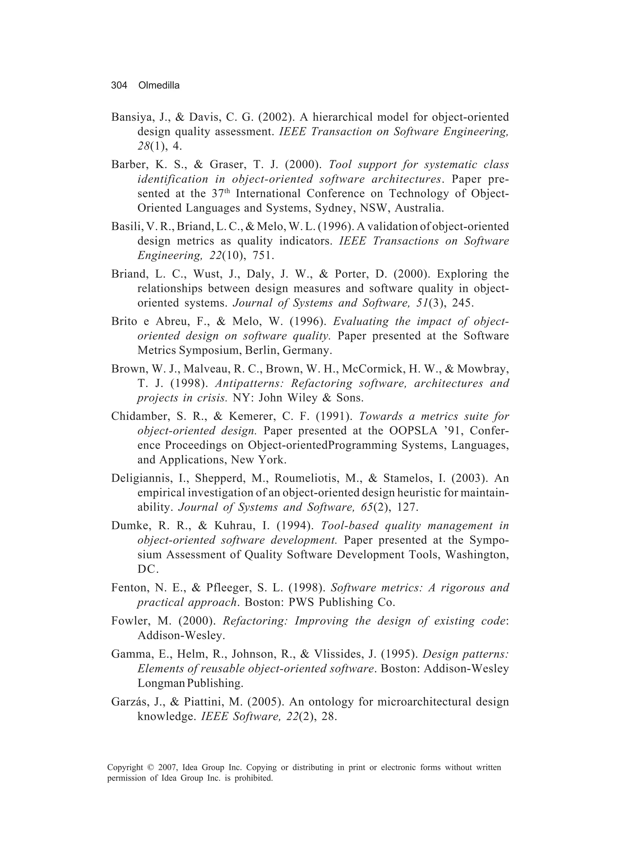 304     Olmedilla


 Bansiya, J., & Davis, C. G. (2002). A hierarchical model for object-oriented
     design quality assessment. IEEE Transaction on Software Engineering,
     28(1), 4.
 Barber, K. S., & Graser, T. J. (2000). Tool support for systematic class
     identification in object-oriented software architectures. Paper pre-
     sented at the 37th International Conference on Technology of Object-
     Oriented Languages and Systems, Sydney, NSW, Australia.
 Basili, V. R., Briand, L. C., & Melo, W. L. (1996). A validation of object-oriented
      design metrics as quality indicators. IEEE Transactions on Software
      Engineering, 22(10), 751.
 Briand, L. C., Wust, J., Daly, J. W., & Porter, D. (2000). Exploring the
      relationships between design measures and software quality in object-
      oriented systems. Journal of Systems and Software, 51(3), 245.
 Brito e Abreu, F., & Melo, W. (1996). Evaluating the impact of object-
      oriented design on software quality. Paper presented at the Software
      Metrics Symposium, Berlin, Germany.
 Brown, W. J., Malveau, R. C., Brown, W. H., McCormick, H. W., & Mowbray,
     T. J. (1998). Antipatterns: Refactoring software, architectures and
     projects in crisis. NY: John Wiley & Sons.
 Chidamber, S. R., & Kemerer, C. F. (1991). Towards a metrics suite for
     object-oriented design. Paper presented at the OOPSLA ’91, Confer-
     ence Proceedings on Object-orientedProgramming Systems, Languages,
     and Applications, New York.
 Deligiannis, I., Shepperd, M., Roumeliotis, M., & Stamelos, I. (2003). An
      empirical investigation of an object-oriented design heuristic for maintain-
      ability. Journal of Systems and Software, 65(2), 127.
 Dumke, R. R., & Kuhrau, I. (1994). Tool-based quality management in
    object-oriented software development. Paper presented at the Sympo-
    sium Assessment of Quality Software Development Tools, Washington,
    DC.
 Fenton, N. E., & Pfleeger, S. L. (1998). Software metrics: A rigorous and
      practical approach. Boston: PWS Publishing Co.
 Fowler, M. (2000). Refactoring: Improving the design of existing code:
     Addison-Wesley.
 Gamma, E., Helm, R., Johnson, R., & Vlissides, J. (1995). Design patterns:
    Elements of reusable object-oriented software. Boston: Addison-Wesley
    Longman Publishing.
 Garzás, J., & Piattini, M. (2005). An ontology for microarchitectural design
     knowledge. IEEE Software, 22(2), 28.



Copyright © 2007, Idea Group Inc. Copying or distributing in print or electronic forms without written
permission of Idea Group Inc. is prohibited.
 