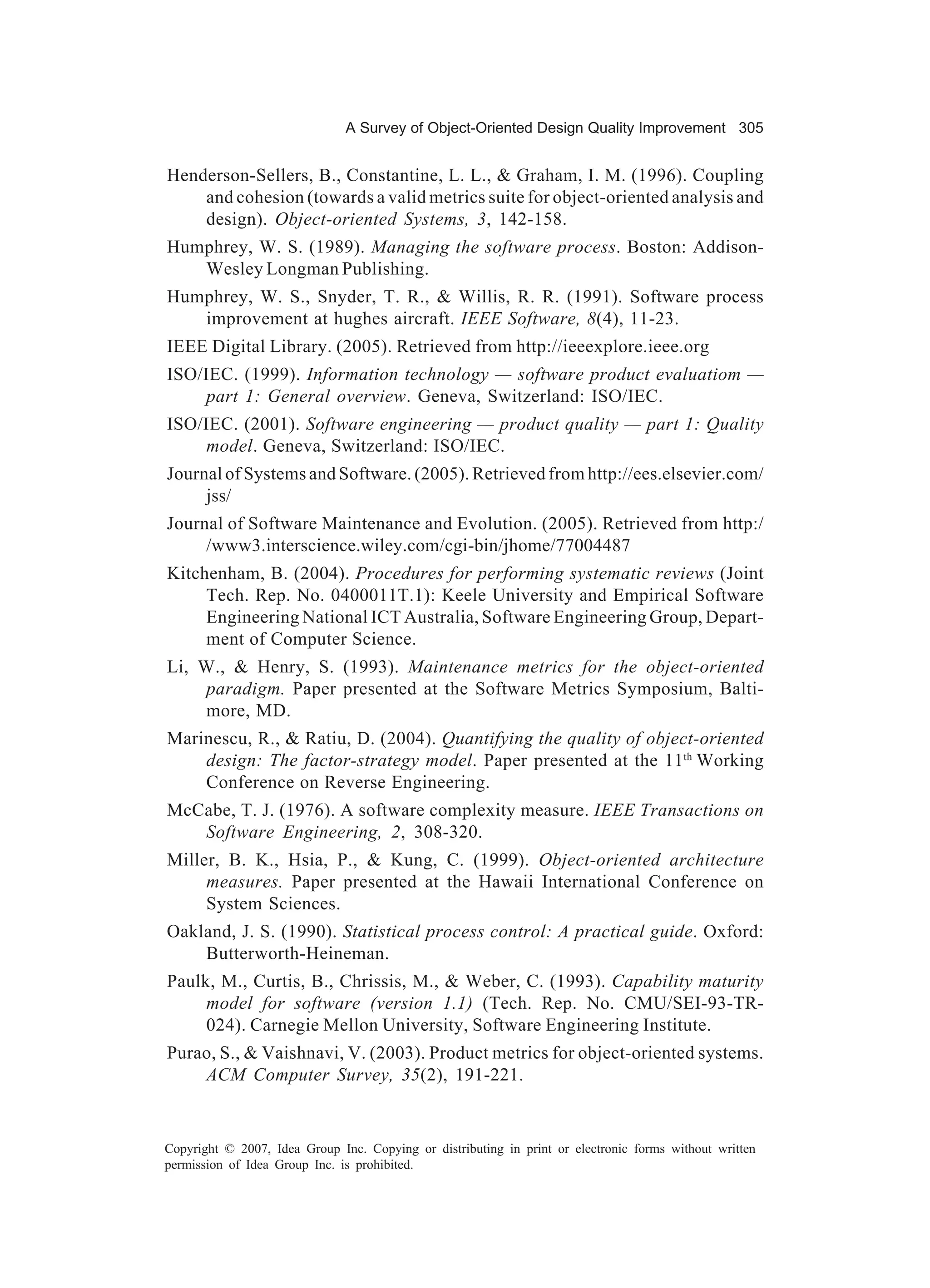 A Survey of Object-Oriented Design Quality Improvement 305


Henderson-Sellers, B., Constantine, L. L., & Graham, I. M. (1996). Coupling
    and cohesion (towards a valid metrics suite for object-oriented analysis and
    design). Object-oriented Systems, 3, 142-158.
Humphrey, W. S. (1989). Managing the software process. Boston: Addison-
   Wesley Longman Publishing.
Humphrey, W. S., Snyder, T. R., & Willis, R. R. (1991). Software process
   improvement at hughes aircraft. IEEE Software, 8(4), 11-23.
IEEE Digital Library. (2005). Retrieved from http://ieeexplore.ieee.org
ISO/IEC. (1999). Information technology — software product evaluatiom —
     part 1: General overview. Geneva, Switzerland: ISO/IEC.
ISO/IEC. (2001). Software engineering — product quality — part 1: Quality
     model. Geneva, Switzerland: ISO/IEC.
Journal of Systems and Software. (2005). Retrieved from http://ees.elsevier.com/
     jss/
Journal of Software Maintenance and Evolution. (2005). Retrieved from http:/
     /www3.interscience.wiley.com/cgi-bin/jhome/77004487
Kitchenham, B. (2004). Procedures for performing systematic reviews (Joint
     Tech. Rep. No. 0400011T.1): Keele University and Empirical Software
     Engineering National ICT Australia, Software Engineering Group, Depart-
     ment of Computer Science.
Li, W., & Henry, S. (1993). Maintenance metrics for the object-oriented
    paradigm. Paper presented at the Software Metrics Symposium, Balti-
    more, MD.
Marinescu, R., & Ratiu, D. (2004). Quantifying the quality of object-oriented
    design: The factor-strategy model. Paper presented at the 11th Working
    Conference on Reverse Engineering.
McCabe, T. J. (1976). A software complexity measure. IEEE Transactions on
   Software Engineering, 2, 308-320.
Miller, B. K., Hsia, P., & Kung, C. (1999). Object-oriented architecture
     measures. Paper presented at the Hawaii International Conference on
     System Sciences.
Oakland, J. S. (1990). Statistical process control: A practical guide. Oxford:
    Butterworth-Heineman.
Paulk, M., Curtis, B., Chrissis, M., & Weber, C. (1993). Capability maturity
     model for software (version 1.1) (Tech. Rep. No. CMU/SEI-93-TR-
     024). Carnegie Mellon University, Software Engineering Institute.
Purao, S., & Vaishnavi, V. (2003). Product metrics for object-oriented systems.
    ACM Computer Survey, 35(2), 191-221.


Copyright © 2007, Idea Group Inc. Copying or distributing in print or electronic forms without written
permission of Idea Group Inc. is prohibited.
 