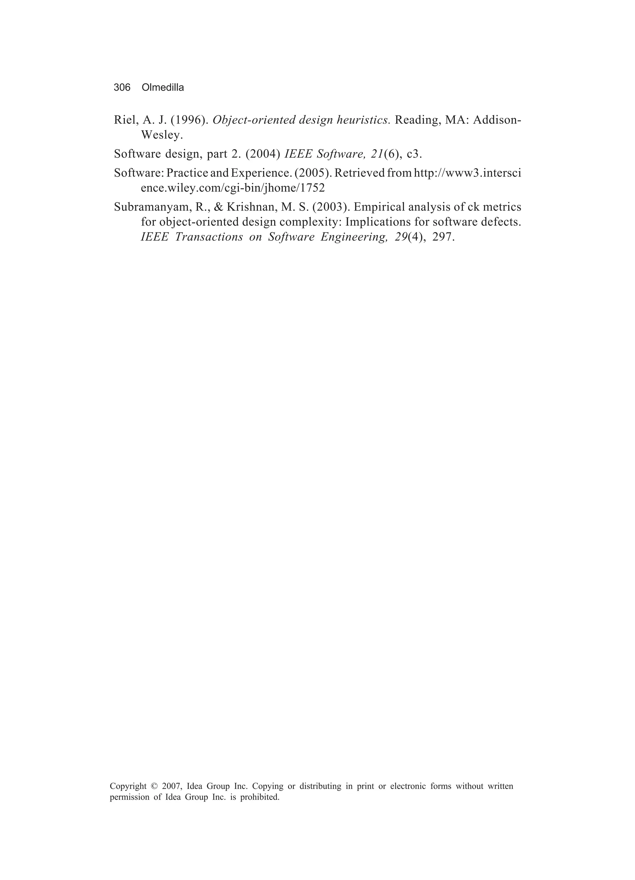 306     Olmedilla


 Riel, A. J. (1996). Object-oriented design heuristics. Reading, MA: Addison-
       Wesley.
 Software design, part 2. (2004) IEEE Software, 21(6), c3.
 Software: Practice and Experience. (2005). Retrieved from http://www3.intersci
      ence.wiley.com/cgi-bin/jhome/1752
 Subramanyam, R., & Krishnan, M. S. (2003). Empirical analysis of ck metrics
     for object-oriented design complexity: Implications for software defects.
     IEEE Transactions on Software Engineering, 29(4), 297.




Copyright © 2007, Idea Group Inc. Copying or distributing in print or electronic forms without written
permission of Idea Group Inc. is prohibited.
 