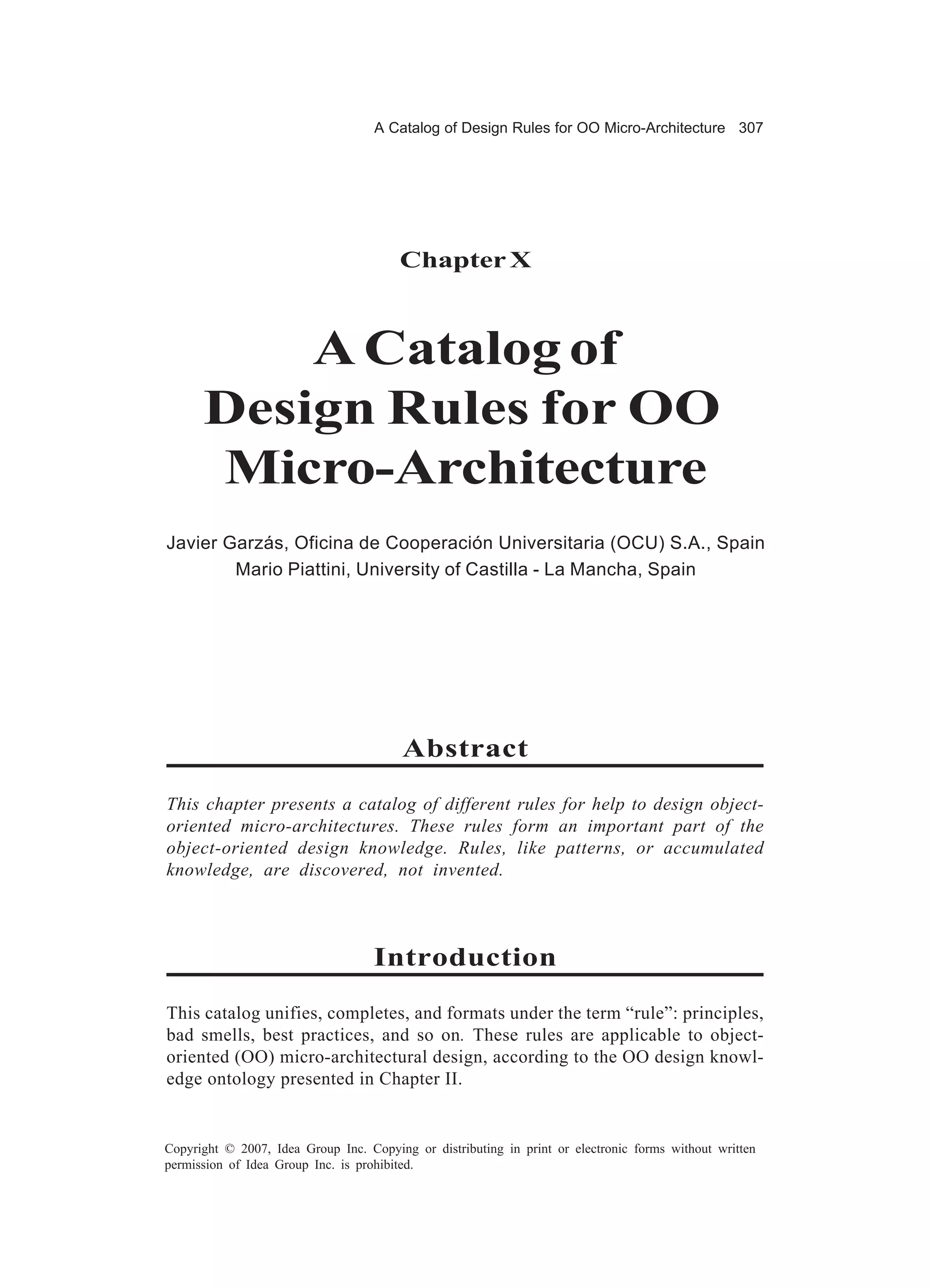 A Catalog of Design Rules for OO Micro-Architecture 307




                                        Chapter X



          A Catalog of
      Design Rules for OO
      Micro-Architecture
Javier Garzás, Oficina de Cooperación Universitaria (OCU) S.A., Spain
        Mario Piattini, University of Castilla - La Mancha, Spain




                                         Abstract

This chapter presents a catalog of different rules for help to design object-
oriented micro-architectures. These rules form an important part of the
object-oriented design knowledge. Rules, like patterns, or accumulated
knowledge, are discovered, not invented.



                                    Introduction

This catalog unifies, completes, and formats under the term “rule”: principles,
bad smells, best practices, and so on. These rules are applicable to object-
oriented (OO) micro-architectural design, according to the OO design knowl-
edge ontology presented in Chapter II.


Copyright © 2007, Idea Group Inc. Copying or distributing in print or electronic forms without written
permission of Idea Group Inc. is prohibited.
 
