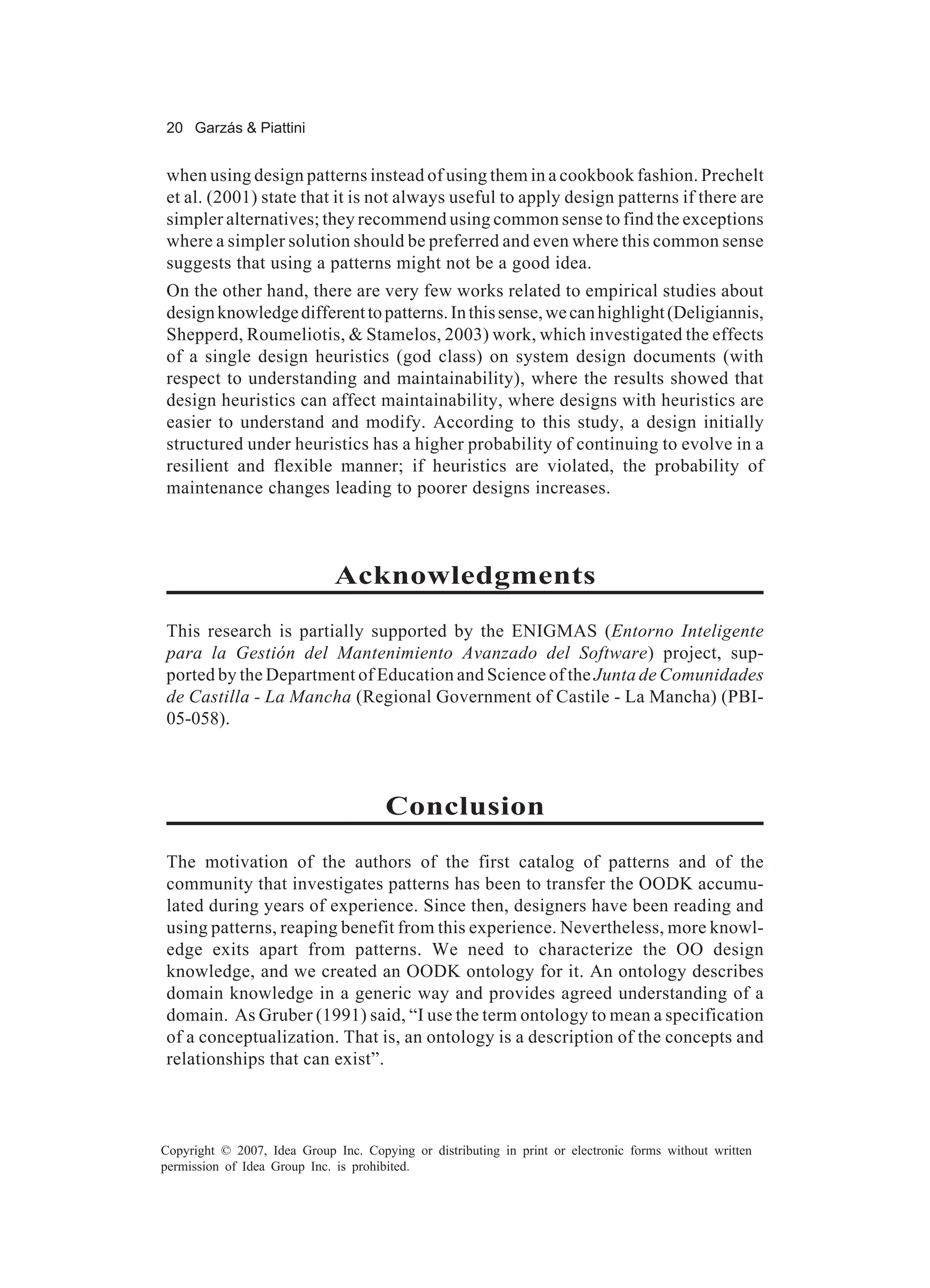 20 Garzás & Piattini


when using design patterns instead of using them in a cookbook fashion. Prechelt
et al. (2001) state that it is not always useful to apply design patterns if there are
simpler alternatives; they recommend using common sense to find the exceptions
where a simpler solution should be preferred and even where this common sense
suggests that using a patterns might not be a good idea.
On the other hand, there are very few works related to empirical studies about
design knowledge different to patterns. In this sense, we can highlight (Deligiannis,
Shepperd, Roumeliotis, & Stamelos, 2003) work, which investigated the effects
of a single design heuristics (god class) on system design documents (with
respect to understanding and maintainability), where the results showed that
design heuristics can affect maintainability, where designs with heuristics are
easier to understand and modify. According to this study, a design initially
structured under heuristics has a higher probability of continuing to evolve in a
resilient and flexible manner; if heuristics are violated, the probability of
maintenance changes leading to poorer designs increases.



                             Acknowledgments
This research is partially supported by the ENIGMAS (Entorno Inteligente
para la Gestión del Mantenimiento Avanzado del Software) project, sup-
ported by the Department of Education and Science of the Junta de Comunidades
de Castilla - La Mancha (Regional Government of Castile - La Mancha) (PBI-
05-058).



                                      Conclusion
The motivation of the authors of the first catalog of patterns and of the
community that investigates patterns has been to transfer the OODK accumu-
lated during years of experience. Since then, designers have been reading and
using patterns, reaping benefit from this experience. Nevertheless, more knowl-
edge exits apart from patterns. We need to characterize the OO design
knowledge, and we created an OODK ontology for it. An ontology describes
domain knowledge in a generic way and provides agreed understanding of a
domain. As Gruber (1991) said, “I use the term ontology to mean a specification
of a conceptualization. That is, an ontology is a description of the concepts and
relationships that can exist”.



Copyright © 2007, Idea Group Inc. Copying or distributing in print or electronic forms without written
permission of Idea Group Inc. is prohibited.
 