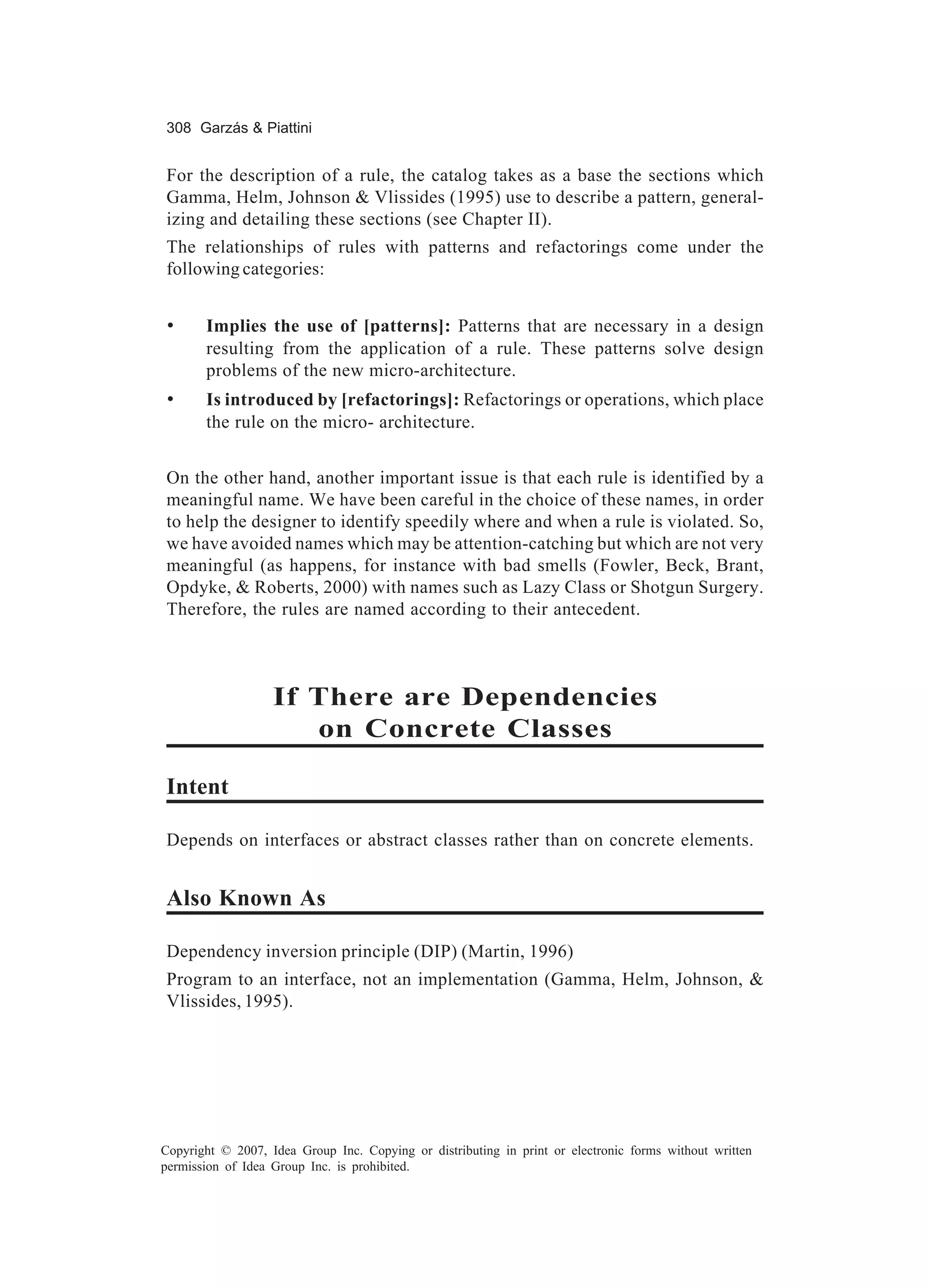 308 Garzás & Piattini


For the description of a rule, the catalog takes as a base the sections which
Gamma, Helm, Johnson & Vlissides (1995) use to describe a pattern, general-
izing and detailing these sections (see Chapter II).
The relationships of rules with patterns and refactorings come under the
following categories:


 •     Implies the use of [patterns]: Patterns that are necessary in a design
       resulting from the application of a rule. These patterns solve design
       problems of the new micro-architecture.
 •     Is introduced by [refactorings]: Refactorings or operations, which place
       the rule on the micro- architecture.


On the other hand, another important issue is that each rule is identified by a
meaningful name. We have been careful in the choice of these names, in order
to help the designer to identify speedily where and when a rule is violated. So,
we have avoided names which may be attention-catching but which are not very
meaningful (as happens, for instance with bad smells (Fowler, Beck, Brant,
Opdyke, & Roberts, 2000) with names such as Lazy Class or Shotgun Surgery.
Therefore, the rules are named according to their antecedent.



                   If There are Dependencies
                      on Concrete Classes

Intent

Depends on interfaces or abstract classes rather than on concrete elements.


Also Known As

Dependency inversion principle (DIP) (Martin, 1996)
Program to an interface, not an implementation (Gamma, Helm, Johnson, &
Vlissides, 1995).




Copyright © 2007, Idea Group Inc. Copying or distributing in print or electronic forms without written
permission of Idea Group Inc. is prohibited.
 