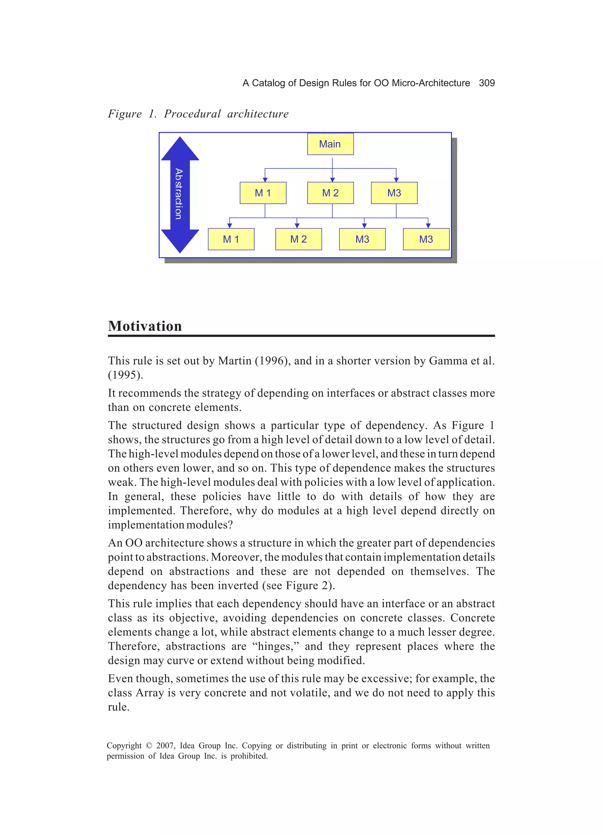 A Catalog of Design Rules for OO Micro-Architecture 309


Figure 1. Procedural architecture

                                                        Main

                 Ab straction

                                       M1                M2               M3



                                M1              M2                M3               M3




Motivation

This rule is set out by Martin (1996), and in a shorter version by Gamma et al.
(1995).
It recommends the strategy of depending on interfaces or abstract classes more
than on concrete elements.
The structured design shows a particular type of dependency. As Figure 1
shows, the structures go from a high level of detail down to a low level of detail.
The high-level modules depend on those of a lower level, and these in turn depend
on others even lower, and so on. This type of dependence makes the structures
weak. The high-level modules deal with policies with a low level of application.
In general, these policies have little to do with details of how they are
implemented. Therefore, why do modules at a high level depend directly on
implementation modules?
An OO architecture shows a structure in which the greater part of dependencies
point to abstractions. Moreover, the modules that contain implementation details
depend on abstractions and these are not depended on themselves. The
dependency has been inverted (see Figure 2).
This rule implies that each dependency should have an interface or an abstract
class as its objective, avoiding dependencies on concrete classes. Concrete
elements change a lot, while abstract elements change to a much lesser degree.
Therefore, abstractions are “hinges,” and they represent places where the
design may curve or extend without being modified.
Even though, sometimes the use of this rule may be excessive; for example, the
class Array is very concrete and not volatile, and we do not need to apply this
rule.


Copyright © 2007, Idea Group Inc. Copying or distributing in print or electronic forms without written
permission of Idea Group Inc. is prohibited.
 