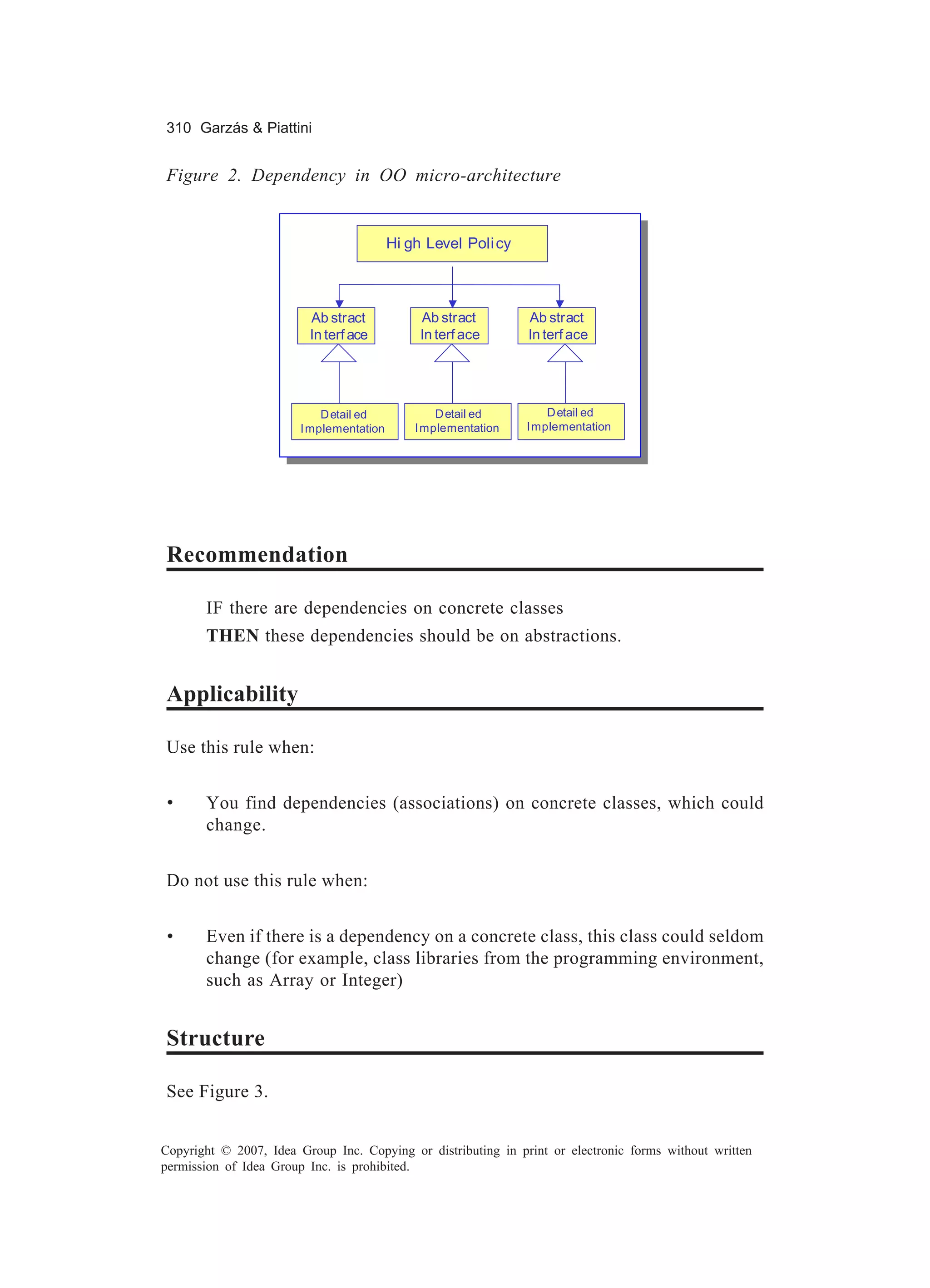 310 Garzás & Piattini


Figure 2. Dependency in OO micro-architecture


                                          Hi gh Level Poli cy



                         Ab stract             Ab stract        Ab stract
                         In terf ace           In terf ace      In terf ace




                            D etail ed            D etail ed        D etail ed
                        I mplementation       I mplementation   I mplementation




Recommendation

       IF there are dependencies on concrete classes
       THEN these dependencies should be on abstractions.


Applicability

Use this rule when:


 •     You find dependencies (associations) on concrete classes, which could
       change.


Do not use this rule when:


 •     Even if there is a dependency on a concrete class, this class could seldom
       change (for example, class libraries from the programming environment,
       such as Array or Integer)


Structure

See Figure 3.


Copyright © 2007, Idea Group Inc. Copying or distributing in print or electronic forms without written
permission of Idea Group Inc. is prohibited.
 
