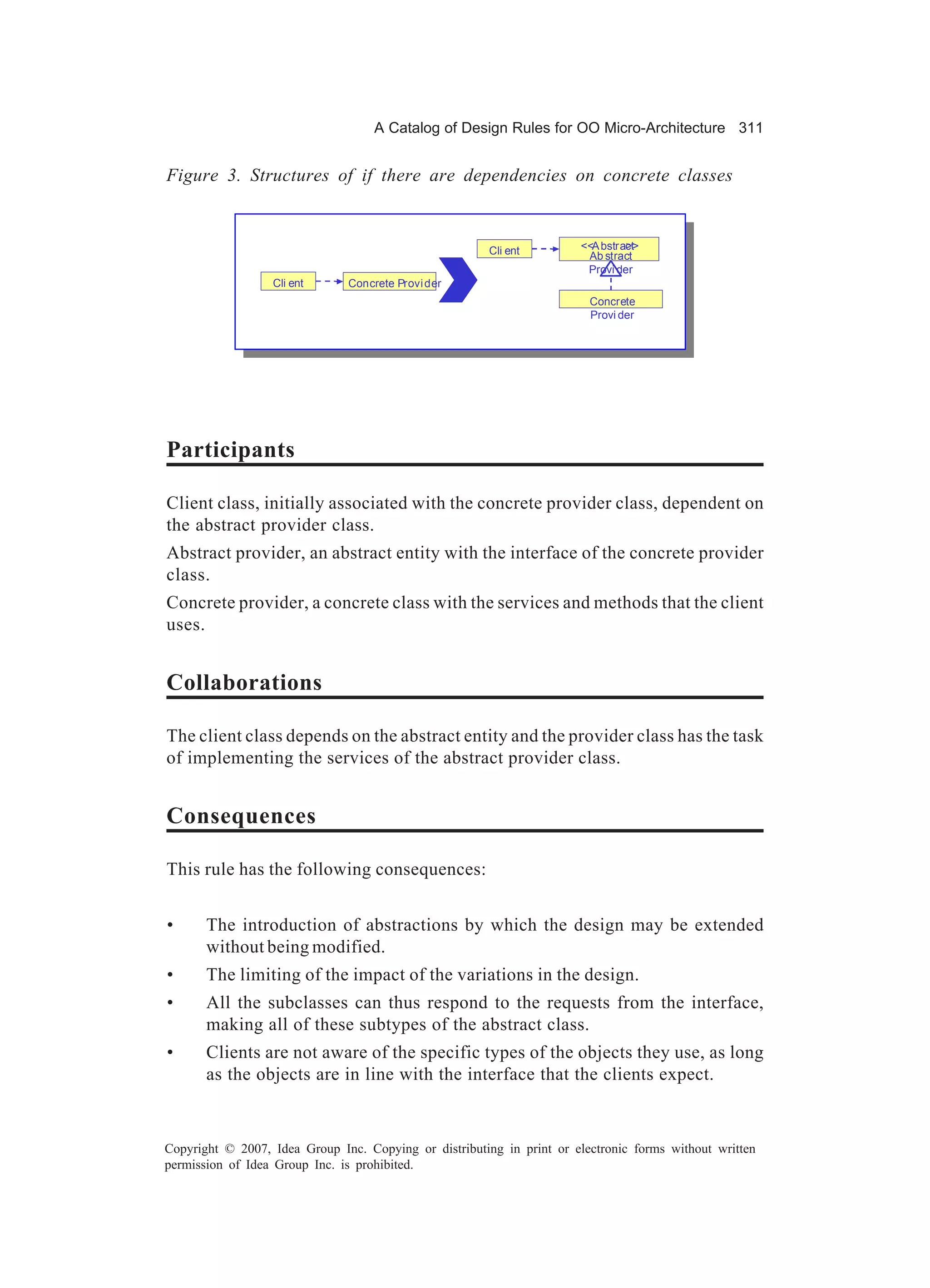A Catalog of Design Rules for OO Micro-Architecture 311


Figure 3. Structures of if there are dependencies on concrete classes



                                                       Cli ent         <<A bstract
                                                                                >>
                                                                        Ab stract
                                                                        Provi der
                  Cli ent      Concrete Provi der
                                                                         Concrete
                                                                         Provi der




Participants

Client class, initially associated with the concrete provider class, dependent on
the abstract provider class.
Abstract provider, an abstract entity with the interface of the concrete provider
class.
Concrete provider, a concrete class with the services and methods that the client
uses.


Collaborations

The client class depends on the abstract entity and the provider class has the task
of implementing the services of the abstract provider class.


Consequences

This rule has the following consequences:


•      The introduction of abstractions by which the design may be extended
       without being modified.
•      The limiting of the impact of the variations in the design.
•      All the subclasses can thus respond to the requests from the interface,
       making all of these subtypes of the abstract class.
•      Clients are not aware of the specific types of the objects they use, as long
       as the objects are in line with the interface that the clients expect.



Copyright © 2007, Idea Group Inc. Copying or distributing in print or electronic forms without written
permission of Idea Group Inc. is prohibited.
 
