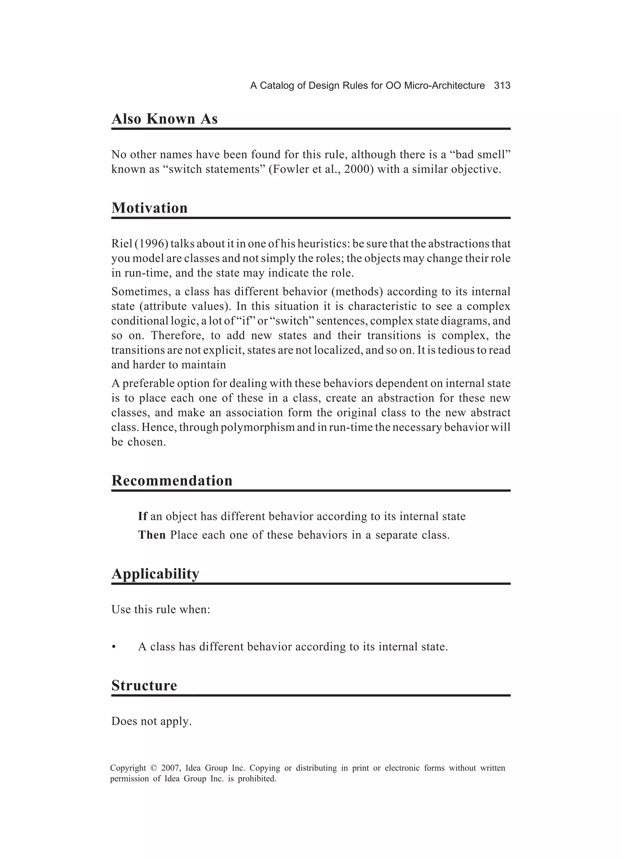 A Catalog of Design Rules for OO Micro-Architecture 313


Also Known As

No other names have been found for this rule, although there is a “bad smell”
known as “switch statements” (Fowler et al., 2000) with a similar objective.


Motivation

Riel (1996) talks about it in one of his heuristics: be sure that the abstractions that
you model are classes and not simply the roles; the objects may change their role
in run-time, and the state may indicate the role.
Sometimes, a class has different behavior (methods) according to its internal
state (attribute values). In this situation it is characteristic to see a complex
conditional logic, a lot of “if” or “switch” sentences, complex state diagrams, and
so on. Therefore, to add new states and their transitions is complex, the
transitions are not explicit, states are not localized, and so on. It is tedious to read
and harder to maintain
A preferable option for dealing with these behaviors dependent on internal state
is to place each one of these in a class, create an abstraction for these new
classes, and make an association form the original class to the new abstract
class. Hence, through polymorphism and in run-time the necessary behavior will
be chosen.


Recommendation

       If an object has different behavior according to its internal state
       Then Place each one of these behaviors in a separate class.


Applicability

Use this rule when:


•      A class has different behavior according to its internal state.


Structure

Does not apply.


Copyright © 2007, Idea Group Inc. Copying or distributing in print or electronic forms without written
permission of Idea Group Inc. is prohibited.
 